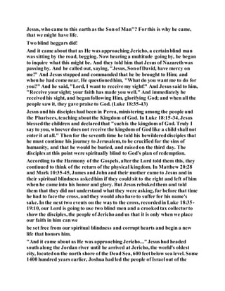 Jesus, who came to this earth as the Son of Man"? Forthis is why he came,
that we might have life.
Two blind beggars did!
And it came about that as He was approaching Jericho, a certainblind man
was sitting by the road, begging. Now hearing a multitude going by, he began
to inquire what this might be. And they told him that Jesus of Nazarethwas
passing by. And he called out, saying, "Jesus, SonofDavid, have mercy on
me!" And Jesus stoppedand commanded that he be brought to Him; and
when he had come near, He questionedhim, "What do you want me to do for
you?" And he said, "Lord, I want to receive my sight!" And Jesus said to him,
"Receive yoursight; your faith has made you well." And immediately he
receivedhis sight, and beganfollowing Him, glorifying God; and when all the
people saw it, they gave praise to God. (Luke 18:35-43)
Jesus and his disciples had been in Perea, ministering among the people and
the Pharisees, teaching aboutthe Kingdom of God. In Luke 18:15-34, Jesus
blessedthe children and declaredthat "suchis the kingdom of God. Truly I
say to you, whoeverdoes not receive the kingdom of Godlike a child shall not
enter it at all." Then for the seventh time he told his bewildereddisciples that
he must continue his journey to Jerusalem, to be crucified for the sins of
humanity, and that he would be buried, and raisedon the third day. The
disciples at this point were spiritually blind to God's plan of redemption.
According to the Harmony of the Gospels, afterthe Lord told them this, they
continued to think of the return of the physical kingdom. In Matthew 20:28
and Mark 10:35-45, James andJohn and their mother came to Jesus and in
their spiritual blindness askedhim if they could sit to the right and left of him
when he came into his honor and glory. But Jesus rebukedthem and told
them that they did not understand what they were asking, for before that time
he had to face the cross, andthey would also have to suffer for his name's
sake. In the next two events on the wayto the cross, recordedin Luke 18:35-
19:10, our Lord is going to use two blind men and a crookedtax collectorto
show the disciples, the people of Jericho and us that it is only when we place
our faith in him canwe
be set free from our spiritual blindness and corrupt hearts and begin a new
life that honors him.
"And it came about as He was approaching Jericho..."Jesushad headed
south along the Jordan river until he arrived at Jericho, the world's oldest
city, locatedon the north shore of the Dead Sea, 600 feetbelow sea level. Some
1400 hundred years earlier, Joshua had led the people of Israelout of the
 