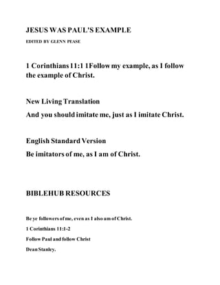 JESUS WAS PAUL'S EXAMPLE
EDITED BY GLENN PEASE
1 Corinthians11:1 1Followmy example, as I follow
the example of Christ.
New Living Translation
And you shouldimitate me, just as I imitate Christ.
English StandardVersion
Be imitators of me, as I am of Christ.
BIBLEHUB RESOURCES
Be ye followers ofme, even as I also am of Christ.
1 Corinthians 11:1-2
Follow Paul and follow Christ
DeanStanley.
 