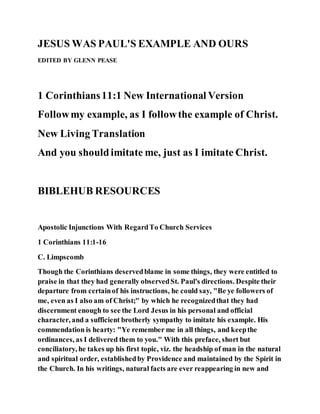 JESUS WAS PAUL'S EXAMPLE AND OURS
EDITED BY GLENN PEASE
1 Corinthians11:1 New International Version
Followmy example, as I followthe example of Christ.
New Living Translation
And you shouldimitate me, just as I imitate Christ.
BIBLEHUB RESOURCES
Apostolic Injunctions With RegardTo Church Services
1 Corinthians 11:1-16
C. Limpscomb
Though the Corinthians deservedblame in some things, they were entitled to
praise in that they had generally observedSt. Paul's directions. Despite their
departure from certainof his instructions, he could say, "Be ye followers of
me, even as I also am of Christ;" by which he recognizedthat they had
discernment enough to see the Lord Jesus in his personal and official
character, and a sufficient brotherly sympathy to imitate his example. His
commendation is hearty: "Ye remember me in all things, and keepthe
ordinances, as I delivered them to you." With this preface, short but
conciliatory, he takes up his first topic, viz. the headship of man in the natural
and spiritual order, establishedby Providence and maintained by the Spirit in
the Church. In his writings, natural facts are ever reappearing in new and
 