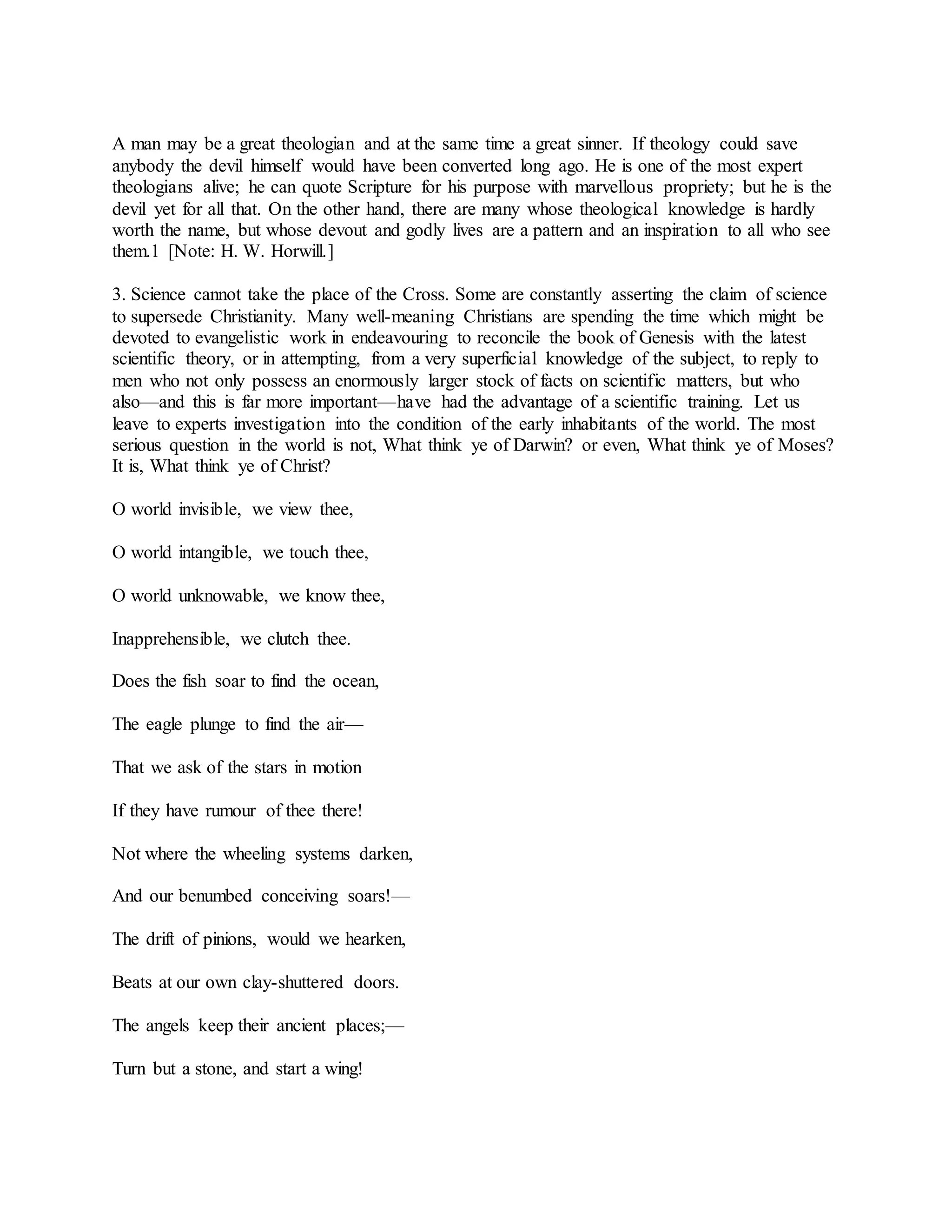 A man may be a great theologian and at the same time a great sinner. If theology could save
anybody the devil himself would have been converted long ago. He is one of the most expert
theologians alive; he can quote Scripture for his purpose with marvellous propriety; but he is the
devil yet for all that. On the other hand, there are many whose theological knowledge is hardly
worth the name, but whose devout and godly lives are a pattern and an inspiration to all who see
them.1 [Note: H. W. Horwill.]
3. Science cannot take the place of the Cross. Some are constantly asserting the claim of science
to supersede Christianity. Many well-meaning Christians are spending the time which might be
devoted to evangelistic work in endeavouring to reconcile the book of Genesis with the latest
scientific theory, or in attempting, from a very superficial knowledge of the subject, to reply to
men who not only possess an enormously larger stock of facts on scientific matters, but who
also—and this is far more important—have had the advantage of a scientific training. Let us
leave to experts investigation into the condition of the early inhabitants of the world. The most
serious question in the world is not, What think ye of Darwin? or even, What think ye of Moses?
It is, What think ye of Christ?
O world invisible, we view thee,
O world intangible, we touch thee,
O world unknowable, we know thee,
Inapprehensible, we clutch thee.
Does the fish soar to find the ocean,
The eagle plunge to find the air—
That we ask of the stars in motion
If they have rumour of thee there!
Not where the wheeling systems darken,
And our benumbed conceiving soars!—
The drift of pinions, would we hearken,
Beats at our own clay-shuttered doors.
The angels keep their ancient places;—
Turn but a stone, and start a wing!
 