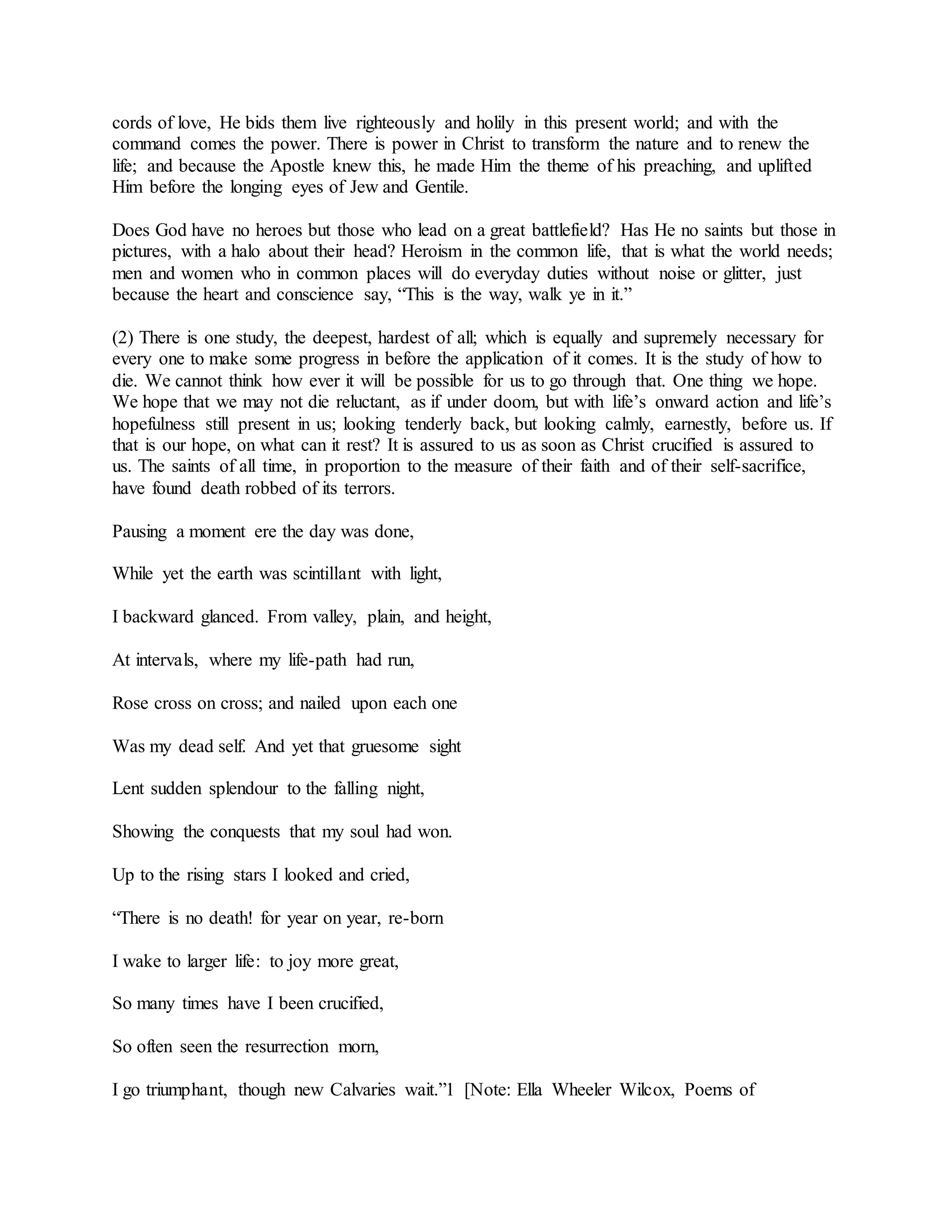 cords of love, He bids them live righteously and holily in this present world; and with the
command comes the power. There is power in Christ to transform the nature and to renew the
life; and because the Apostle knew this, he made Him the theme of his preaching, and uplifted
Him before the longing eyes of Jew and Gentile.
Does God have no heroes but those who lead on a great battlefield? Has He no saints but those in
pictures, with a halo about their head? Heroism in the common life, that is what the world needs;
men and women who in common places will do everyday duties without noise or glitter, just
because the heart and conscience say, “This is the way, walk ye in it.”
(2) There is one study, the deepest, hardest of all; which is equally and supremely necessary for
every one to make some progress in before the application of it comes. It is the study of how to
die. We cannot think how ever it will be possible for us to go through that. One thing we hope.
We hope that we may not die reluctant, as if under doom, but with life’s onward action and life’s
hopefulness still present in us; looking tenderly back, but looking calmly, earnestly, before us. If
that is our hope, on what can it rest? It is assured to us as soon as Christ crucified is assured to
us. The saints of all time, in proportion to the measure of their faith and of their self-sacrifice,
have found death robbed of its terrors.
Pausing a moment ere the day was done,
While yet the earth was scintillant with light,
I backward glanced. From valley, plain, and height,
At intervals, where my life-path had run,
Rose cross on cross; and nailed upon each one
Was my dead self. And yet that gruesome sight
Lent sudden splendour to the falling night,
Showing the conquests that my soul had won.
Up to the rising stars I looked and cried,
“There is no death! for year on year, re-born
I wake to larger life: to joy more great,
So many times have I been crucified,
So often seen the resurrection morn,
I go triumphant, though new Calvaries wait.”1 [Note: Ella Wheeler Wilcox, Poems of
 