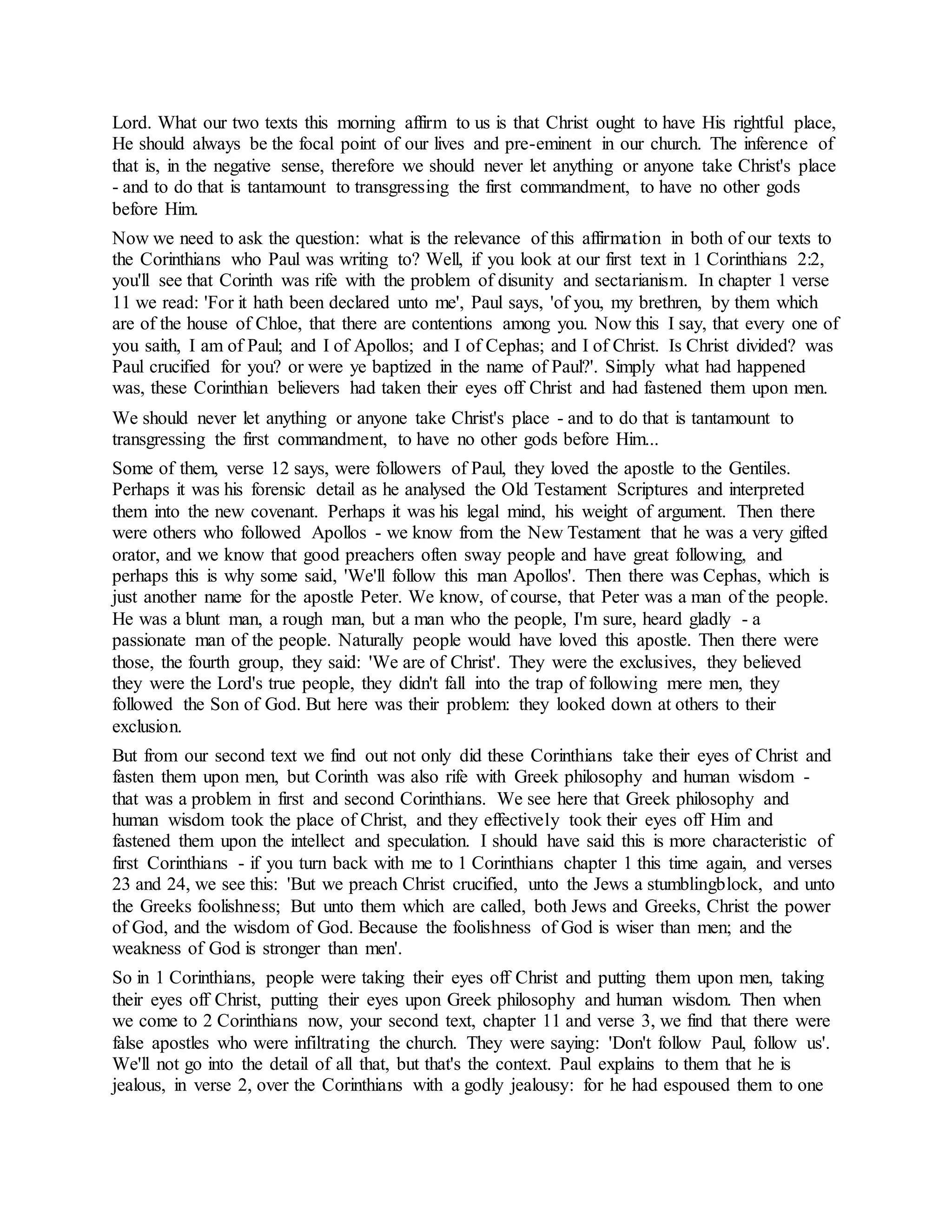 Lord. What our two texts this morning affirm to us is that Christ ought to have His rightful place,
He should always be the focal point of our lives and pre-eminent in our church. The inference of
that is, in the negative sense, therefore we should never let anything or anyone take Christ's place
- and to do that is tantamount to transgressing the first commandment, to have no other gods
before Him.
Now we need to ask the question: what is the relevance of this affirmation in both of our texts to
the Corinthians who Paul was writing to? Well, if you look at our first text in 1 Corinthians 2:2,
you'll see that Corinth was rife with the problem of disunity and sectarianism. In chapter 1 verse
11 we read: 'For it hath been declared unto me', Paul says, 'of you, my brethren, by them which
are of the house of Chloe, that there are contentions among you. Now this I say, that every one of
you saith, I am of Paul; and I of Apollos; and I of Cephas; and I of Christ. Is Christ divided? was
Paul crucified for you? or were ye baptized in the name of Paul?'. Simply what had happened
was, these Corinthian believers had taken their eyes off Christ and had fastened them upon men.
We should never let anything or anyone take Christ's place - and to do that is tantamount to
transgressing the first commandment, to have no other gods before Him...
Some of them, verse 12 says, were followers of Paul, they loved the apostle to the Gentiles.
Perhaps it was his forensic detail as he analysed the Old Testament Scriptures and interpreted
them into the new covenant. Perhaps it was his legal mind, his weight of argument. Then there
were others who followed Apollos - we know from the New Testament that he was a very gifted
orator, and we know that good preachers often sway people and have great following, and
perhaps this is why some said, 'We'll follow this man Apollos'. Then there was Cephas, which is
just another name for the apostle Peter. We know, of course, that Peter was a man of the people.
He was a blunt man, a rough man, but a man who the people, I'm sure, heard gladly - a
passionate man of the people. Naturally people would have loved this apostle. Then there were
those, the fourth group, they said: 'We are of Christ'. They were the exclusives, they believed
they were the Lord's true people, they didn't fall into the trap of following mere men, they
followed the Son of God. But here was their problem: they looked down at others to their
exclusion.
But from our second text we find out not only did these Corinthians take their eyes of Christ and
fasten them upon men, but Corinth was also rife with Greek philosophy and human wisdom -
that was a problem in first and second Corinthians. We see here that Greek philosophy and
human wisdom took the place of Christ, and they effectively took their eyes off Him and
fastened them upon the intellect and speculation. I should have said this is more characteristic of
first Corinthians - if you turn back with me to 1 Corinthians chapter 1 this time again, and verses
23 and 24, we see this: 'But we preach Christ crucified, unto the Jews a stumblingblock, and unto
the Greeks foolishness; But unto them which are called, both Jews and Greeks, Christ the power
of God, and the wisdom of God. Because the foolishness of God is wiser than men; and the
weakness of God is stronger than men'.
So in 1 Corinthians, people were taking their eyes off Christ and putting them upon men, taking
their eyes off Christ, putting their eyes upon Greek philosophy and human wisdom. Then when
we come to 2 Corinthians now, your second text, chapter 11 and verse 3, we find that there were
false apostles who were infiltrating the church. They were saying: 'Don't follow Paul, follow us'.
We'll not go into the detail of all that, but that's the context. Paul explains to them that he is
jealous, in verse 2, over the Corinthians with a godly jealousy: for he had espoused them to one
 