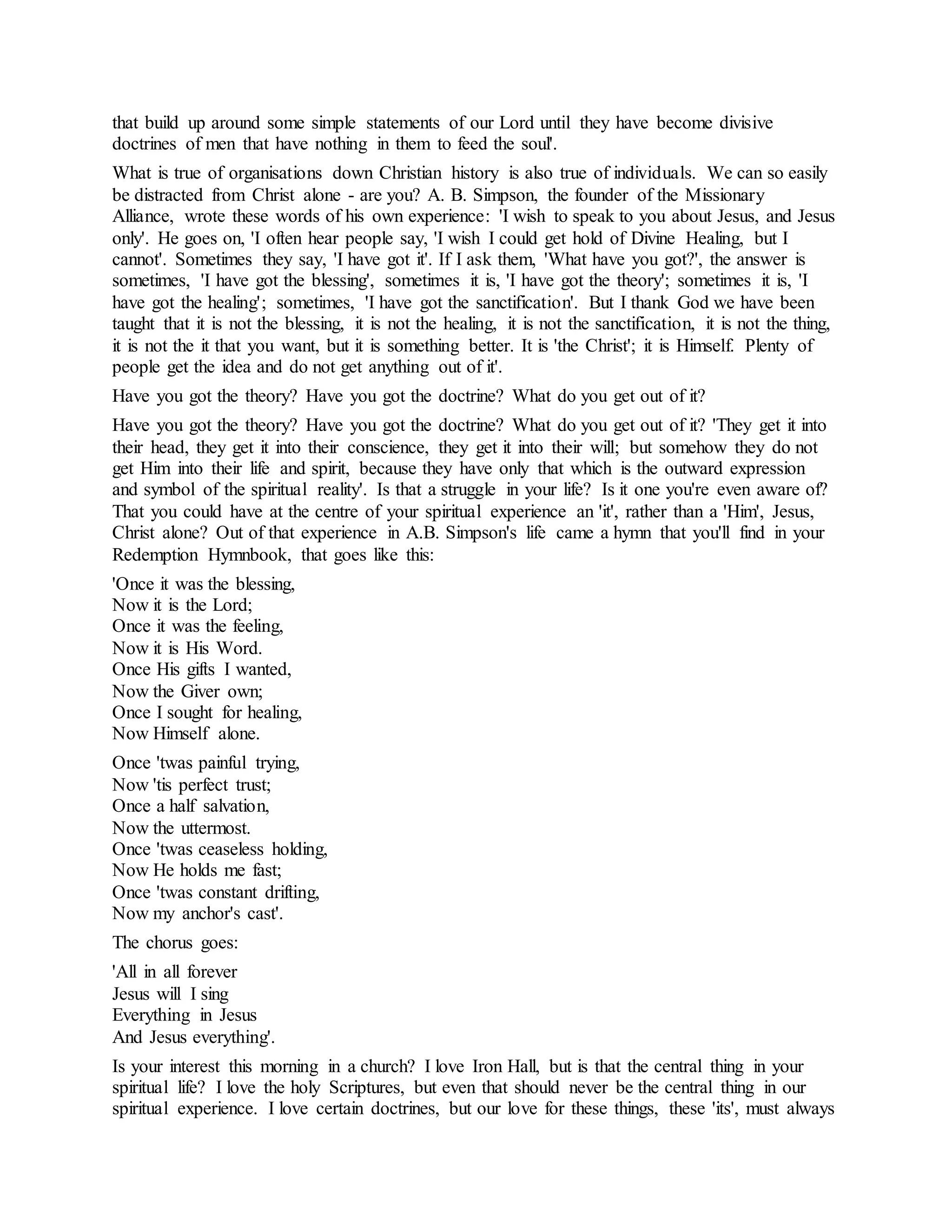 that build up around some simple statements of our Lord until they have become divisive
doctrines of men that have nothing in them to feed the soul'.
What is true of organisations down Christian history is also true of individuals. We can so easily
be distracted from Christ alone - are you? A. B. Simpson, the founder of the Missionary
Alliance, wrote these words of his own experience: 'I wish to speak to you about Jesus, and Jesus
only'. He goes on, 'I often hear people say, 'I wish I could get hold of Divine Healing, but I
cannot'. Sometimes they say, 'I have got it'. If I ask them, 'What have you got?', the answer is
sometimes, 'I have got the blessing', sometimes it is, 'I have got the theory'; sometimes it is, 'I
have got the healing'; sometimes, 'I have got the sanctification'. But I thank God we have been
taught that it is not the blessing, it is not the healing, it is not the sanctification, it is not the thing,
it is not the it that you want, but it is something better. It is 'the Christ'; it is Himself. Plenty of
people get the idea and do not get anything out of it'.
Have you got the theory? Have you got the doctrine? What do you get out of it?
Have you got the theory? Have you got the doctrine? What do you get out of it? 'They get it into
their head, they get it into their conscience, they get it into their will; but somehow they do not
get Him into their life and spirit, because they have only that which is the outward expression
and symbol of the spiritual reality'. Is that a struggle in your life? Is it one you're even aware of?
That you could have at the centre of your spiritual experience an 'it', rather than a 'Him', Jesus,
Christ alone? Out of that experience in A.B. Simpson's life came a hymn that you'll find in your
Redemption Hymnbook, that goes like this:
'Once it was the blessing,
Now it is the Lord;
Once it was the feeling,
Now it is His Word.
Once His gifts I wanted,
Now the Giver own;
Once I sought for healing,
Now Himself alone.
Once 'twas painful trying,
Now 'tis perfect trust;
Once a half salvation,
Now the uttermost.
Once 'twas ceaseless holding,
Now He holds me fast;
Once 'twas constant drifting,
Now my anchor's cast'.
The chorus goes:
'All in all forever
Jesus will I sing
Everything in Jesus
And Jesus everything'.
Is your interest this morning in a church? I love Iron Hall, but is that the central thing in your
spiritual life? I love the holy Scriptures, but even that should never be the central thing in our
spiritual experience. I love certain doctrines, but our love for these things, these 'its', must always
 