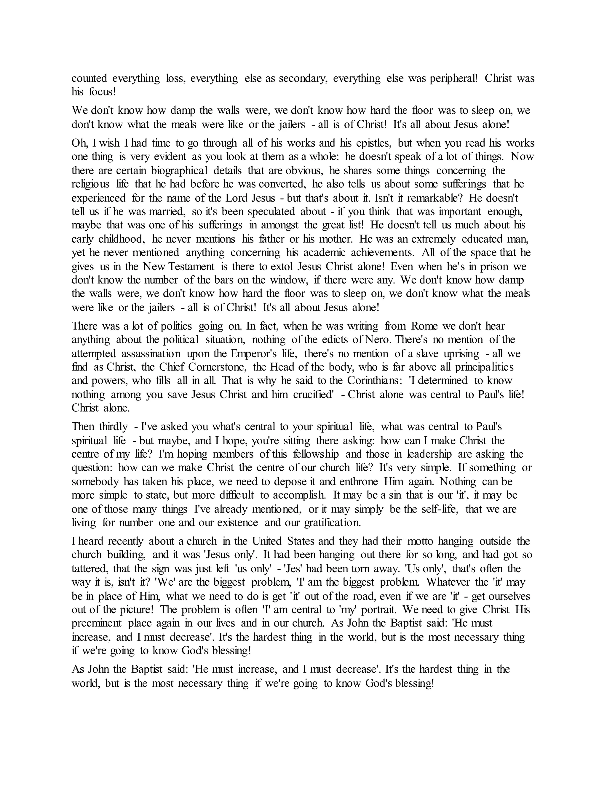 counted everything loss, everything else as secondary, everything else was peripheral! Christ was
his focus!
We don't know how damp the walls were, we don't know how hard the floor was to sleep on, we
don't know what the meals were like or the jailers - all is of Christ! It's all about Jesus alone!
Oh, I wish I had time to go through all of his works and his epistles, but when you read his works
one thing is very evident as you look at them as a whole: he doesn't speak of a lot of things. Now
there are certain biographical details that are obvious, he shares some things concerning the
religious life that he had before he was converted, he also tells us about some sufferings that he
experienced for the name of the Lord Jesus - but that's about it. Isn't it remarkable? He doesn't
tell us if he was married, so it's been speculated about - if you think that was important enough,
maybe that was one of his sufferings in amongst the great list! He doesn't tell us much about his
early childhood, he never mentions his father or his mother. He was an extremely educated man,
yet he never mentioned anything concerning his academic achievements. All of the space that he
gives us in the New Testament is there to extol Jesus Christ alone! Even when he's in prison we
don't know the number of the bars on the window, if there were any. We don't know how damp
the walls were, we don't know how hard the floor was to sleep on, we don't know what the meals
were like or the jailers - all is of Christ! It's all about Jesus alone!
There was a lot of politics going on. In fact, when he was writing from Rome we don't hear
anything about the political situation, nothing of the edicts of Nero. There's no mention of the
attempted assassination upon the Emperor's life, there's no mention of a slave uprising - all we
find as Christ, the Chief Cornerstone, the Head of the body, who is far above all principalities
and powers, who fills all in all. That is why he said to the Corinthians: 'I determined to know
nothing among you save Jesus Christ and him crucified' - Christ alone was central to Paul's life!
Christ alone.
Then thirdly - I've asked you what's central to your spiritual life, what was central to Paul's
spiritual life - but maybe, and I hope, you're sitting there asking: how can I make Christ the
centre of my life? I'm hoping members of this fellowship and those in leadership are asking the
question: how can we make Christ the centre of our church life? It's very simple. If something or
somebody has taken his place, we need to depose it and enthrone Him again. Nothing can be
more simple to state, but more difficult to accomplish. It may be a sin that is our 'it', it may be
one of those many things I've already mentioned, or it may simply be the self-life, that we are
living for number one and our existence and our gratification.
I heard recently about a church in the United States and they had their motto hanging outside the
church building, and it was 'Jesus only'. It had been hanging out there for so long, and had got so
tattered, that the sign was just left 'us only' - 'Jes' had been torn away. 'Us only', that's often the
way it is, isn't it? 'We' are the biggest problem, 'I' am the biggest problem. Whatever the 'it' may
be in place of Him, what we need to do is get 'it' out of the road, even if we are 'it' - get ourselves
out of the picture! The problem is often 'I' am central to 'my' portrait. We need to give Christ His
preeminent place again in our lives and in our church. As John the Baptist said: 'He must
increase, and I must decrease'. It's the hardest thing in the world, but is the most necessary thing
if we're going to know God's blessing!
As John the Baptist said: 'He must increase, and I must decrease'. It's the hardest thing in the
world, but is the most necessary thing if we're going to know God's blessing!
 