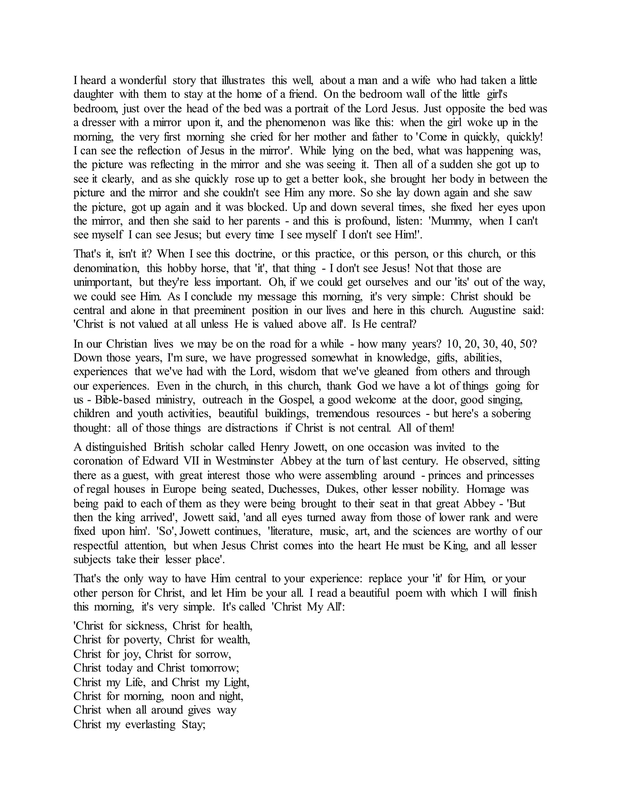 I heard a wonderful story that illustrates this well, about a man and a wife who had taken a little
daughter with them to stay at the home of a friend. On the bedroom wall of the little girl's
bedroom, just over the head of the bed was a portrait of the Lord Jesus. Just opposite the bed was
a dresser with a mirror upon it, and the phenomenon was like this: when the girl woke up in the
morning, the very first morning she cried for her mother and father to 'Come in quickly, quickly!
I can see the reflection of Jesus in the mirror'. While lying on the bed, what was happening was,
the picture was reflecting in the mirror and she was seeing it. Then all of a sudden she got up to
see it clearly, and as she quickly rose up to get a better look, she brought her body in between the
picture and the mirror and she couldn't see Him any more. So she lay down again and she saw
the picture, got up again and it was blocked. Up and down several times, she fixed her eyes upon
the mirror, and then she said to her parents - and this is profound, listen: 'Mummy, when I can't
see myself I can see Jesus; but every time I see myself I don't see Him!'.
That's it, isn't it? When I see this doctrine, or this practice, or this person, or this church, or this
denomination, this hobby horse, that 'it', that thing - I don't see Jesus! Not that those are
unimportant, but they're less important. Oh, if we could get ourselves and our 'its' out of the way,
we could see Him. As I conclude my message this morning, it's very simple: Christ should be
central and alone in that preeminent position in our lives and here in this church. Augustine said:
'Christ is not valued at all unless He is valued above all'. Is He central?
In our Christian lives we may be on the road for a while - how many years? 10, 20, 30, 40, 50?
Down those years, I'm sure, we have progressed somewhat in knowledge, gifts, abilities,
experiences that we've had with the Lord, wisdom that we've gleaned from others and through
our experiences. Even in the church, in this church, thank God we have a lot of things going for
us - Bible-based ministry, outreach in the Gospel, a good welcome at the door, good singing,
children and youth activities, beautiful buildings, tremendous resources - but here's a sobering
thought: all of those things are distractions if Christ is not central. All of them!
A distinguished British scholar called Henry Jowett, on one occasion was invited to the
coronation of Edward VII in Westminster Abbey at the turn of last century. He observed, sitting
there as a guest, with great interest those who were assembling around - princes and princesses
of regal houses in Europe being seated, Duchesses, Dukes, other lesser nobility. Homage was
being paid to each of them as they were being brought to their seat in that great Abbey - 'But
then the king arrived', Jowett said, 'and all eyes turned away from those of lower rank and were
fixed upon him'. 'So', Jowett continues, 'literature, music, art, and the sciences are worthy of our
respectful attention, but when Jesus Christ comes into the heart He must be King, and all lesser
subjects take their lesser place'.
That's the only way to have Him central to your experience: replace your 'it' for Him, or your
other person for Christ, and let Him be your all. I read a beautiful poem with which I will finish
this morning, it's very simple. It's called 'Christ My All':
'Christ for sickness, Christ for health,
Christ for poverty, Christ for wealth,
Christ for joy, Christ for sorrow,
Christ today and Christ tomorrow;
Christ my Life, and Christ my Light,
Christ for morning, noon and night,
Christ when all around gives way
Christ my everlasting Stay;
 