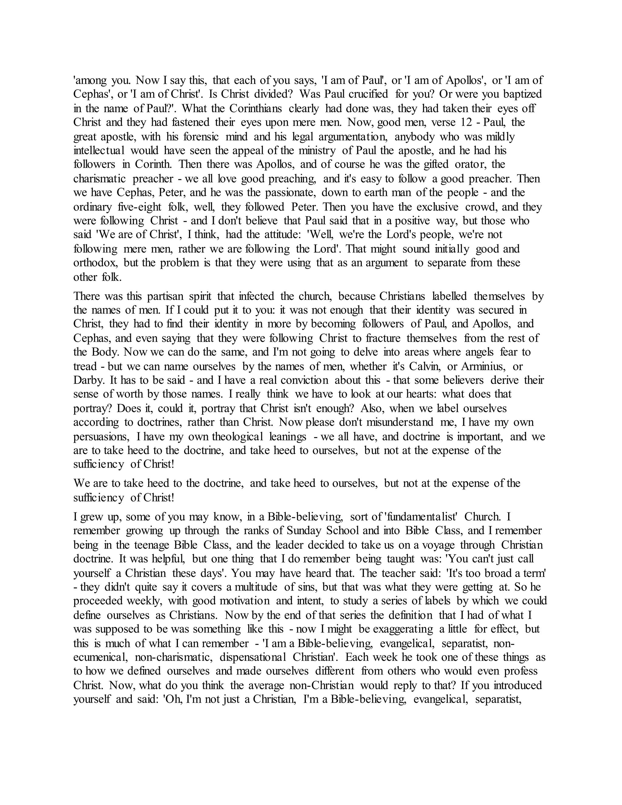 'among you. Now I say this, that each of you says, 'I am of Paul', or 'I am of Apollos', or 'I am of
Cephas', or 'I am of Christ'. Is Christ divided? Was Paul crucified for you? Or were you baptized
in the name of Paul?'. What the Corinthians clearly had done was, they had taken their eyes off
Christ and they had fastened their eyes upon mere men. Now, good men, verse 12 - Paul, the
great apostle, with his forensic mind and his legal argumentation, anybody who was mildly
intellectual would have seen the appeal of the ministry of Paul the apostle, and he had his
followers in Corinth. Then there was Apollos, and of course he was the gifted orator, the
charismatic preacher - we all love good preaching, and it's easy to follow a good preacher. Then
we have Cephas, Peter, and he was the passionate, down to earth man of the people - and the
ordinary five-eight folk, well, they followed Peter. Then you have the exclusive crowd, and they
were following Christ - and I don't believe that Paul said that in a positive way, but those who
said 'We are of Christ', I think, had the attitude: 'Well, we're the Lord's people, we're not
following mere men, rather we are following the Lord'. That might sound initially good and
orthodox, but the problem is that they were using that as an argument to separate from these
other folk.
There was this partisan spirit that infected the church, because Christians labelled themselves by
the names of men. If I could put it to you: it was not enough that their identity was secured in
Christ, they had to find their identity in more by becoming followers of Paul, and Apollos, and
Cephas, and even saying that they were following Christ to fracture themselves from the rest of
the Body. Now we can do the same, and I'm not going to delve into areas where angels fear to
tread - but we can name ourselves by the names of men, whether it's Calvin, or Arminius, or
Darby. It has to be said - and I have a real conviction about this - that some believers derive their
sense of worth by those names. I really think we have to look at our hearts: what does that
portray? Does it, could it, portray that Christ isn't enough? Also, when we label ourselves
according to doctrines, rather than Christ. Now please don't misunderstand me, I have my own
persuasions, I have my own theological leanings - we all have, and doctrine is important, and we
are to take heed to the doctrine, and take heed to ourselves, but not at the expense of the
sufficiency of Christ!
We are to take heed to the doctrine, and take heed to ourselves, but not at the expense of the
sufficiency of Christ!
I grew up, some of you may know, in a Bible-believing, sort of 'fundamentalist' Church. I
remember growing up through the ranks of Sunday School and into Bible Class, and I remember
being in the teenage Bible Class, and the leader decided to take us on a voyage through Christian
doctrine. It was helpful, but one thing that I do remember being taught was: 'You can't just call
yourself a Christian these days'. You may have heard that. The teacher said: 'It's too broad a term'
- they didn't quite say it covers a multitude of sins, but that was what they were getting at. So he
proceeded weekly, with good motivation and intent, to study a series of labels by which we could
define ourselves as Christians. Now by the end of that series the definition that I had of what I
was supposed to be was something like this - now I might be exaggerating a little for effect, but
this is much of what I can remember - 'I am a Bible-believing, evangelical, separatist, non-
ecumenical, non-charismatic, dispensational Christian'. Each week he took one of these things as
to how we defined ourselves and made ourselves different from others who would even profess
Christ. Now, what do you think the average non-Christian would reply to that? If you introduced
yourself and said: 'Oh, I'm not just a Christian, I'm a Bible-believing, evangelical, separatist,
 