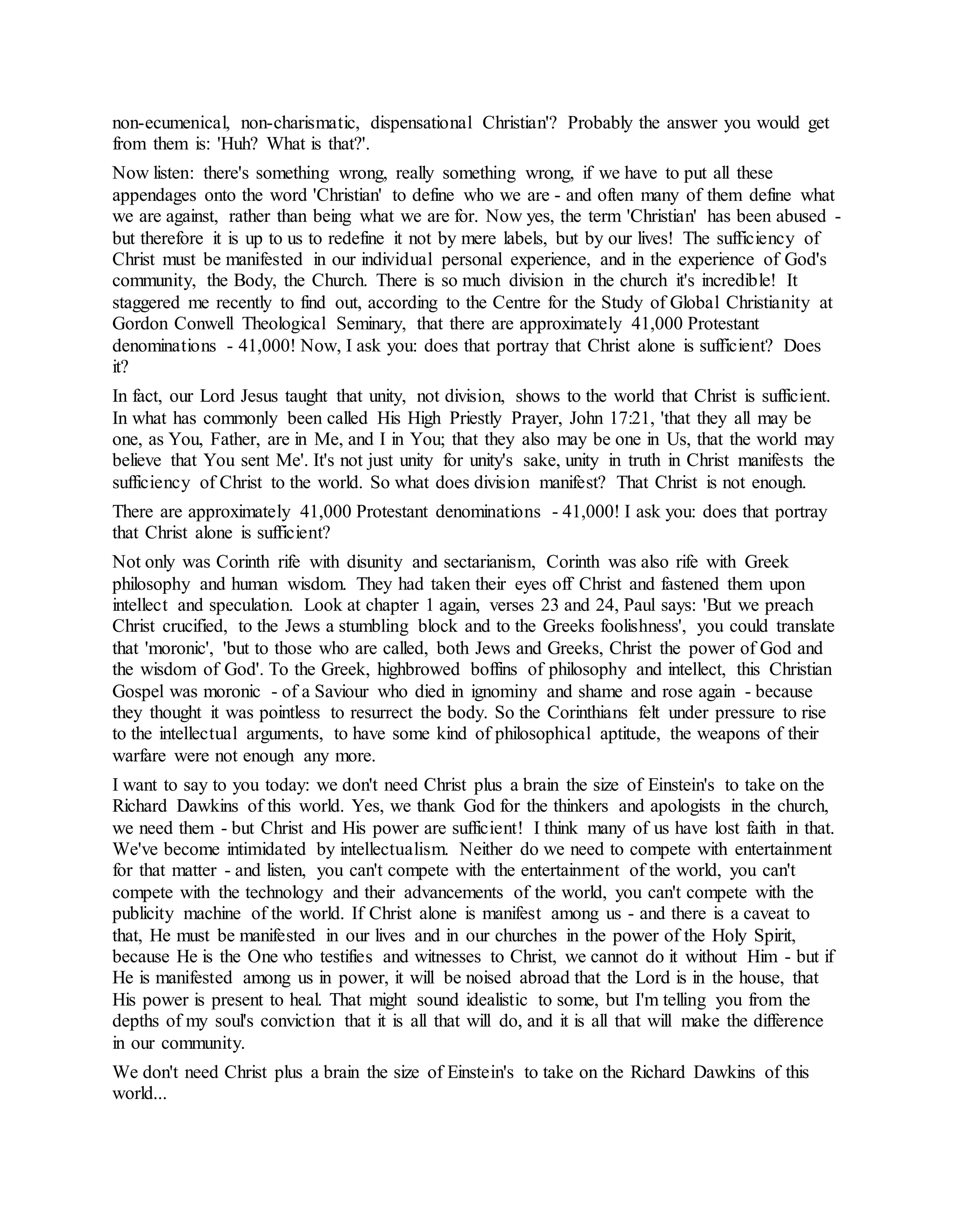 non-ecumenical, non-charismatic, dispensational Christian'? Probably the answer you would get
from them is: 'Huh? What is that?'.
Now listen: there's something wrong, really something wrong, if we have to put all these
appendages onto the word 'Christian' to define who we are - and often many of them define what
we are against, rather than being what we are for. Now yes, the term 'Christian' has been abused -
but therefore it is up to us to redefine it not by mere labels, but by our lives! The sufficiency of
Christ must be manifested in our individual personal experience, and in the experience of God's
community, the Body, the Church. There is so much division in the church it's incredible! It
staggered me recently to find out, according to the Centre for the Study of Global Christianity at
Gordon Conwell Theological Seminary, that there are approximately 41,000 Protestant
denominations - 41,000! Now, I ask you: does that portray that Christ alone is sufficient? Does
it?
In fact, our Lord Jesus taught that unity, not division, shows to the world that Christ is sufficient.
In what has commonly been called His High Priestly Prayer, John 17:21, 'that they all may be
one, as You, Father, are in Me, and I in You; that they also may be one in Us, that the world may
believe that You sent Me'. It's not just unity for unity's sake, unity in truth in Christ manifests the
sufficiency of Christ to the world. So what does division manifest? That Christ is not enough.
There are approximately 41,000 Protestant denominations - 41,000! I ask you: does that portray
that Christ alone is sufficient?
Not only was Corinth rife with disunity and sectarianism, Corinth was also rife with Greek
philosophy and human wisdom. They had taken their eyes off Christ and fastened them upon
intellect and speculation. Look at chapter 1 again, verses 23 and 24, Paul says: 'But we preach
Christ crucified, to the Jews a stumbling block and to the Greeks foolishness', you could translate
that 'moronic', 'but to those who are called, both Jews and Greeks, Christ the power of God and
the wisdom of God'. To the Greek, highbrowed boffins of philosophy and intellect, this Christian
Gospel was moronic - of a Saviour who died in ignominy and shame and rose again - because
they thought it was pointless to resurrect the body. So the Corinthians felt under pressure to rise
to the intellectual arguments, to have some kind of philosophical aptitude, the weapons of their
warfare were not enough any more.
I want to say to you today: we don't need Christ plus a brain the size of Einstein's to take on the
Richard Dawkins of this world. Yes, we thank God for the thinkers and apologists in the church,
we need them - but Christ and His power are sufficient! I think many of us have lost faith in that.
We've become intimidated by intellectualism. Neither do we need to compete with entertainment
for that matter - and listen, you can't compete with the entertainment of the world, you can't
compete with the technology and their advancements of the world, you can't compete with the
publicity machine of the world. If Christ alone is manifest among us - and there is a caveat to
that, He must be manifested in our lives and in our churches in the power of the Holy Spirit,
because He is the One who testifies and witnesses to Christ, we cannot do it without Him - but if
He is manifested among us in power, it will be noised abroad that the Lord is in the house, that
His power is present to heal. That might sound idealistic to some, but I'm telling you from the
depths of my soul's conviction that it is all that will do, and it is all that will make the difference
in our community.
We don't need Christ plus a brain the size of Einstein's to take on the Richard Dawkins of this
world...
 