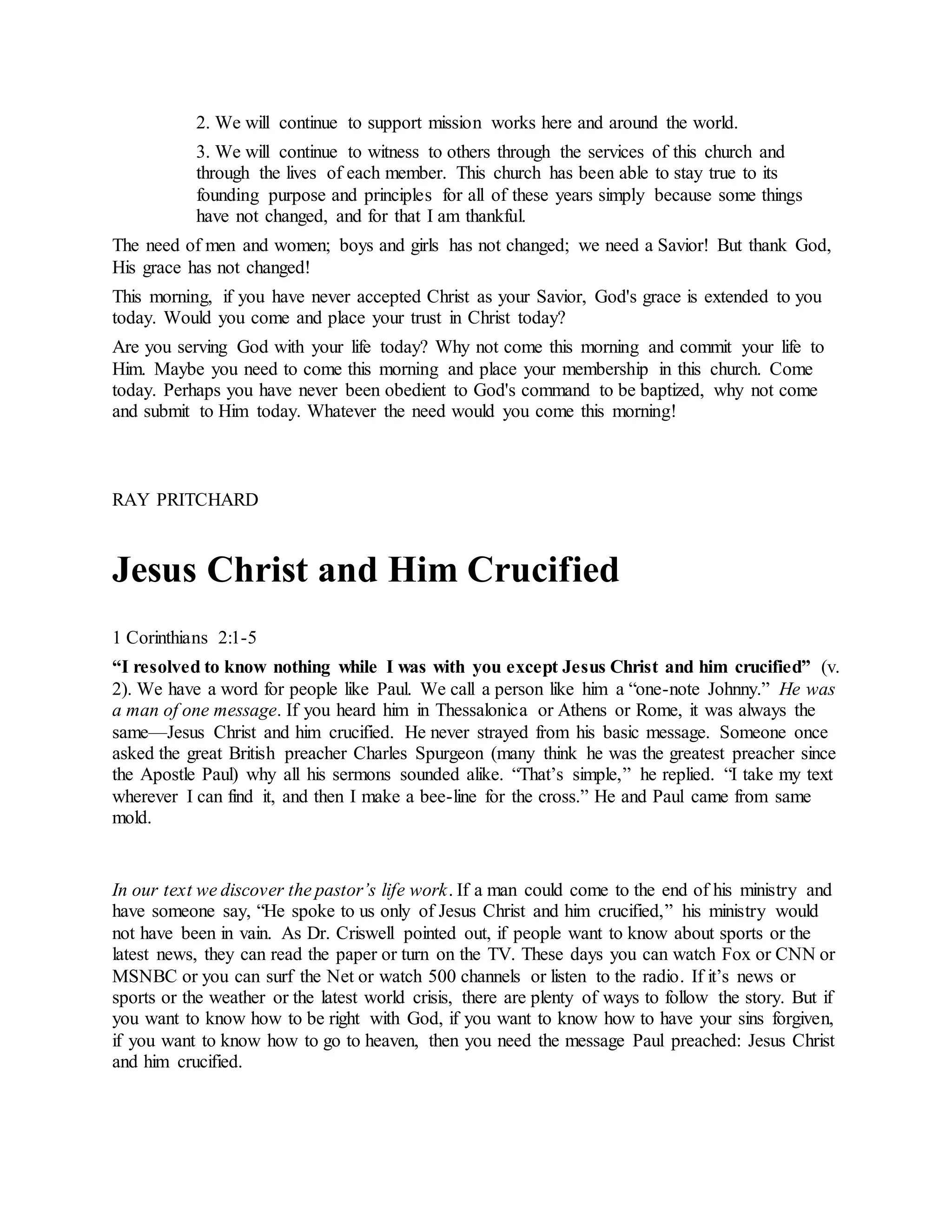 2. We will continue to support mission works here and around the world.
3. We will continue to witness to others through the services of this church and
through the lives of each member. This church has been able to stay true to its
founding purpose and principles for all of these years simply because some things
have not changed, and for that I am thankful.
The need of men and women; boys and girls has not changed; we need a Savior! But thank God,
His grace has not changed!
This morning, if you have never accepted Christ as your Savior, God's grace is extended to you
today. Would you come and place your trust in Christ today?
Are you serving God with your life today? Why not come this morning and commit your life to
Him. Maybe you need to come this morning and place your membership in this church. Come
today. Perhaps you have never been obedient to God's command to be baptized, why not come
and submit to Him today. Whatever the need would you come this morning!
RAY PRITCHARD
Jesus Christ and Him Crucified
1 Corinthians 2:1-5
“I resolved to know nothing while I was with you except Jesus Christ and him crucified” (v.
2). We have a word for people like Paul. We call a person like him a “one-note Johnny.” He was
a man of one message. If you heard him in Thessalonica or Athens or Rome, it was always the
same—Jesus Christ and him crucified. He never strayed from his basic message. Someone once
asked the great British preacher Charles Spurgeon (many think he was the greatest preacher since
the Apostle Paul) why all his sermons sounded alike. “That’s simple,” he replied. “I take my text
wherever I can find it, and then I make a bee-line for the cross.” He and Paul came from same
mold.
In our text we discover the pastor’s life work. If a man could come to the end of his ministry and
have someone say, “He spoke to us only of Jesus Christ and him crucified,” his ministry would
not have been in vain. As Dr. Criswell pointed out, if people want to know about sports or the
latest news, they can read the paper or turn on the TV. These days you can watch Fox or CNN or
MSNBC or you can surf the Net or watch 500 channels or listen to the radio. If it’s news or
sports or the weather or the latest world crisis, there are plenty of ways to follow the story. But if
you want to know how to be right with God, if you want to know how to have your sins forgiven,
if you want to know how to go to heaven, then you need the message Paul preached: Jesus Christ
and him crucified.
 