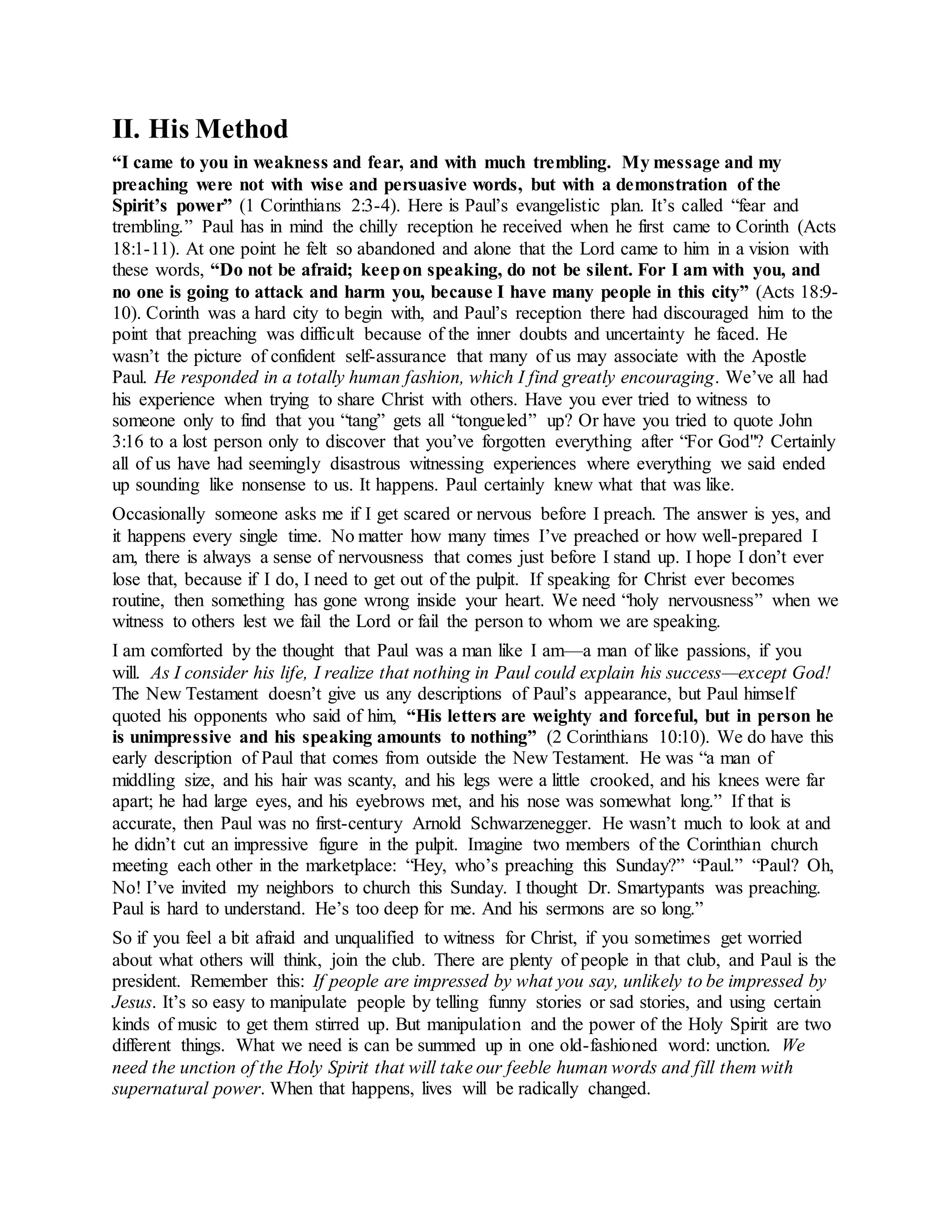 II. His Method
“I came to you in weakness and fear, and with much trembling. My message and my
preaching were not with wise and persuasive words, but with a demonstration of the
Spirit’s power” (1 Corinthians 2:3-4). Here is Paul’s evangelistic plan. It’s called “fear and
trembling.” Paul has in mind the chilly reception he received when he first came to Corinth (Acts
18:1-11). At one point he felt so abandoned and alone that the Lord came to him in a vision with
these words, “Do not be afraid; keepon speaking, do not be silent. For I am with you, and
no one is going to attack and harm you, because I have many people in this city” (Acts 18:9-
10). Corinth was a hard city to begin with, and Paul’s reception there had discouraged him to the
point that preaching was difficult because of the inner doubts and uncertainty he faced. He
wasn’t the picture of confident self-assurance that many of us may associate with the Apostle
Paul. He responded in a totally human fashion, which I find greatly encouraging. We’ve all had
his experience when trying to share Christ with others. Have you ever tried to witness to
someone only to find that you “tang” gets all “tongueled” up? Or have you tried to quote John
3:16 to a lost person only to discover that you’ve forgotten everything after “For God"? Certainly
all of us have had seemingly disastrous witnessing experiences where everything we said ended
up sounding like nonsense to us. It happens. Paul certainly knew what that was like.
Occasionally someone asks me if I get scared or nervous before I preach. The answer is yes, and
it happens every single time. No matter how many times I’ve preached or how well-prepared I
am, there is always a sense of nervousness that comes just before I stand up. I hope I don’t ever
lose that, because if I do, I need to get out of the pulpit. If speaking for Christ ever becomes
routine, then something has gone wrong inside your heart. We need “holy nervousness” when we
witness to others lest we fail the Lord or fail the person to whom we are speaking.
I am comforted by the thought that Paul was a man like I am—a man of like passions, if you
will. As I consider his life, I realize that nothing in Paul could explain his success—except God!
The New Testament doesn’t give us any descriptions of Paul’s appearance, but Paul himself
quoted his opponents who said of him, “His letters are weighty and forceful, but in person he
is unimpressive and his speaking amounts to nothing” (2 Corinthians 10:10). We do have this
early description of Paul that comes from outside the New Testament. He was “a man of
middling size, and his hair was scanty, and his legs were a little crooked, and his knees were far
apart; he had large eyes, and his eyebrows met, and his nose was somewhat long.” If that is
accurate, then Paul was no first-century Arnold Schwarzenegger. He wasn’t much to look at and
he didn’t cut an impressive figure in the pulpit. Imagine two members of the Corinthian church
meeting each other in the marketplace: “Hey, who’s preaching this Sunday?” “Paul.” “Paul? Oh,
No! I’ve invited my neighbors to church this Sunday. I thought Dr. Smartypants was preaching.
Paul is hard to understand. He’s too deep for me. And his sermons are so long.”
So if you feel a bit afraid and unqualified to witness for Christ, if you sometimes get worried
about what others will think, join the club. There are plenty of people in that club, and Paul is the
president. Remember this: If people are impressed by what you say, unlikely to be impressed by
Jesus. It’s so easy to manipulate people by telling funny stories or sad stories, and using certain
kinds of music to get them stirred up. But manipulation and the power of the Holy Spirit are two
different things. What we need is can be summed up in one old-fashioned word: unction. We
need the unction of the Holy Spirit that will take our feeble human words and fill them with
supernatural power. When that happens, lives will be radically changed.
 