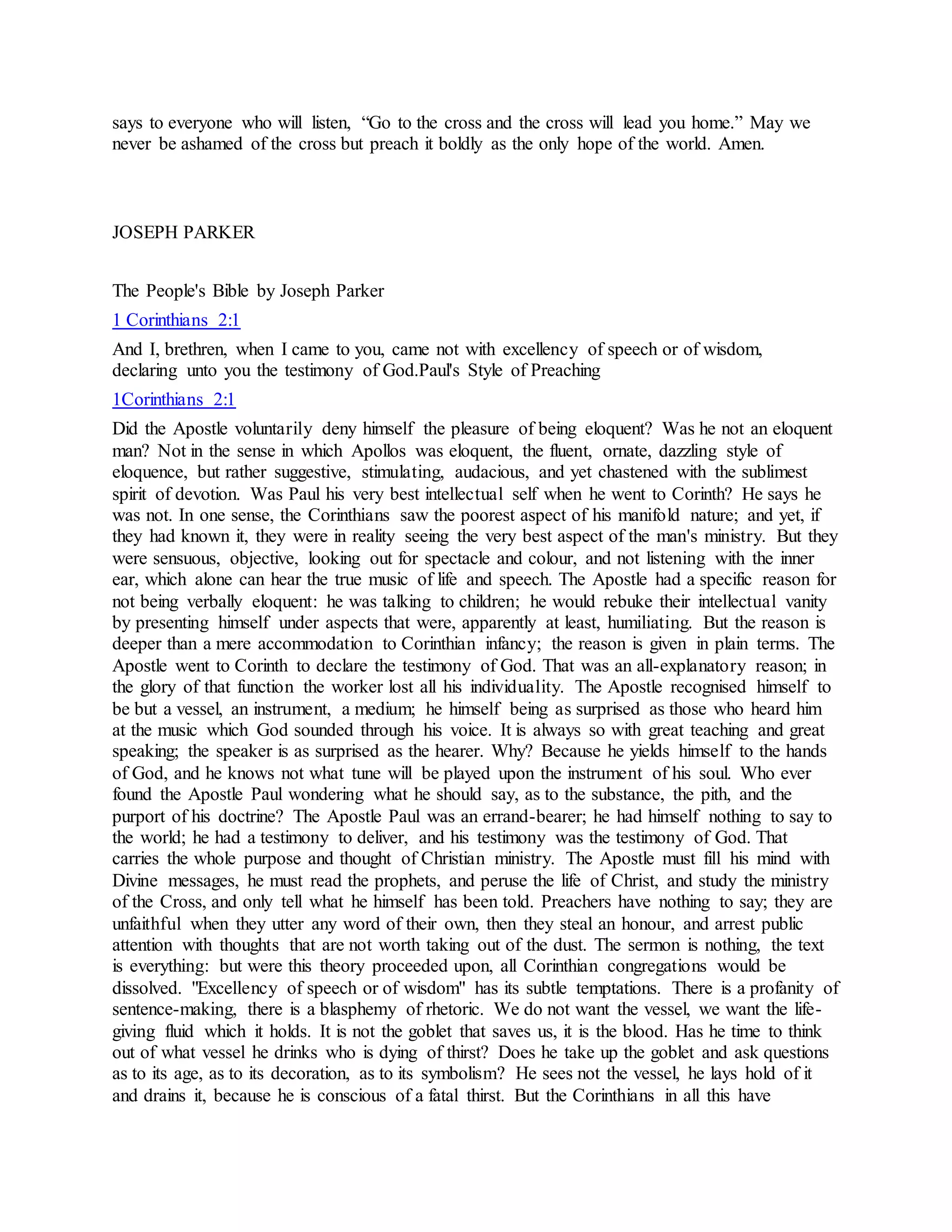 says to everyone who will listen, “Go to the cross and the cross will lead you home.” May we
never be ashamed of the cross but preach it boldly as the only hope of the world. Amen.
JOSEPH PARKER
The People's Bible by Joseph Parker
1 Corinthians 2:1
And I, brethren, when I came to you, came not with excellency of speech or of wisdom,
declaring unto you the testimony of God.Paul's Style of Preaching
1Corinthians 2:1
Did the Apostle voluntarily deny himself the pleasure of being eloquent? Was he not an eloquent
man? Not in the sense in which Apollos was eloquent, the fluent, ornate, dazzling style of
eloquence, but rather suggestive, stimulating, audacious, and yet chastened with the sublimest
spirit of devotion. Was Paul his very best intellectual self when he went to Corinth? He says he
was not. In one sense, the Corinthians saw the poorest aspect of his manifold nature; and yet, if
they had known it, they were in reality seeing the very best aspect of the man's ministry. But they
were sensuous, objective, looking out for spectacle and colour, and not listening with the inner
ear, which alone can hear the true music of life and speech. The Apostle had a specific reason for
not being verbally eloquent: he was talking to children; he would rebuke their intellectual vanity
by presenting himself under aspects that were, apparently at least, humiliating. But the reason is
deeper than a mere accommodation to Corinthian infancy; the reason is given in plain terms. The
Apostle went to Corinth to declare the testimony of God. That was an all-explanatory reason; in
the glory of that function the worker lost all his individuality. The Apostle recognised himself to
be but a vessel, an instrument, a medium; he himself being as surprised as those who heard him
at the music which God sounded through his voice. It is always so with great teaching and great
speaking; the speaker is as surprised as the hearer. Why? Because he yields himself to the hands
of God, and he knows not what tune will be played upon the instrument of his soul. Who ever
found the Apostle Paul wondering what he should say, as to the substance, the pith, and the
purport of his doctrine? The Apostle Paul was an errand-bearer; he had himself nothing to say to
the world; he had a testimony to deliver, and his testimony was the testimony of God. That
carries the whole purpose and thought of Christian ministry. The Apostle must fill his mind with
Divine messages, he must read the prophets, and peruse the life of Christ, and study the ministry
of the Cross, and only tell what he himself has been told. Preachers have nothing to say; they are
unfaithful when they utter any word of their own, then they steal an honour, and arrest public
attention with thoughts that are not worth taking out of the dust. The sermon is nothing, the text
is everything: but were this theory proceeded upon, all Corinthian congregations would be
dissolved. "Excellency of speech or of wisdom" has its subtle temptations. There is a profanity of
sentence-making, there is a blasphemy of rhetoric. We do not want the vessel, we want the life-
giving fluid which it holds. It is not the goblet that saves us, it is the blood. Has he time to think
out of what vessel he drinks who is dying of thirst? Does he take up the goblet and ask questions
as to its age, as to its decoration, as to its symbolism? He sees not the vessel, he lays hold of it
and drains it, because he is conscious of a fatal thirst. But the Corinthians in all this have
 