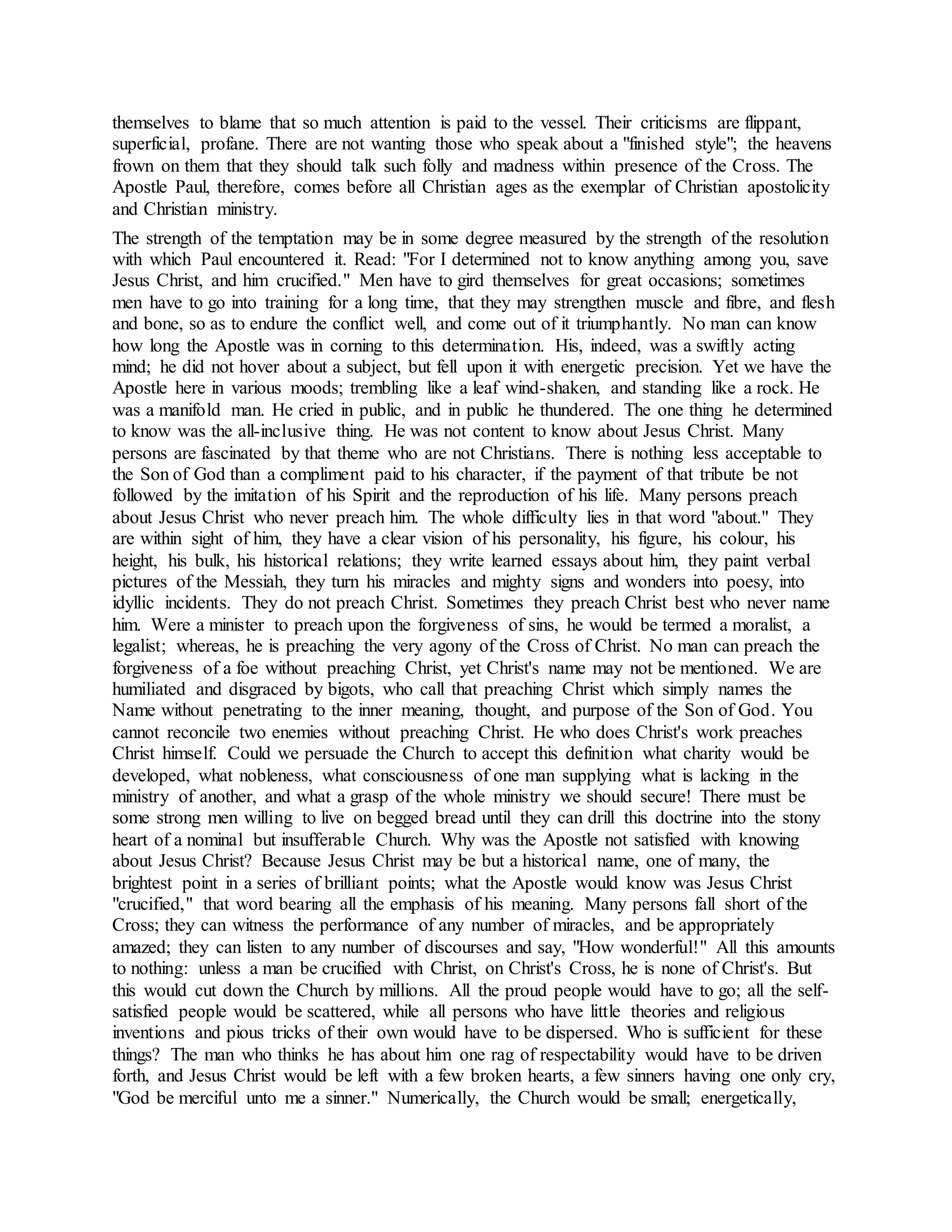 themselves to blame that so much attention is paid to the vessel. Their criticisms are flippant,
superficial, profane. There are not wanting those who speak about a "finished style"; the heavens
frown on them that they should talk such folly and madness within presence of the Cross. The
Apostle Paul, therefore, comes before all Christian ages as the exemplar of Christian apostolicity
and Christian ministry.
The strength of the temptation may be in some degree measured by the strength of the resolution
with which Paul encountered it. Read: "For I determined not to know anything among you, save
Jesus Christ, and him crucified." Men have to gird themselves for great occasions; sometimes
men have to go into training for a long time, that they may strengthen muscle and fibre, and flesh
and bone, so as to endure the conflict well, and come out of it triumphantly. No man can know
how long the Apostle was in corning to this determination. His, indeed, was a swiftly acting
mind; he did not hover about a subject, but fell upon it with energetic precision. Yet we have the
Apostle here in various moods; trembling like a leaf wind-shaken, and standing like a rock. He
was a manifold man. He cried in public, and in public he thundered. The one thing he determined
to know was the all-inclusive thing. He was not content to know about Jesus Christ. Many
persons are fascinated by that theme who are not Christians. There is nothing less acceptable to
the Son of God than a compliment paid to his character, if the payment of that tribute be not
followed by the imitation of his Spirit and the reproduction of his life. Many persons preach
about Jesus Christ who never preach him. The whole difficulty lies in that word "about." They
are within sight of him, they have a clear vision of his personality, his figure, his colour, his
height, his bulk, his historical relations; they write learned essays about him, they paint verbal
pictures of the Messiah, they turn his miracles and mighty signs and wonders into poesy, into
idyllic incidents. They do not preach Christ. Sometimes they preach Christ best who never name
him. Were a minister to preach upon the forgiveness of sins, he would be termed a moralist, a
legalist; whereas, he is preaching the very agony of the Cross of Christ. No man can preach the
forgiveness of a foe without preaching Christ, yet Christ's name may not be mentioned. We are
humiliated and disgraced by bigots, who call that preaching Christ which simply names the
Name without penetrating to the inner meaning, thought, and purpose of the Son of God. You
cannot reconcile two enemies without preaching Christ. He who does Christ's work preaches
Christ himself. Could we persuade the Church to accept this definition what charity would be
developed, what nobleness, what consciousness of one man supplying what is lacking in the
ministry of another, and what a grasp of the whole ministry we should secure! There must be
some strong men willing to live on begged bread until they can drill this doctrine into the stony
heart of a nominal but insufferable Church. Why was the Apostle not satisfied with knowing
about Jesus Christ? Because Jesus Christ may be but a historical name, one of many, the
brightest point in a series of brilliant points; what the Apostle would know was Jesus Christ
"crucified," that word bearing all the emphasis of his meaning. Many persons fall short of the
Cross; they can witness the performance of any number of miracles, and be appropriately
amazed; they can listen to any number of discourses and say, "How wonderful!" All this amounts
to nothing: unless a man be crucified with Christ, on Christ's Cross, he is none of Christ's. But
this would cut down the Church by millions. All the proud people would have to go; all the self-
satisfied people would be scattered, while all persons who have little theories and religious
inventions and pious tricks of their own would have to be dispersed. Who is sufficient for these
things? The man who thinks he has about him one rag of respectability would have to be driven
forth, and Jesus Christ would be left with a few broken hearts, a few sinners having one only cry,
"God be merciful unto me a sinner." Numerically, the Church would be small; energetically,
 