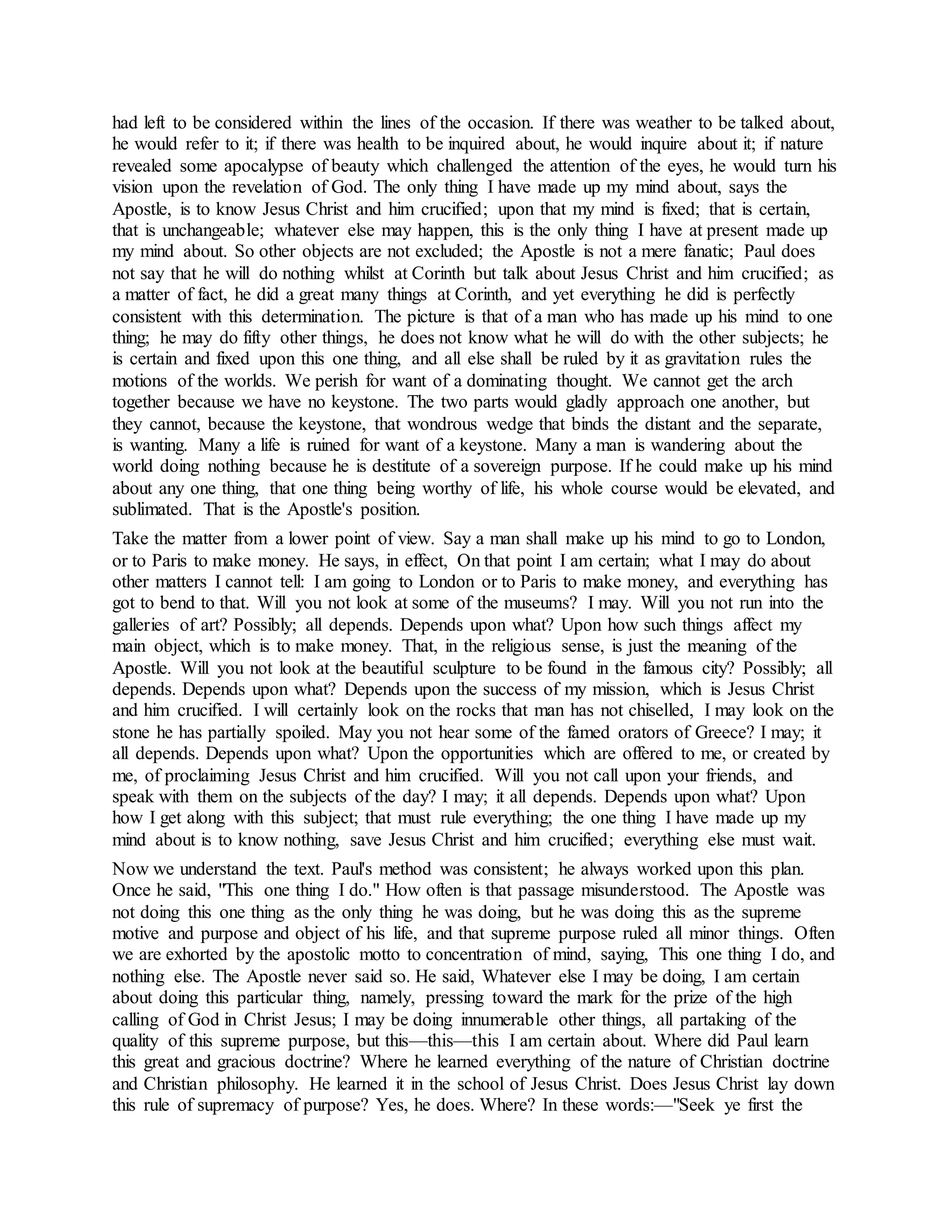 had left to be considered within the lines of the occasion. If there was weather to be talked about,
he would refer to it; if there was health to be inquired about, he would inquire about it; if nature
revealed some apocalypse of beauty which challenged the attention of the eyes, he would turn his
vision upon the revelation of God. The only thing I have made up my mind about, says the
Apostle, is to know Jesus Christ and him crucified; upon that my mind is fixed; that is certain,
that is unchangeable; whatever else may happen, this is the only thing I have at present made up
my mind about. So other objects are not excluded; the Apostle is not a mere fanatic; Paul does
not say that he will do nothing whilst at Corinth but talk about Jesus Christ and him crucified; as
a matter of fact, he did a great many things at Corinth, and yet everything he did is perfectly
consistent with this determination. The picture is that of a man who has made up his mind to one
thing; he may do fifty other things, he does not know what he will do with the other subjects; he
is certain and fixed upon this one thing, and all else shall be ruled by it as gravitation rules the
motions of the worlds. We perish for want of a dominating thought. We cannot get the arch
together because we have no keystone. The two parts would gladly approach one another, but
they cannot, because the keystone, that wondrous wedge that binds the distant and the separate,
is wanting. Many a life is ruined for want of a keystone. Many a man is wandering about the
world doing nothing because he is destitute of a sovereign purpose. If he could make up his mind
about any one thing, that one thing being worthy of life, his whole course would be elevated, and
sublimated. That is the Apostle's position.
Take the matter from a lower point of view. Say a man shall make up his mind to go to London,
or to Paris to make money. He says, in effect, On that point I am certain; what I may do about
other matters I cannot tell: I am going to London or to Paris to make money, and everything has
got to bend to that. Will you not look at some of the museums? I may. Will you not run into the
galleries of art? Possibly; all depends. Depends upon what? Upon how such things affect my
main object, which is to make money. That, in the religious sense, is just the meaning of the
Apostle. Will you not look at the beautiful sculpture to be found in the famous city? Possibly; all
depends. Depends upon what? Depends upon the success of my mission, which is Jesus Christ
and him crucified. I will certainly look on the rocks that man has not chiselled, I may look on the
stone he has partially spoiled. May you not hear some of the famed orators of Greece? I may; it
all depends. Depends upon what? Upon the opportunities which are offered to me, or created by
me, of proclaiming Jesus Christ and him crucified. Will you not call upon your friends, and
speak with them on the subjects of the day? I may; it all depends. Depends upon what? Upon
how I get along with this subject; that must rule everything; the one thing I have made up my
mind about is to know nothing, save Jesus Christ and him crucified; everything else must wait.
Now we understand the text. Paul's method was consistent; he always worked upon this plan.
Once he said, "This one thing I do." How often is that passage misunderstood. The Apostle was
not doing this one thing as the only thing he was doing, but he was doing this as the supreme
motive and purpose and object of his life, and that supreme purpose ruled all minor things. Often
we are exhorted by the apostolic motto to concentration of mind, saying, This one thing I do, and
nothing else. The Apostle never said so. He said, Whatever else I may be doing, I am certain
about doing this particular thing, namely, pressing toward the mark for the prize of the high
calling of God in Christ Jesus; I may be doing innumerable other things, all partaking of the
quality of this supreme purpose, but this—this—this I am certain about. Where did Paul learn
this great and gracious doctrine? Where he learned everything of the nature of Christian doctrine
and Christian philosophy. He learned it in the school of Jesus Christ. Does Jesus Christ lay down
this rule of supremacy of purpose? Yes, he does. Where? In these words:—"Seek ye first the
 