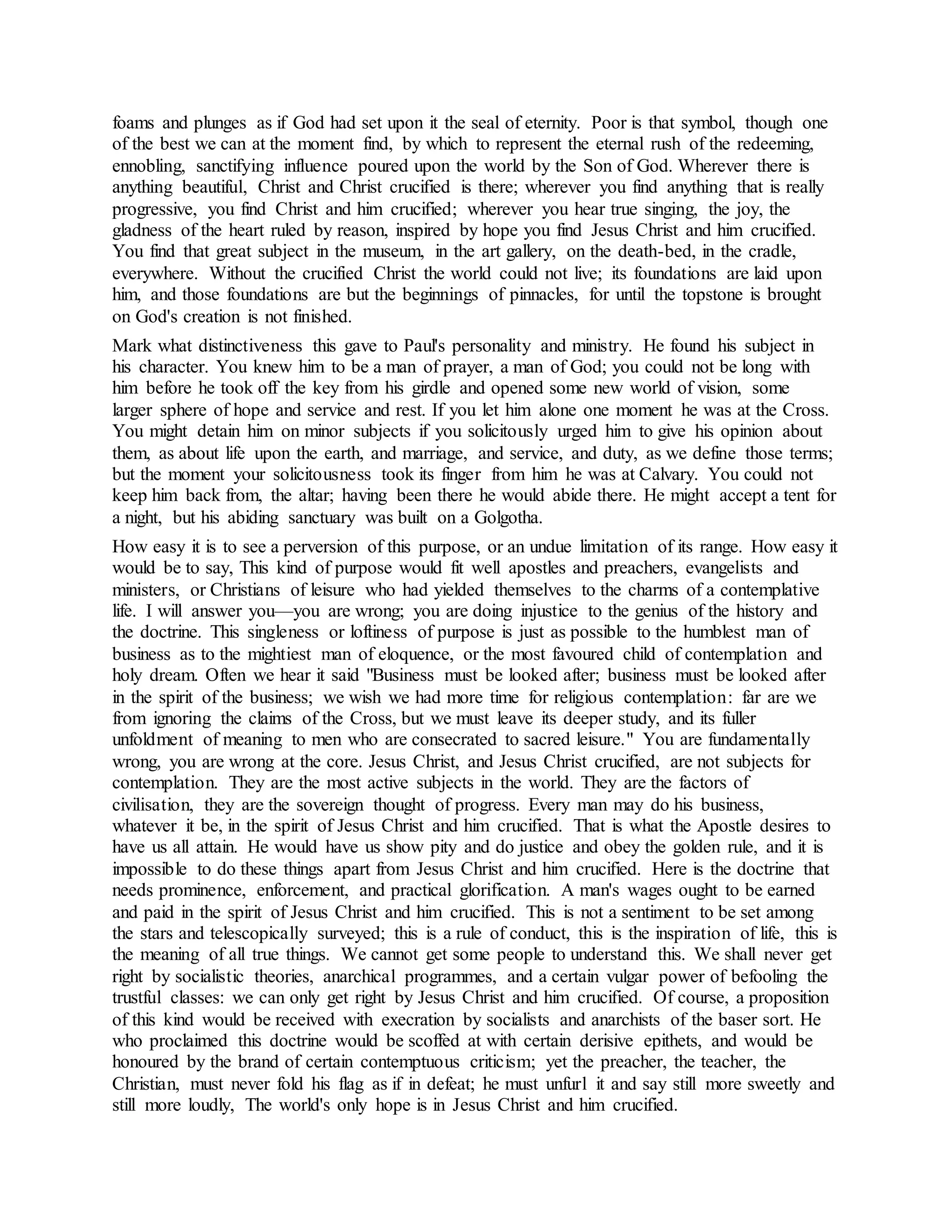 foams and plunges as if God had set upon it the seal of eternity. Poor is that symbol, though one
of the best we can at the moment find, by which to represent the eternal rush of the redeeming,
ennobling, sanctifying influence poured upon the world by the Son of God. Wherever there is
anything beautiful, Christ and Christ crucified is there; wherever you find anything that is really
progressive, you find Christ and him crucified; wherever you hear true singing, the joy, the
gladness of the heart ruled by reason, inspired by hope you find Jesus Christ and him crucified.
You find that great subject in the museum, in the art gallery, on the death-bed, in the cradle,
everywhere. Without the crucified Christ the world could not live; its foundations are laid upon
him, and those foundations are but the beginnings of pinnacles, for until the topstone is brought
on God's creation is not finished.
Mark what distinctiveness this gave to Paul's personality and ministry. He found his subject in
his character. You knew him to be a man of prayer, a man of God; you could not be long with
him before he took off the key from his girdle and opened some new world of vision, some
larger sphere of hope and service and rest. If you let him alone one moment he was at the Cross.
You might detain him on minor subjects if you solicitously urged him to give his opinion about
them, as about life upon the earth, and marriage, and service, and duty, as we define those terms;
but the moment your solicitousness took its finger from him he was at Calvary. You could not
keep him back from, the altar; having been there he would abide there. He might accept a tent for
a night, but his abiding sanctuary was built on a Golgotha.
How easy it is to see a perversion of this purpose, or an undue limitation of its range. How easy it
would be to say, This kind of purpose would fit well apostles and preachers, evangelists and
ministers, or Christians of leisure who had yielded themselves to the charms of a contemplative
life. I will answer you—you are wrong; you are doing injustice to the genius of the history and
the doctrine. This singleness or loftiness of purpose is just as possible to the humblest man of
business as to the mightiest man of eloquence, or the most favoured child of contemplation and
holy dream. Often we hear it said "Business must be looked after; business must be looked after
in the spirit of the business; we wish we had more time for religious contemplation: far are we
from ignoring the claims of the Cross, but we must leave its deeper study, and its fuller
unfoldment of meaning to men who are consecrated to sacred leisure." You are fundamentally
wrong, you are wrong at the core. Jesus Christ, and Jesus Christ crucified, are not subjects for
contemplation. They are the most active subjects in the world. They are the factors of
civilisation, they are the sovereign thought of progress. Every man may do his business,
whatever it be, in the spirit of Jesus Christ and him crucified. That is what the Apostle desires to
have us all attain. He would have us show pity and do justice and obey the golden rule, and it is
impossible to do these things apart from Jesus Christ and him crucified. Here is the doctrine that
needs prominence, enforcement, and practical glorification. A man's wages ought to be earned
and paid in the spirit of Jesus Christ and him crucified. This is not a sentiment to be set among
the stars and telescopically surveyed; this is a rule of conduct, this is the inspiration of life, this is
the meaning of all true things. We cannot get some people to understand this. We shall never get
right by socialistic theories, anarchical programmes, and a certain vulgar power of befooling the
trustful classes: we can only get right by Jesus Christ and him crucified. Of course, a proposition
of this kind would be received with execration by socialists and anarchists of the baser sort. He
who proclaimed this doctrine would be scoffed at with certain derisive epithets, and would be
honoured by the brand of certain contemptuous criticism; yet the preacher, the teacher, the
Christian, must never fold his flag as if in defeat; he must unfurl it and say still more sweetly and
still more loudly, The world's only hope is in Jesus Christ and him crucified.
 