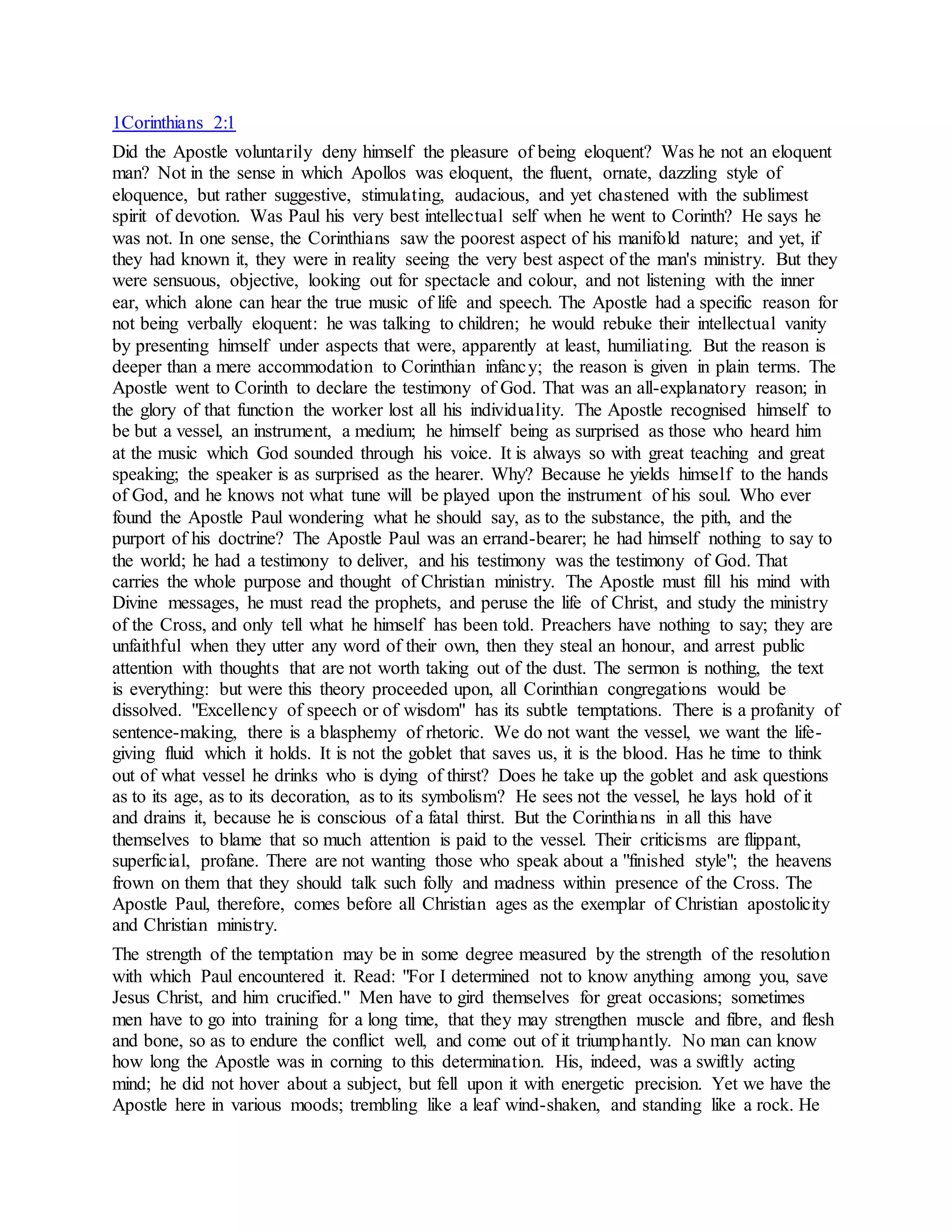 1Corinthians 2:1
Did the Apostle voluntarily deny himself the pleasure of being eloquent? Was he not an eloquent
man? Not in the sense in which Apollos was eloquent, the fluent, ornate, dazzling style of
eloquence, but rather suggestive, stimulating, audacious, and yet chastened with the sublimest
spirit of devotion. Was Paul his very best intellectual self when he went to Corinth? He says he
was not. In one sense, the Corinthians saw the poorest aspect of his manifold nature; and yet, if
they had known it, they were in reality seeing the very best aspect of the man's ministry. But they
were sensuous, objective, looking out for spectacle and colour, and not listening with the inner
ear, which alone can hear the true music of life and speech. The Apostle had a specific reason for
not being verbally eloquent: he was talking to children; he would rebuke their intellectual vanity
by presenting himself under aspects that were, apparently at least, humiliating. But the reason is
deeper than a mere accommodation to Corinthian infancy; the reason is given in plain terms. The
Apostle went to Corinth to declare the testimony of God. That was an all-explanatory reason; in
the glory of that function the worker lost all his individuality. The Apostle recognised himself to
be but a vessel, an instrument, a medium; he himself being as surprised as those who heard him
at the music which God sounded through his voice. It is always so with great teaching and great
speaking; the speaker is as surprised as the hearer. Why? Because he yields himself to the hands
of God, and he knows not what tune will be played upon the instrument of his soul. Who ever
found the Apostle Paul wondering what he should say, as to the substance, the pith, and the
purport of his doctrine? The Apostle Paul was an errand-bearer; he had himself nothing to say to
the world; he had a testimony to deliver, and his testimony was the testimony of God. That
carries the whole purpose and thought of Christian ministry. The Apostle must fill his mind with
Divine messages, he must read the prophets, and peruse the life of Christ, and study the ministry
of the Cross, and only tell what he himself has been told. Preachers have nothing to say; they are
unfaithful when they utter any word of their own, then they steal an honour, and arrest public
attention with thoughts that are not worth taking out of the dust. The sermon is nothing, the text
is everything: but were this theory proceeded upon, all Corinthian congregations would be
dissolved. "Excellency of speech or of wisdom" has its subtle temptations. There is a profanity of
sentence-making, there is a blasphemy of rhetoric. We do not want the vessel, we want the life-
giving fluid which it holds. It is not the goblet that saves us, it is the blood. Has he time to think
out of what vessel he drinks who is dying of thirst? Does he take up the goblet and ask questions
as to its age, as to its decoration, as to its symbolism? He sees not the vessel, he lays hold of it
and drains it, because he is conscious of a fatal thirst. But the Corinthians in all this have
themselves to blame that so much attention is paid to the vessel. Their criticisms are flippant,
superficial, profane. There are not wanting those who speak about a "finished style"; the heavens
frown on them that they should talk such folly and madness within presence of the Cross. The
Apostle Paul, therefore, comes before all Christian ages as the exemplar of Christian apostolicity
and Christian ministry.
The strength of the temptation may be in some degree measured by the strength of the resolution
with which Paul encountered it. Read: "For I determined not to know anything among you, save
Jesus Christ, and him crucified." Men have to gird themselves for great occasions; sometimes
men have to go into training for a long time, that they may strengthen muscle and fibre, and flesh
and bone, so as to endure the conflict well, and come out of it triumphantly. No man can know
how long the Apostle was in corning to this determination. His, indeed, was a swiftly acting
mind; he did not hover about a subject, but fell upon it with energetic precision. Yet we have the
Apostle here in various moods; trembling like a leaf wind-shaken, and standing like a rock. He
 