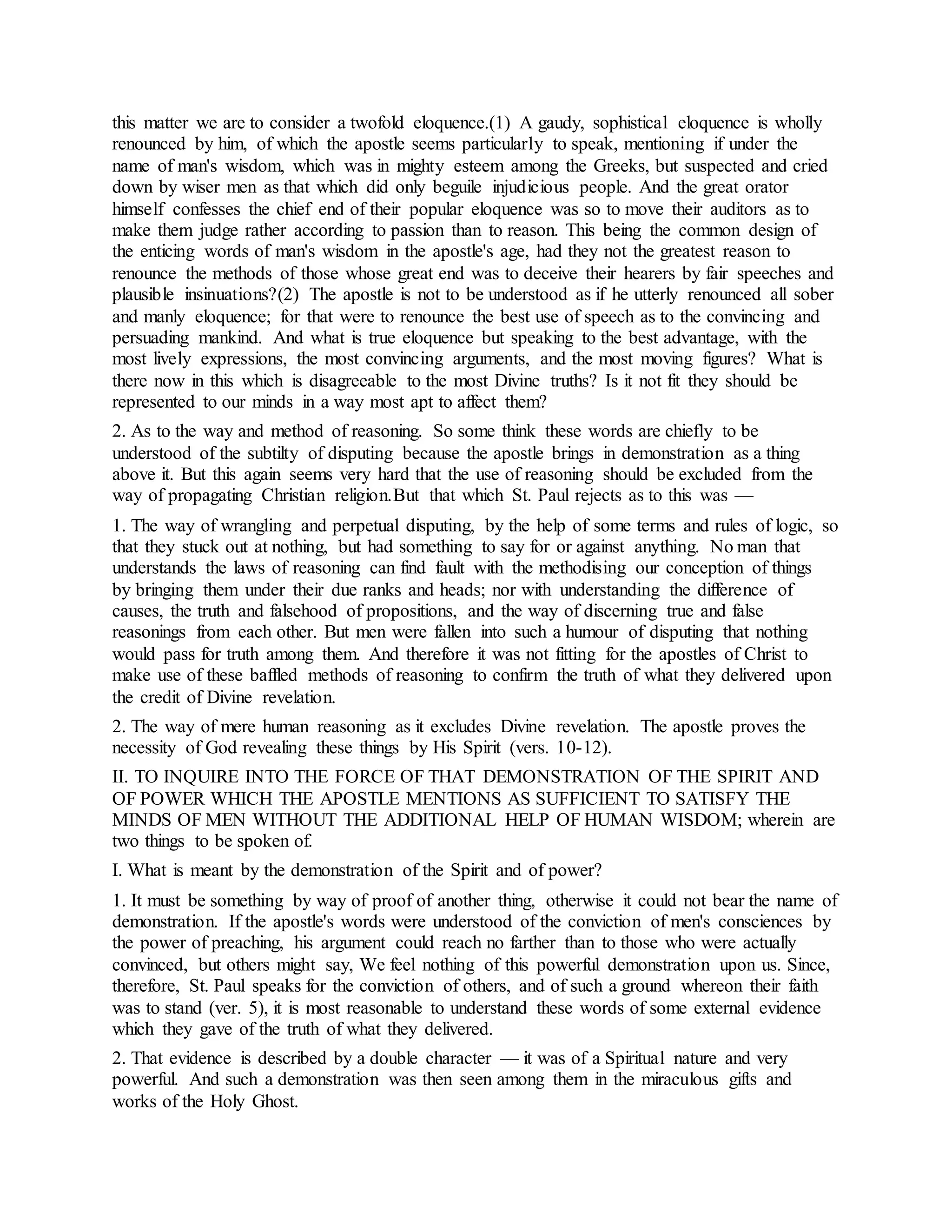 this matter we are to consider a twofold eloquence.(1) A gaudy, sophistical eloquence is wholly
renounced by him, of which the apostle seems particularly to speak, mentioning if under the
name of man's wisdom, which was in mighty esteem among the Greeks, but suspected and cried
down by wiser men as that which did only beguile injudicious people. And the great orator
himself confesses the chief end of their popular eloquence was so to move their auditors as to
make them judge rather according to passion than to reason. This being the common design of
the enticing words of man's wisdom in the apostle's age, had they not the greatest reason to
renounce the methods of those whose great end was to deceive their hearers by fair speeches and
plausible insinuations?(2) The apostle is not to be understood as if he utterly renounced all sober
and manly eloquence; for that were to renounce the best use of speech as to the convincing and
persuading mankind. And what is true eloquence but speaking to the best advantage, with the
most lively expressions, the most convincing arguments, and the most moving figures? What is
there now in this which is disagreeable to the most Divine truths? Is it not fit they should be
represented to our minds in a way most apt to affect them?
2. As to the way and method of reasoning. So some think these words are chiefly to be
understood of the subtilty of disputing because the apostle brings in demonstration as a thing
above it. But this again seems very hard that the use of reasoning should be excluded from the
way of propagating Christian religion.But that which St. Paul rejects as to this was —
1. The way of wrangling and perpetual disputing, by the help of some terms and rules of logic, so
that they stuck out at nothing, but had something to say for or against anything. No man that
understands the laws of reasoning can find fault with the methodising our conception of things
by bringing them under their due ranks and heads; nor with understanding the difference of
causes, the truth and falsehood of propositions, and the way of discerning true and false
reasonings from each other. But men were fallen into such a humour of disputing that nothing
would pass for truth among them. And therefore it was not fitting for the apostles of Christ to
make use of these baffled methods of reasoning to confirm the truth of what they delivered upon
the credit of Divine revelation.
2. The way of mere human reasoning as it excludes Divine revelation. The apostle proves the
necessity of God revealing these things by His Spirit (vers. 10-12).
II. TO INQUIRE INTO THE FORCE OF THAT DEMONSTRATION OF THE SPIRIT AND
OF POWER WHICH THE APOSTLE MENTIONS AS SUFFICIENT TO SATISFY THE
MINDS OF MEN WITHOUT THE ADDITIONAL HELP OF HUMAN WISDOM; wherein are
two things to be spoken of.
I. What is meant by the demonstration of the Spirit and of power?
1. It must be something by way of proof of another thing, otherwise it could not bear the name of
demonstration. If the apostle's words were understood of the conviction of men's consciences by
the power of preaching, his argument could reach no farther than to those who were actually
convinced, but others might say, We feel nothing of this powerful demonstration upon us. Since,
therefore, St. Paul speaks for the conviction of others, and of such a ground whereon their faith
was to stand (ver. 5), it is most reasonable to understand these words of some external evidence
which they gave of the truth of what they delivered.
2. That evidence is described by a double character — it was of a Spiritual nature and very
powerful. And such a demonstration was then seen among them in the miraculous gifts and
works of the Holy Ghost.
 