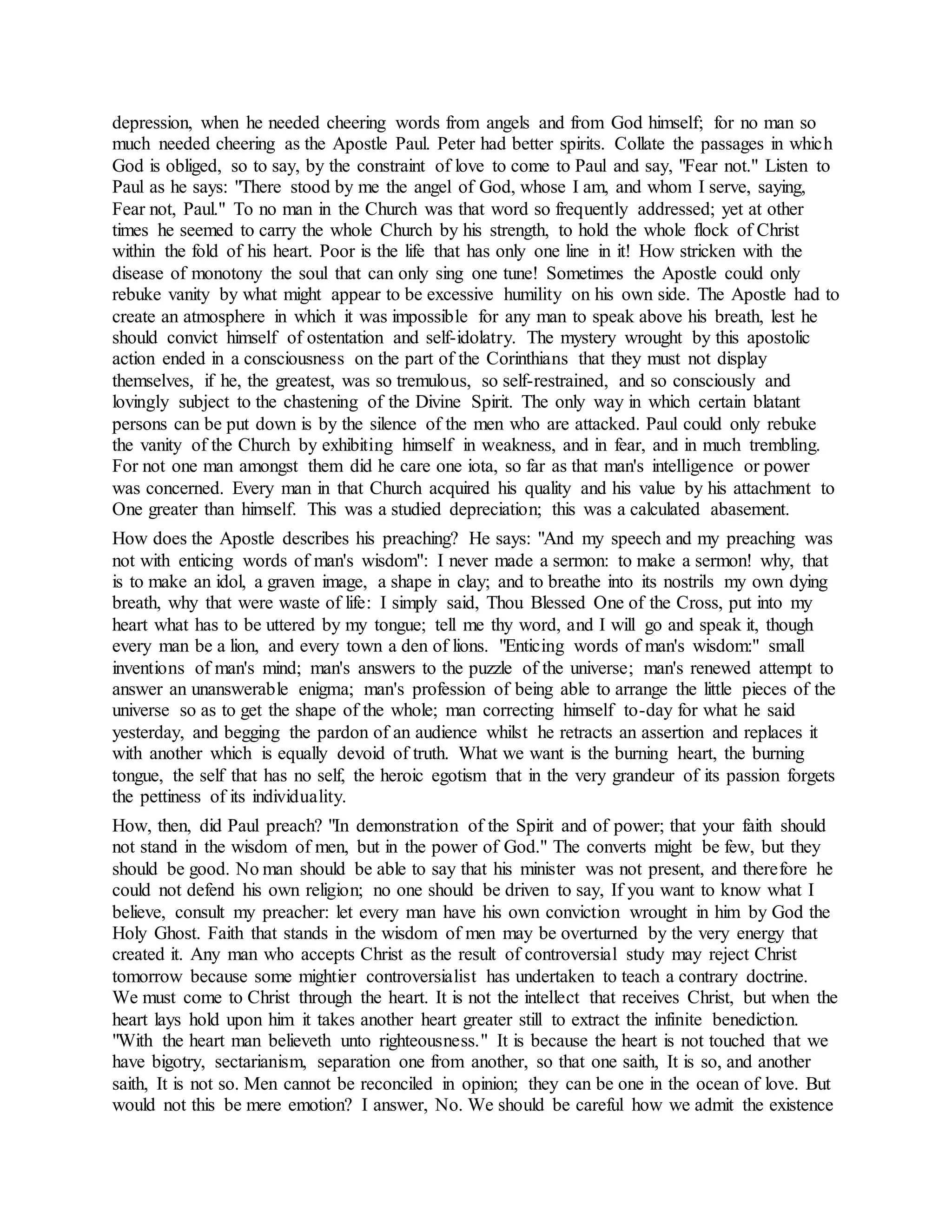 depression, when he needed cheering words from angels and from God himself; for no man so
much needed cheering as the Apostle Paul. Peter had better spirits. Collate the passages in which
God is obliged, so to say, by the constraint of love to come to Paul and say, "Fear not." Listen to
Paul as he says: "There stood by me the angel of God, whose I am, and whom I serve, saying,
Fear not, Paul." To no man in the Church was that word so frequently addressed; yet at other
times he seemed to carry the whole Church by his strength, to hold the whole flock of Christ
within the fold of his heart. Poor is the life that has only one line in it! How stricken with the
disease of monotony the soul that can only sing one tune! Sometimes the Apostle could only
rebuke vanity by what might appear to be excessive humility on his own side. The Apostle had to
create an atmosphere in which it was impossible for any man to speak above his breath, lest he
should convict himself of ostentation and self-idolatry. The mystery wrought by this apostolic
action ended in a consciousness on the part of the Corinthians that they must not display
themselves, if he, the greatest, was so tremulous, so self-restrained, and so consciously and
lovingly subject to the chastening of the Divine Spirit. The only way in which certain blatant
persons can be put down is by the silence of the men who are attacked. Paul could only rebuke
the vanity of the Church by exhibiting himself in weakness, and in fear, and in much trembling.
For not one man amongst them did he care one iota, so far as that man's intelligence or power
was concerned. Every man in that Church acquired his quality and his value by his attachment to
One greater than himself. This was a studied depreciation; this was a calculated abasement.
How does the Apostle describes his preaching? He says: "And my speech and my preaching was
not with enticing words of man's wisdom": I never made a sermon: to make a sermon! why, that
is to make an idol, a graven image, a shape in clay; and to breathe into its nostrils my own dying
breath, why that were waste of life: I simply said, Thou Blessed One of the Cross, put into my
heart what has to be uttered by my tongue; tell me thy word, and I will go and speak it, though
every man be a lion, and every town a den of lions. "Enticing words of man's wisdom:" small
inventions of man's mind; man's answers to the puzzle of the universe; man's renewed attempt to
answer an unanswerable enigma; man's profession of being able to arrange the little pieces of the
universe so as to get the shape of the whole; man correcting himself to-day for what he said
yesterday, and begging the pardon of an audience whilst he retracts an assertion and replaces it
with another which is equally devoid of truth. What we want is the burning heart, the burning
tongue, the self that has no self, the heroic egotism that in the very grandeur of its passion forgets
the pettiness of its individuality.
How, then, did Paul preach? "In demonstration of the Spirit and of power; that your faith should
not stand in the wisdom of men, but in the power of God." The converts might be few, but they
should be good. No man should be able to say that his minister was not present, and therefore he
could not defend his own religion; no one should be driven to say, If you want to know what I
believe, consult my preacher: let every man have his own conviction wrought in him by God the
Holy Ghost. Faith that stands in the wisdom of men may be overturned by the very energy that
created it. Any man who accepts Christ as the result of controversial study may reject Christ
tomorrow because some mightier controversialist has undertaken to teach a contrary doctrine.
We must come to Christ through the heart. It is not the intellect that receives Christ, but when the
heart lays hold upon him it takes another heart greater still to extract the infinite benediction.
"With the heart man believeth unto righteousness." It is because the heart is not touched that we
have bigotry, sectarianism, separation one from another, so that one saith, It is so, and another
saith, It is not so. Men cannot be reconciled in opinion; they can be one in the ocean of love. But
would not this be mere emotion? I answer, No. We should be careful how we admit the existence
 