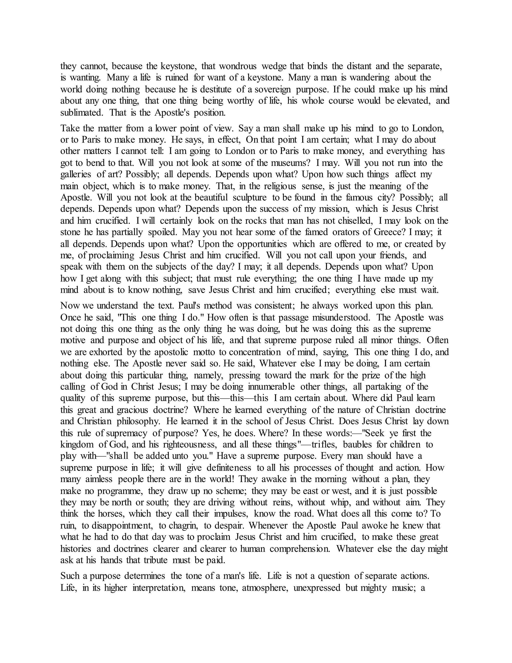 they cannot, because the keystone, that wondrous wedge that binds the distant and the separate,
is wanting. Many a life is ruined for want of a keystone. Many a man is wandering about the
world doing nothing because he is destitute of a sovereign purpose. If he could make up his mind
about any one thing, that one thing being worthy of life, his whole course would be elevated, and
sublimated. That is the Apostle's position.
Take the matter from a lower point of view. Say a man shall make up his mind to go to London,
or to Paris to make money. He says, in effect, On that point I am certain; what I may do about
other matters I cannot tell: I am going to London or to Paris to make money, and everything has
got to bend to that. Will you not look at some of the museums? I may. Will you not run into the
galleries of art? Possibly; all depends. Depends upon what? Upon how such things affect my
main object, which is to make money. That, in the religious sense, is just the meaning of the
Apostle. Will you not look at the beautiful sculpture to be found in the famous city? Possibly; all
depends. Depends upon what? Depends upon the success of my mission, which is Jesus Christ
and him crucified. I will certainly look on the rocks that man has not chiselled, I may look on the
stone he has partially spoiled. May you not hear some of the famed orators of Greece? I may; it
all depends. Depends upon what? Upon the opportunities which are offered to me, or created by
me, of proclaiming Jesus Christ and him crucified. Will you not call upon your friends, and
speak with them on the subjects of the day? I may; it all depends. Depends upon what? Upon
how I get along with this subject; that must rule everything; the one thing I have made up my
mind about is to know nothing, save Jesus Christ and him crucified; everything else must wait.
Now we understand the text. Paul's method was consistent; he always worked upon this plan.
Once he said, "This one thing I do." How often is that passage misunderstood. The Apostle was
not doing this one thing as the only thing he was doing, but he was doing this as the supreme
motive and purpose and object of his life, and that supreme purpose ruled all minor things. Often
we are exhorted by the apostolic motto to concentration of mind, saying, This one thing I do, and
nothing else. The Apostle never said so. He said, Whatever else I may be doing, I am certain
about doing this particular thing, namely, pressing toward the mark for the prize of the high
calling of God in Christ Jesus; I may be doing innumerable other things, all partaking of the
quality of this supreme purpose, but this—this—this I am certain about. Where did Paul learn
this great and gracious doctrine? Where he learned everything of the nature of Christian doctrine
and Christian philosophy. He learned it in the school of Jesus Christ. Does Jesus Christ lay down
this rule of supremacy of purpose? Yes, he does. Where? In these words:—"Seek ye first the
kingdom of God, and his righteousness, and all these things"—trifles, baubles for children to
play with—"shall be added unto you." Have a supreme purpose. Every man should have a
supreme purpose in life; it will give definiteness to all his processes of thought and action. How
many aimless people there are in the world! They awake in the morning without a plan, they
make no programme, they draw up no scheme; they may be east or west, and it is just possible
they may be north or south; they are driving without reins, without whip, and without aim. They
think the horses, which they call their impulses, know the road. What does all this come to? To
ruin, to disappointment, to chagrin, to despair. Whenever the Apostle Paul awoke he knew that
what he had to do that day was to proclaim Jesus Christ and him crucified, to make these great
histories and doctrines clearer and clearer to human comprehension. Whatever else the day might
ask at his hands that tribute must be paid.
Such a purpose determines the tone of a man's life. Life is not a question of separate actions.
Life, in its higher interpretation, means tone, atmosphere, unexpressed but mighty music; a
 