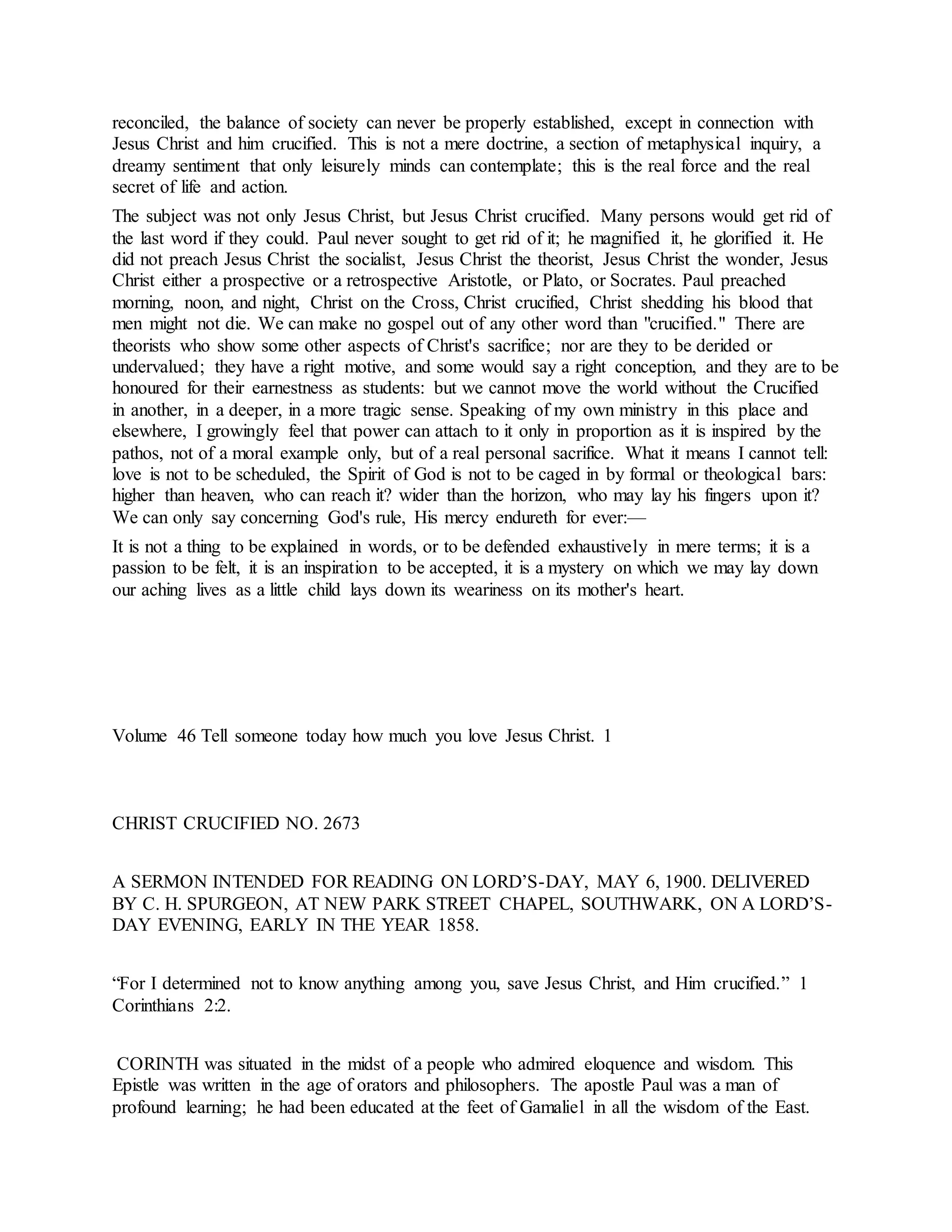 reconciled, the balance of society can never be properly established, except in connection with
Jesus Christ and him crucified. This is not a mere doctrine, a section of metaphysical inquiry, a
dreamy sentiment that only leisurely minds can contemplate; this is the real force and the real
secret of life and action.
The subject was not only Jesus Christ, but Jesus Christ crucified. Many persons would get rid of
the last word if they could. Paul never sought to get rid of it; he magnified it, he glorified it. He
did not preach Jesus Christ the socialist, Jesus Christ the theorist, Jesus Christ the wonder, Jesus
Christ either a prospective or a retrospective Aristotle, or Plato, or Socrates. Paul preached
morning, noon, and night, Christ on the Cross, Christ crucified, Christ shedding his blood that
men might not die. We can make no gospel out of any other word than "crucified." There are
theorists who show some other aspects of Christ's sacrifice; nor are they to be derided or
undervalued; they have a right motive, and some would say a right conception, and they are to be
honoured for their earnestness as students: but we cannot move the world without the Crucified
in another, in a deeper, in a more tragic sense. Speaking of my own ministry in this place and
elsewhere, I growingly feel that power can attach to it only in proportion as it is inspired by the
pathos, not of a moral example only, but of a real personal sacrifice. What it means I cannot tell:
love is not to be scheduled, the Spirit of God is not to be caged in by formal or theological bars:
higher than heaven, who can reach it? wider than the horizon, who may lay his fingers upon it?
We can only say concerning God's rule, His mercy endureth for ever:—
It is not a thing to be explained in words, or to be defended exhaustively in mere terms; it is a
passion to be felt, it is an inspiration to be accepted, it is a mystery on which we may lay down
our aching lives as a little child lays down its weariness on its mother's heart.
Volume 46 Tell someone today how much you love Jesus Christ. 1
CHRIST CRUCIFIED NO. 2673
A SERMON INTENDED FOR READING ON LORD’S-DAY, MAY 6, 1900. DELIVERED
BY C. H. SPURGEON, AT NEW PARK STREET CHAPEL, SOUTHWARK, ON A LORD’S-
DAY EVENING, EARLY IN THE YEAR 1858.
“For I determined not to know anything among you, save Jesus Christ, and Him crucified.” 1
Corinthians 2:2.
CORINTH was situated in the midst of a people who admired eloquence and wisdom. This
Epistle was written in the age of orators and philosophers. The apostle Paul was a man of
profound learning; he had been educated at the feet of Gamaliel in all the wisdom of the East.
 