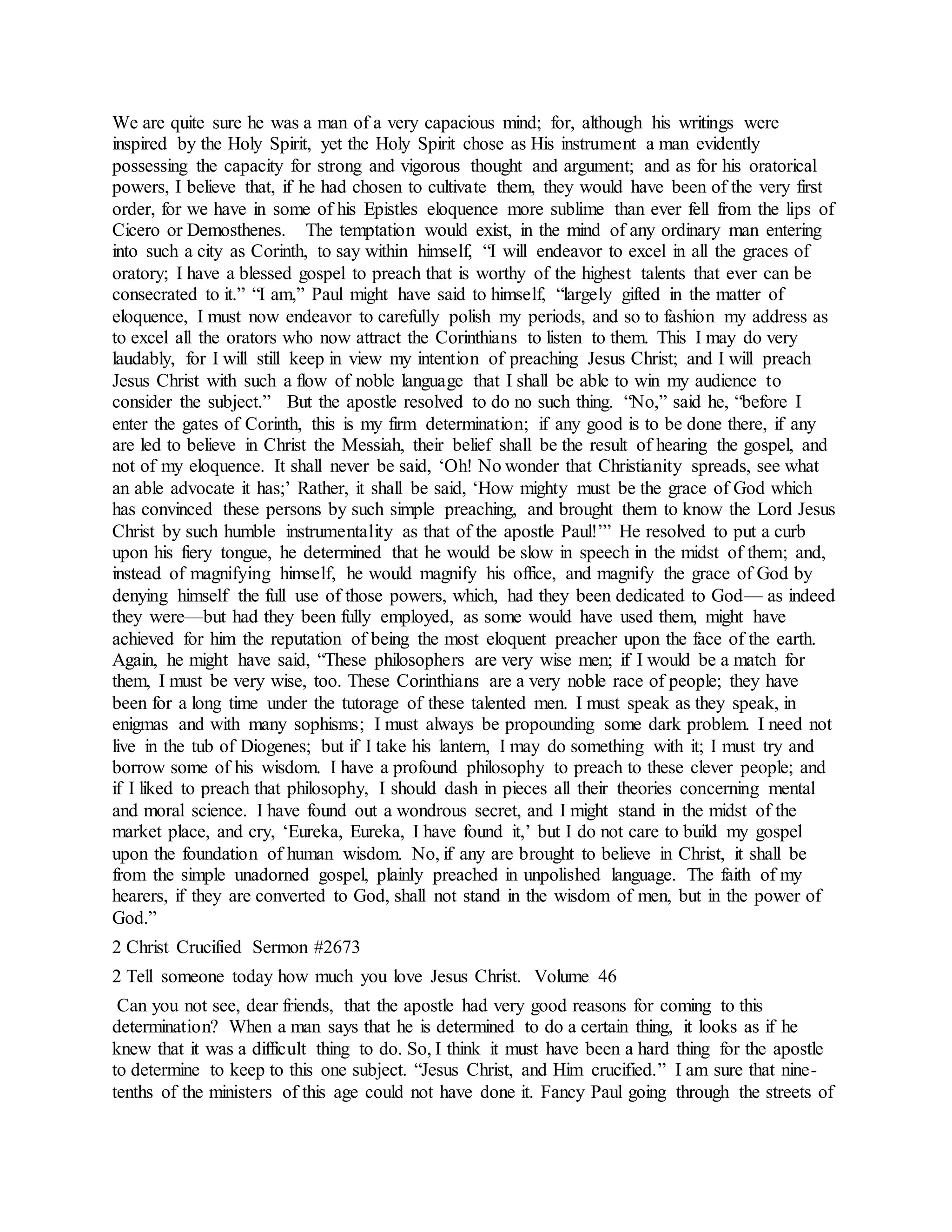 We are quite sure he was a man of a very capacious mind; for, although his writings were
inspired by the Holy Spirit, yet the Holy Spirit chose as His instrument a man evidently
possessing the capacity for strong and vigorous thought and argument; and as for his oratorical
powers, I believe that, if he had chosen to cultivate them, they would have been of the very first
order, for we have in some of his Epistles eloquence more sublime than ever fell from the lips of
Cicero or Demosthenes. The temptation would exist, in the mind of any ordinary man entering
into such a city as Corinth, to say within himself, “I will endeavor to excel in all the graces of
oratory; I have a blessed gospel to preach that is worthy of the highest talents that ever can be
consecrated to it.” “I am,” Paul might have said to himself, “largely gifted in the matter of
eloquence, I must now endeavor to carefully polish my periods, and so to fashion my address as
to excel all the orators who now attract the Corinthians to listen to them. This I may do very
laudably, for I will still keep in view my intention of preaching Jesus Christ; and I will preach
Jesus Christ with such a flow of noble language that I shall be able to win my audience to
consider the subject.” But the apostle resolved to do no such thing. “No,” said he, “before I
enter the gates of Corinth, this is my firm determination; if any good is to be done there, if any
are led to believe in Christ the Messiah, their belief shall be the result of hearing the gospel, and
not of my eloquence. It shall never be said, ‘Oh! No wonder that Christianity spreads, see what
an able advocate it has;’ Rather, it shall be said, ‘How mighty must be the grace of God which
has convinced these persons by such simple preaching, and brought them to know the Lord Jesus
Christ by such humble instrumentality as that of the apostle Paul!’” He resolved to put a curb
upon his fiery tongue, he determined that he would be slow in speech in the midst of them; and,
instead of magnifying himself, he would magnify his office, and magnify the grace of God by
denying himself the full use of those powers, which, had they been dedicated to God— as indeed
they were—but had they been fully employed, as some would have used them, might have
achieved for him the reputation of being the most eloquent preacher upon the face of the earth.
Again, he might have said, “These philosophers are very wise men; if I would be a match for
them, I must be very wise, too. These Corinthians are a very noble race of people; they have
been for a long time under the tutorage of these talented men. I must speak as they speak, in
enigmas and with many sophisms; I must always be propounding some dark problem. I need not
live in the tub of Diogenes; but if I take his lantern, I may do something with it; I must try and
borrow some of his wisdom. I have a profound philosophy to preach to these clever people; and
if I liked to preach that philosophy, I should dash in pieces all their theories concerning mental
and moral science. I have found out a wondrous secret, and I might stand in the midst of the
market place, and cry, ‘Eureka, Eureka, I have found it,’ but I do not care to build my gospel
upon the foundation of human wisdom. No, if any are brought to believe in Christ, it shall be
from the simple unadorned gospel, plainly preached in unpolished language. The faith of my
hearers, if they are converted to God, shall not stand in the wisdom of men, but in the power of
God.”
2 Christ Crucified Sermon #2673
2 Tell someone today how much you love Jesus Christ. Volume 46
Can you not see, dear friends, that the apostle had very good reasons for coming to this
determination? When a man says that he is determined to do a certain thing, it looks as if he
knew that it was a difficult thing to do. So, I think it must have been a hard thing for the apostle
to determine to keep to this one subject. “Jesus Christ, and Him crucified.” I am sure that nine-
tenths of the ministers of this age could not have done it. Fancy Paul going through the streets of
 