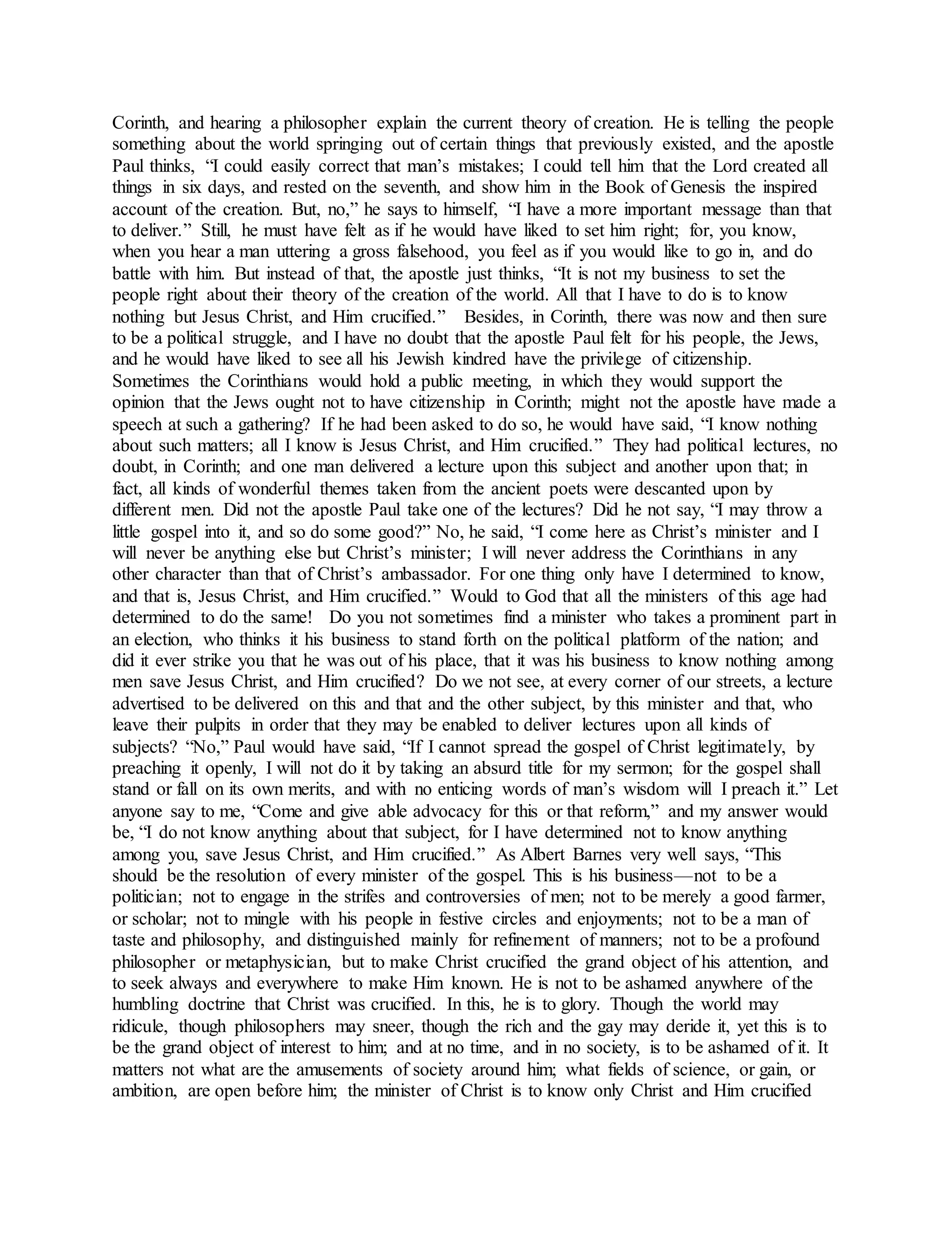 Corinth, and hearing a philosopher explain the current theory of creation. He is telling the people
something about the world springing out of certain things that previously existed, and the apostle
Paul thinks, “I could easily correct that man’s mistakes; I could tell him that the Lord created all
things in six days, and rested on the seventh, and show him in the Book of Genesis the inspired
account of the creation. But, no,” he says to himself, “I have a more important message than that
to deliver.” Still, he must have felt as if he would have liked to set him right; for, you know,
when you hear a man uttering a gross falsehood, you feel as if you would like to go in, and do
battle with him. But instead of that, the apostle just thinks, “It is not my business to set the
people right about their theory of the creation of the world. All that I have to do is to know
nothing but Jesus Christ, and Him crucified.” Besides, in Corinth, there was now and then sure
to be a political struggle, and I have no doubt that the apostle Paul felt for his people, the Jews,
and he would have liked to see all his Jewish kindred have the privilege of citizenship.
Sometimes the Corinthians would hold a public meeting, in which they would support the
opinion that the Jews ought not to have citizenship in Corinth; might not the apostle have made a
speech at such a gathering? If he had been asked to do so, he would have said, “I know nothing
about such matters; all I know is Jesus Christ, and Him crucified.” They had political lectures, no
doubt, in Corinth; and one man delivered a lecture upon this subject and another upon that; in
fact, all kinds of wonderful themes taken from the ancient poets were descanted upon by
different men. Did not the apostle Paul take one of the lectures? Did he not say, “I may throw a
little gospel into it, and so do some good?” No, he said, “I come here as Christ’s minister and I
will never be anything else but Christ’s minister; I will never address the Corinthians in any
other character than that of Christ’s ambassador. For one thing only have I determined to know,
and that is, Jesus Christ, and Him crucified.” Would to God that all the ministers of this age had
determined to do the same! Do you not sometimes find a minister who takes a prominent part in
an election, who thinks it his business to stand forth on the political platform of the nation; and
did it ever strike you that he was out of his place, that it was his business to know nothing among
men save Jesus Christ, and Him crucified? Do we not see, at every corner of our streets, a lecture
advertised to be delivered on this and that and the other subject, by this minister and that, who
leave their pulpits in order that they may be enabled to deliver lectures upon all kinds of
subjects? “No,” Paul would have said, “If I cannot spread the gospel of Christ legitimately, by
preaching it openly, I will not do it by taking an absurd title for my sermon; for the gospel shall
stand or fall on its own merits, and with no enticing words of man’s wisdom will I preach it.” Let
anyone say to me, “Come and give able advocacy for this or that reform,” and my answer would
be, “I do not know anything about that subject, for I have determined not to know anything
among you, save Jesus Christ, and Him crucified.” As Albert Barnes very well says, “This
should be the resolution of every minister of the gospel. This is his business—not to be a
politician; not to engage in the strifes and controversies of men; not to be merely a good farmer,
or scholar; not to mingle with his people in festive circles and enjoyments; not to be a man of
taste and philosophy, and distinguished mainly for refinement of manners; not to be a profound
philosopher or metaphysician, but to make Christ crucified the grand object of his attention, and
to seek always and everywhere to make Him known. He is not to be ashamed anywhere of the
humbling doctrine that Christ was crucified. In this, he is to glory. Though the world may
ridicule, though philosophers may sneer, though the rich and the gay may deride it, yet this is to
be the grand object of interest to him; and at no time, and in no society, is to be ashamed of it. It
matters not what are the amusements of society around him; what fields of science, or gain, or
ambition, are open before him; the minister of Christ is to know only Christ and Him crucified
 