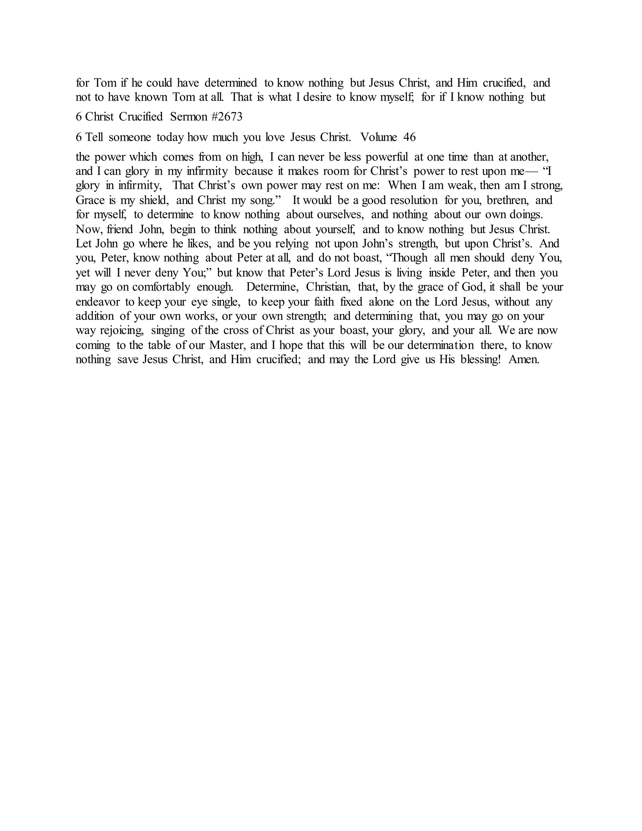 for Tom if he could have determined to know nothing but Jesus Christ, and Him crucified, and
not to have known Tom at all. That is what I desire to know myself; for if I know nothing but
6 Christ Crucified Sermon #2673
6 Tell someone today how much you love Jesus Christ. Volume 46
the power which comes from on high, I can never be less powerful at one time than at another,
and I can glory in my infirmity because it makes room for Christ’s power to rest upon me— “I
glory in infirmity, That Christ’s own power may rest on me: When I am weak, then am I strong,
Grace is my shield, and Christ my song.” It would be a good resolution for you, brethren, and
for myself, to determine to know nothing about ourselves, and nothing about our own doings.
Now, friend John, begin to think nothing about yourself, and to know nothing but Jesus Christ.
Let John go where he likes, and be you relying not upon John’s strength, but upon Christ’s. And
you, Peter, know nothing about Peter at all, and do not boast, “Though all men should deny You,
yet will I never deny You;” but know that Peter’s Lord Jesus is living inside Peter, and then you
may go on comfortably enough. Determine, Christian, that, by the grace of God, it shall be your
endeavor to keep your eye single, to keep your faith fixed alone on the Lord Jesus, without any
addition of your own works, or your own strength; and determining that, you may go on your
way rejoicing, singing of the cross of Christ as your boast, your glory, and your all. We are now
coming to the table of our Master, and I hope that this will be our determination there, to know
nothing save Jesus Christ, and Him crucified; and may the Lord give us His blessing! Amen.
 
