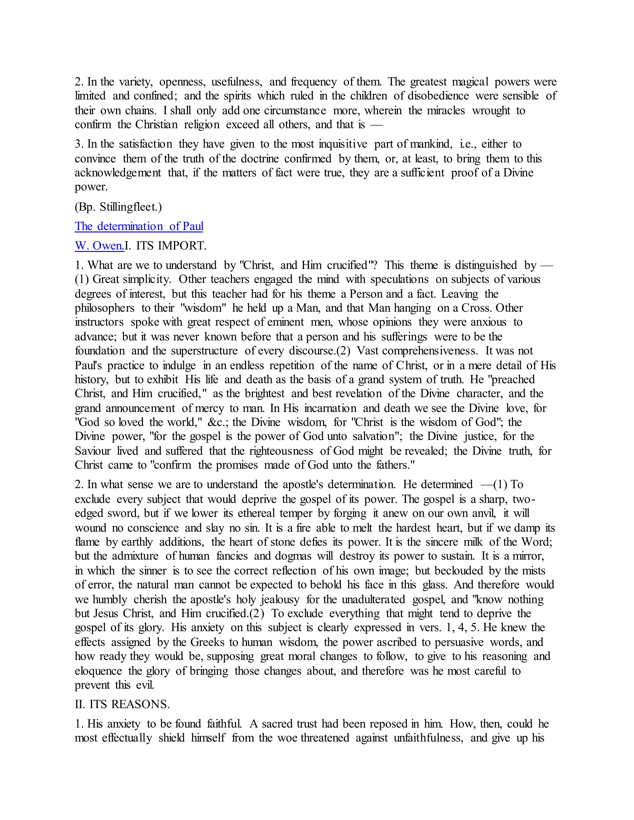 2. In the variety, openness, usefulness, and frequency of them. The greatest magical powers were
limited and confined; and the spirits which ruled in the children of disobedience were sensible of
their own chains. I shall only add one circumstance more, wherein the miracles wrought to
confirm the Christian religion exceed all others, and that is —
3. In the satisfaction they have given to the most inquisitive part of mankind, i.e., either to
convince them of the truth of the doctrine confirmed by them, or, at least, to bring them to this
acknowledgement that, if the matters of fact were true, they are a sufficient proof of a Divine
power.
(Bp. Stillingfleet.)
The determination of Paul
W. Owen.I. ITS IMPORT.
1. What are we to understand by "Christ, and Him crucified"? This theme is distinguished by —
(1) Great simplicity. Other teachers engaged the mind with speculations on subjects of various
degrees of interest, but this teacher had for his theme a Person and a fact. Leaving the
philosophers to their "wisdom" he held up a Man, and that Man hanging on a Cross. Other
instructors spoke with great respect of eminent men, whose opinions they were anxious to
advance; but it was never known before that a person and his sufferings were to be the
foundation and the superstructure of every discourse.(2) Vast comprehensiveness. It was not
Paul's practice to indulge in an endless repetition of the name of Christ, or in a mere detail of His
history, but to exhibit His life and death as the basis of a grand system of truth. He "preached
Christ, and Him crucified," as the brightest and best revelation of the Divine character, and the
grand announcement of mercy to man. In His incarnation and death we see the Divine love, for
"God so loved the world," &c.; the Divine wisdom, for "Christ is the wisdom of God"; the
Divine power, "for the gospel is the power of God unto salvation"; the Divine justice, for the
Saviour lived and suffered that the righteousness of God might be revealed; the Divine truth, for
Christ came to "confirm the promises made of God unto the fathers."
2. In what sense we are to understand the apostle's determination. He determined —(1) To
exclude every subject that would deprive the gospel of its power. The gospel is a sharp, two-
edged sword, but if we lower its ethereal temper by forging it anew on our own anvil, it will
wound no conscience and slay no sin. It is a fire able to melt the hardest heart, but if we damp its
flame by earthly additions, the heart of stone defies its power. It is the sincere milk of the Word;
but the admixture of human fancies and dogmas will destroy its power to sustain. It is a mirror,
in which the sinner is to see the correct reflection of his own image; but beclouded by the mists
of error, the natural man cannot be expected to behold his face in this glass. And therefore would
we humbly cherish the apostle's holy jealousy for the unadulterated gospel, and "know nothing
but Jesus Christ, and Him crucified.(2) To exclude everything that might tend to deprive the
gospel of its glory. His anxiety on this subject is clearly expressed in vers. 1, 4, 5. He knew the
effects assigned by the Greeks to human wisdom, the power ascribed to persuasive words, and
how ready they would be, supposing great moral changes to follow, to give to his reasoning and
eloquence the glory of bringing those changes about, and therefore was he most careful to
prevent this evil.
II. ITS REASONS.
1. His anxiety to be found faithful. A sacred trust had been reposed in him. How, then, could he
most effectually shield himself from the woe threatened against unfaithfulness, and give up his
 