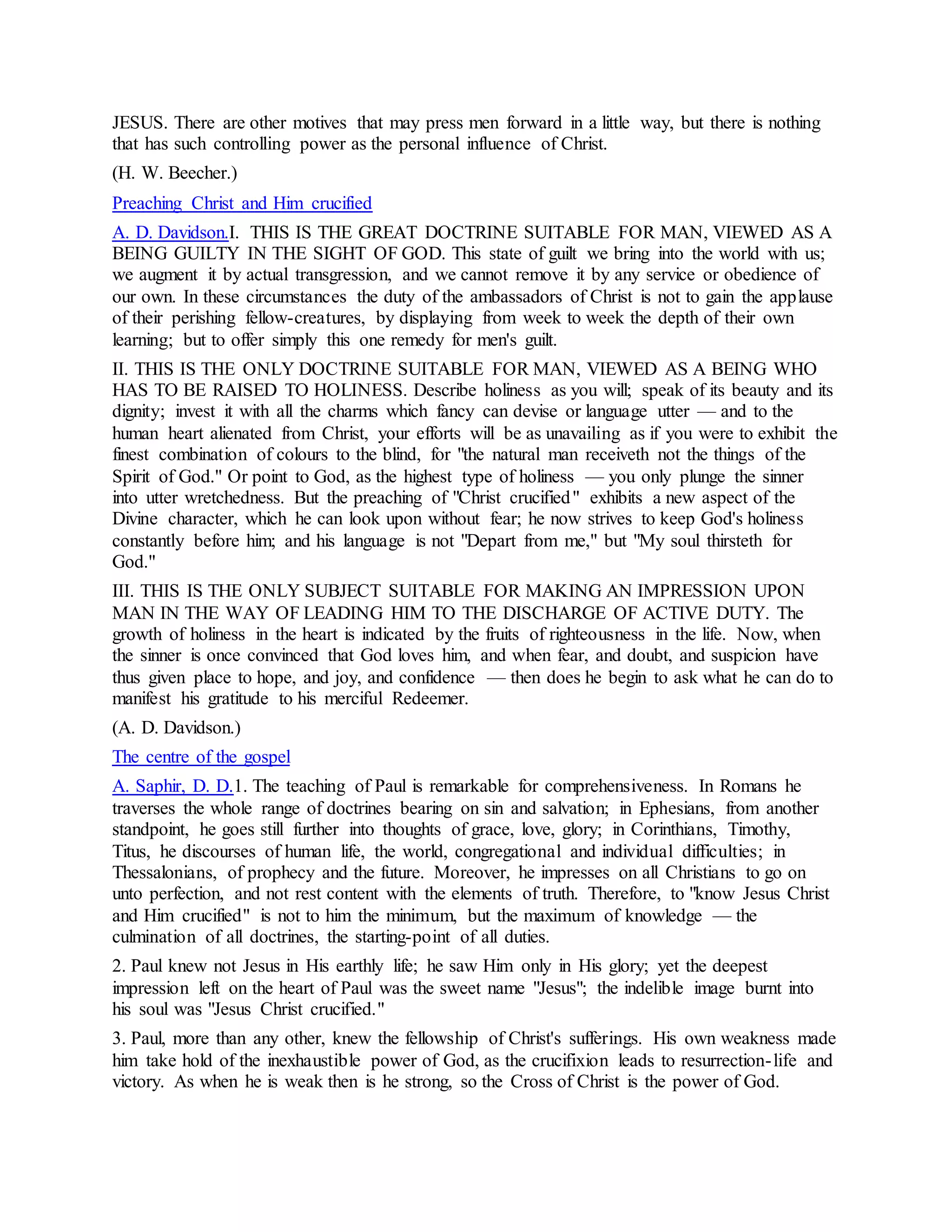 JESUS. There are other motives that may press men forward in a little way, but there is nothing
that has such controlling power as the personal influence of Christ.
(H. W. Beecher.)
Preaching Christ and Him crucified
A. D. Davidson.I. THIS IS THE GREAT DOCTRINE SUITABLE FOR MAN, VIEWED AS A
BEING GUILTY IN THE SIGHT OF GOD. This state of guilt we bring into the world with us;
we augment it by actual transgression, and we cannot remove it by any service or obedience of
our own. In these circumstances the duty of the ambassadors of Christ is not to gain the applause
of their perishing fellow-creatures, by displaying from week to week the depth of their own
learning; but to offer simply this one remedy for men's guilt.
II. THIS IS THE ONLY DOCTRINE SUITABLE FOR MAN, VIEWED AS A BEING WHO
HAS TO BE RAISED TO HOLINESS. Describe holiness as you will; speak of its beauty and its
dignity; invest it with all the charms which fancy can devise or language utter — and to the
human heart alienated from Christ, your efforts will be as unavailing as if you were to exhibit the
finest combination of colours to the blind, for "the natural man receiveth not the things of the
Spirit of God." Or point to God, as the highest type of holiness — you only plunge the sinner
into utter wretchedness. But the preaching of "Christ crucified" exhibits a new aspect of the
Divine character, which he can look upon without fear; he now strives to keep God's holiness
constantly before him; and his language is not "Depart from me," but "My soul thirsteth for
God."
III. THIS IS THE ONLY SUBJECT SUITABLE FOR MAKING AN IMPRESSION UPON
MAN IN THE WAY OF LEADING HIM TO THE DISCHARGE OF ACTIVE DUTY. The
growth of holiness in the heart is indicated by the fruits of righteousness in the life. Now, when
the sinner is once convinced that God loves him, and when fear, and doubt, and suspicion have
thus given place to hope, and joy, and confidence — then does he begin to ask what he can do to
manifest his gratitude to his merciful Redeemer.
(A. D. Davidson.)
The centre of the gospel
A. Saphir, D. D.1. The teaching of Paul is remarkable for comprehensiveness. In Romans he
traverses the whole range of doctrines bearing on sin and salvation; in Ephesians, from another
standpoint, he goes still further into thoughts of grace, love, glory; in Corinthians, Timothy,
Titus, he discourses of human life, the world, congregational and individual difficulties; in
Thessalonians, of prophecy and the future. Moreover, he impresses on all Christians to go on
unto perfection, and not rest content with the elements of truth. Therefore, to "know Jesus Christ
and Him crucified" is not to him the minimum, but the maximum of knowledge — the
culmination of all doctrines, the starting-point of all duties.
2. Paul knew not Jesus in His earthly life; he saw Him only in His glory; yet the deepest
impression left on the heart of Paul was the sweet name "Jesus"; the indelible image burnt into
his soul was "Jesus Christ crucified."
3. Paul, more than any other, knew the fellowship of Christ's sufferings. His own weakness made
him take hold of the inexhaustible power of God, as the crucifixion leads to resurrection-life and
victory. As when he is weak then is he strong, so the Cross of Christ is the power of God.
 
