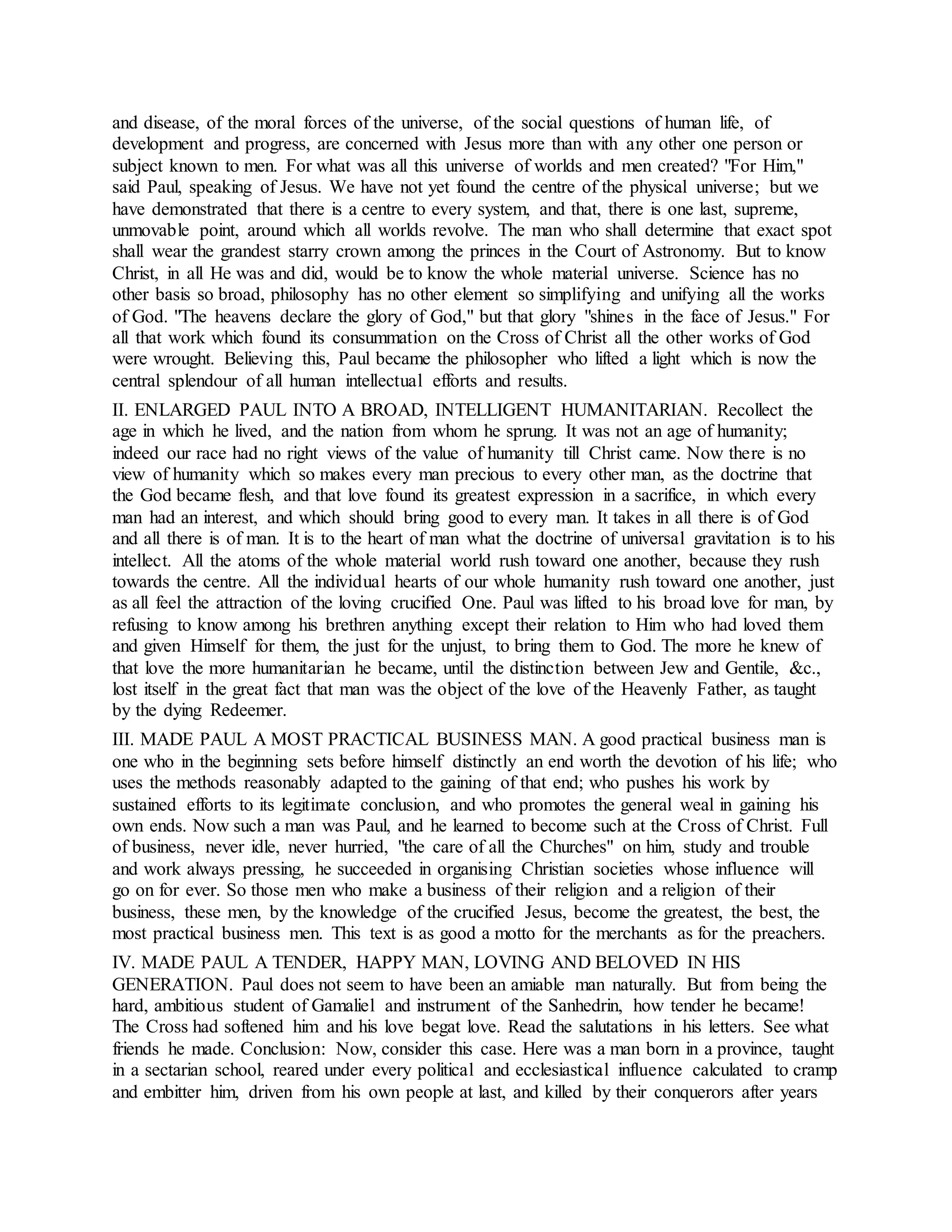 and disease, of the moral forces of the universe, of the social questions of human life, of
development and progress, are concerned with Jesus more than with any other one person or
subject known to men. For what was all this universe of worlds and men created? "For Him,"
said Paul, speaking of Jesus. We have not yet found the centre of the physical universe; but we
have demonstrated that there is a centre to every system, and that, there is one last, supreme,
unmovable point, around which all worlds revolve. The man who shall determine that exact spot
shall wear the grandest starry crown among the princes in the Court of Astronomy. But to know
Christ, in all He was and did, would be to know the whole material universe. Science has no
other basis so broad, philosophy has no other element so simplifying and unifying all the works
of God. "The heavens declare the glory of God," but that glory "shines in the face of Jesus." For
all that work which found its consummation on the Cross of Christ all the other works of God
were wrought. Believing this, Paul became the philosopher who lifted a light which is now the
central splendour of all human intellectual efforts and results.
II. ENLARGED PAUL INTO A BROAD, INTELLIGENT HUMANITARIAN. Recollect the
age in which he lived, and the nation from whom he sprung. It was not an age of humanity;
indeed our race had no right views of the value of humanity till Christ came. Now there is no
view of humanity which so makes every man precious to every other man, as the doctrine that
the God became flesh, and that love found its greatest expression in a sacrifice, in which every
man had an interest, and which should bring good to every man. It takes in all there is of God
and all there is of man. It is to the heart of man what the doctrine of universal gravitation is to his
intellect. All the atoms of the whole material world rush toward one another, because they rush
towards the centre. All the individual hearts of our whole humanity rush toward one another, just
as all feel the attraction of the loving crucified One. Paul was lifted to his broad love for man, by
refusing to know among his brethren anything except their relation to Him who had loved them
and given Himself for them, the just for the unjust, to bring them to God. The more he knew of
that love the more humanitarian he became, until the distinction between Jew and Gentile, &c.,
lost itself in the great fact that man was the object of the love of the Heavenly Father, as taught
by the dying Redeemer.
III. MADE PAUL A MOST PRACTICAL BUSINESS MAN. A good practical business man is
one who in the beginning sets before himself distinctly an end worth the devotion of his life; who
uses the methods reasonably adapted to the gaining of that end; who pushes his work by
sustained efforts to its legitimate conclusion, and who promotes the general weal in gaining his
own ends. Now such a man was Paul, and he learned to become such at the Cross of Christ. Full
of business, never idle, never hurried, "the care of all the Churches" on him, study and trouble
and work always pressing, he succeeded in organising Christian societies whose influence will
go on for ever. So those men who make a business of their religion and a religion of their
business, these men, by the knowledge of the crucified Jesus, become the greatest, the best, the
most practical business men. This text is as good a motto for the merchants as for the preachers.
IV. MADE PAUL A TENDER, HAPPY MAN, LOVING AND BELOVED IN HIS
GENERATION. Paul does not seem to have been an amiable man naturally. But from being the
hard, ambitious student of Gamaliel and instrument of the Sanhedrin, how tender he became!
The Cross had softened him and his love begat love. Read the salutations in his letters. See what
friends he made. Conclusion: Now, consider this case. Here was a man born in a province, taught
in a sectarian school, reared under every political and ecclesiastical influence calculated to cramp
and embitter him, driven from his own people at last, and killed by their conquerors after years
 