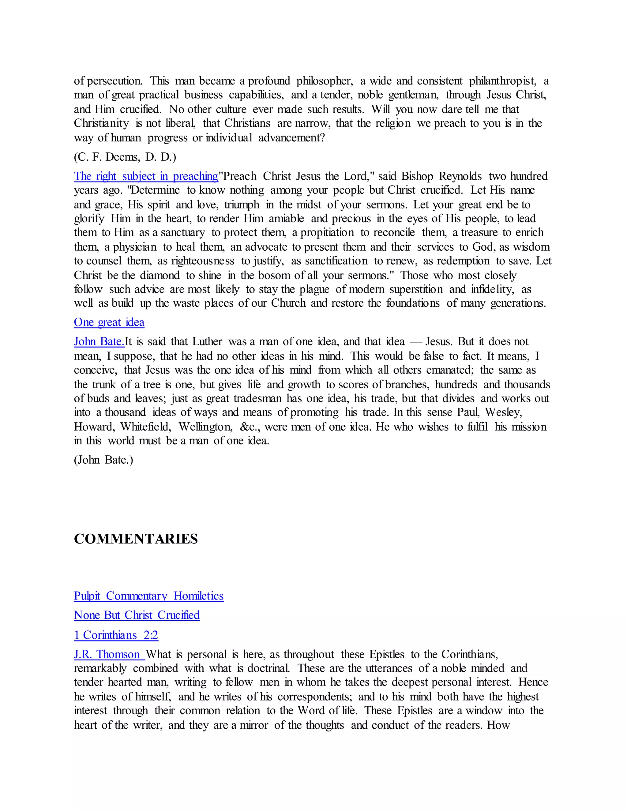 of persecution. This man became a profound philosopher, a wide and consistent philanthropist, a
man of great practical business capabilities, and a tender, noble gentleman, through Jesus Christ,
and Him crucified. No other culture ever made such results. Will you now dare tell me that
Christianity is not liberal, that Christians are narrow, that the religion we preach to you is in the
way of human progress or individual advancement?
(C. F. Deems, D. D.)
The right subject in preaching"Preach Christ Jesus the Lord," said Bishop Reynolds two hundred
years ago. "Determine to know nothing among your people but Christ crucified. Let His name
and grace, His spirit and love, triumph in the midst of your sermons. Let your great end be to
glorify Him in the heart, to render Him amiable and precious in the eyes of His people, to lead
them to Him as a sanctuary to protect them, a propitiation to reconcile them, a treasure to enrich
them, a physician to heal them, an advocate to present them and their services to God, as wisdom
to counsel them, as righteousness to justify, as sanctification to renew, as redemption to save. Let
Christ be the diamond to shine in the bosom of all your sermons." Those who most closely
follow such advice are most likely to stay the plague of modern superstition and infidelity, as
well as build up the waste places of our Church and restore the foundations of many generations.
One great idea
John Bate.It is said that Luther was a man of one idea, and that idea — Jesus. But it does not
mean, I suppose, that he had no other ideas in his mind. This would be false to fact. It means, I
conceive, that Jesus was the one idea of his mind from which all others emanated; the same as
the trunk of a tree is one, but gives life and growth to scores of branches, hundreds and thousands
of buds and leaves; just as great tradesman has one idea, his trade, but that divides and works out
into a thousand ideas of ways and means of promoting his trade. In this sense Paul, Wesley,
Howard, Whitefield, Wellington, &c., were men of one idea. He who wishes to fulfil his mission
in this world must be a man of one idea.
(John Bate.)
COMMENTARIES
Pulpit Commentary Homiletics
None But Christ Crucified
1 Corinthians 2:2
J.R. Thomson What is personal is here, as throughout these Epistles to the Corinthians,
remarkably combined with what is doctrinal. These are the utterances of a noble minded and
tender hearted man, writing to fellow men in whom he takes the deepest personal interest. Hence
he writes of himself, and he writes of his correspondents; and to his mind both have the highest
interest through their common relation to the Word of life. These Epistles are a window into the
heart of the writer, and they are a mirror of the thoughts and conduct of the readers. How
 