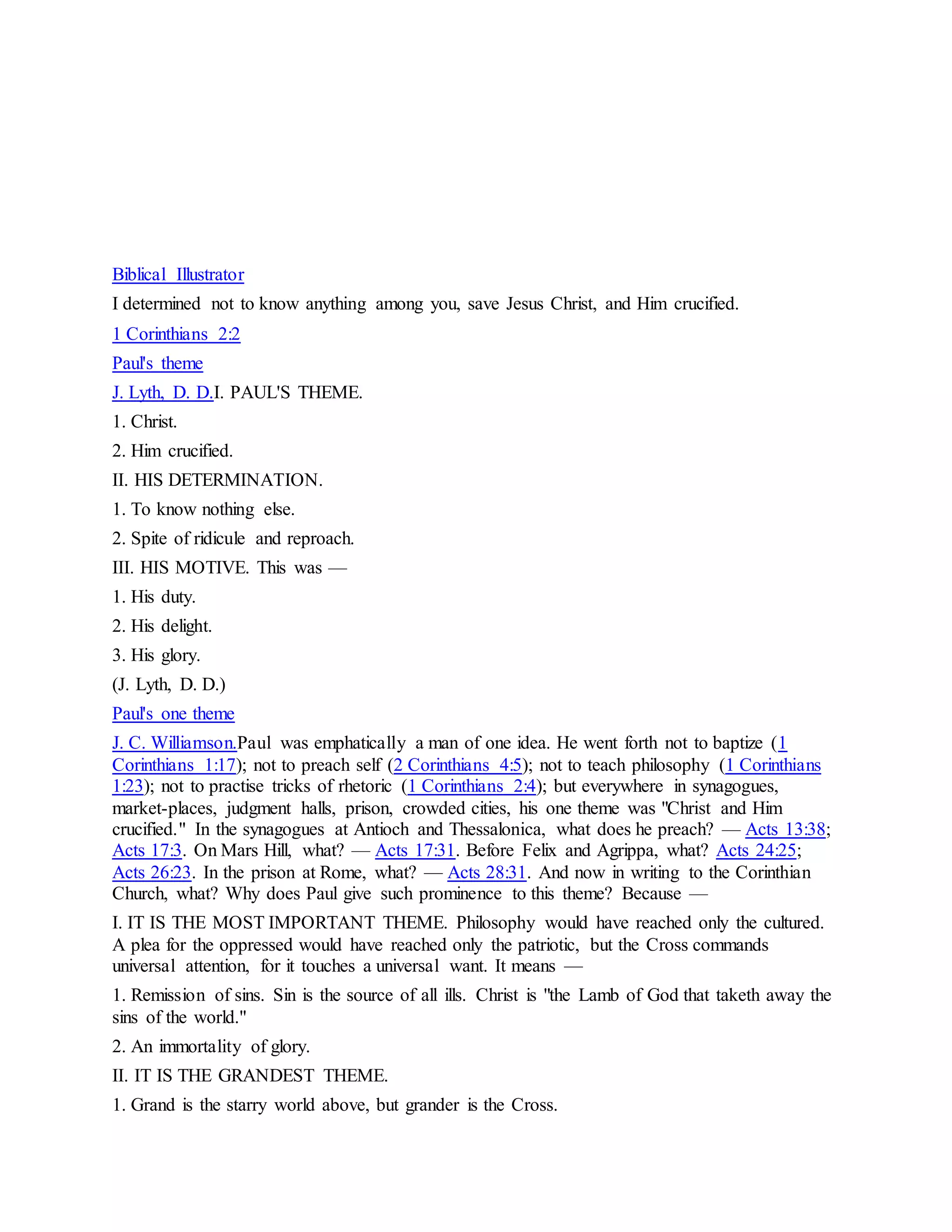 Biblical Illustrator
I determined not to know anything among you, save Jesus Christ, and Him crucified.
1 Corinthians 2:2
Paul's theme
J. Lyth, D. D.I. PAUL'S THEME.
1. Christ.
2. Him crucified.
II. HIS DETERMINATION.
1. To know nothing else.
2. Spite of ridicule and reproach.
III. HIS MOTIVE. This was —
1. His duty.
2. His delight.
3. His glory.
(J. Lyth, D. D.)
Paul's one theme
J. C. Williamson.Paul was emphatically a man of one idea. He went forth not to baptize (1
Corinthians 1:17); not to preach self (2 Corinthians 4:5); not to teach philosophy (1 Corinthians
1:23); not to practise tricks of rhetoric (1 Corinthians 2:4); but everywhere in synagogues,
market-places, judgment halls, prison, crowded cities, his one theme was "Christ and Him
crucified." In the synagogues at Antioch and Thessalonica, what does he preach? — Acts 13:38;
Acts 17:3. On Mars Hill, what? — Acts 17:31. Before Felix and Agrippa, what? Acts 24:25;
Acts 26:23. In the prison at Rome, what? — Acts 28:31. And now in writing to the Corinthian
Church, what? Why does Paul give such prominence to this theme? Because —
I. IT IS THE MOST IMPORTANT THEME. Philosophy would have reached only the cultured.
A plea for the oppressed would have reached only the patriotic, but the Cross commands
universal attention, for it touches a universal want. It means —
1. Remission of sins. Sin is the source of all ills. Christ is "the Lamb of God that taketh away the
sins of the world."
2. An immortality of glory.
II. IT IS THE GRANDEST THEME.
1. Grand is the starry world above, but grander is the Cross.
 