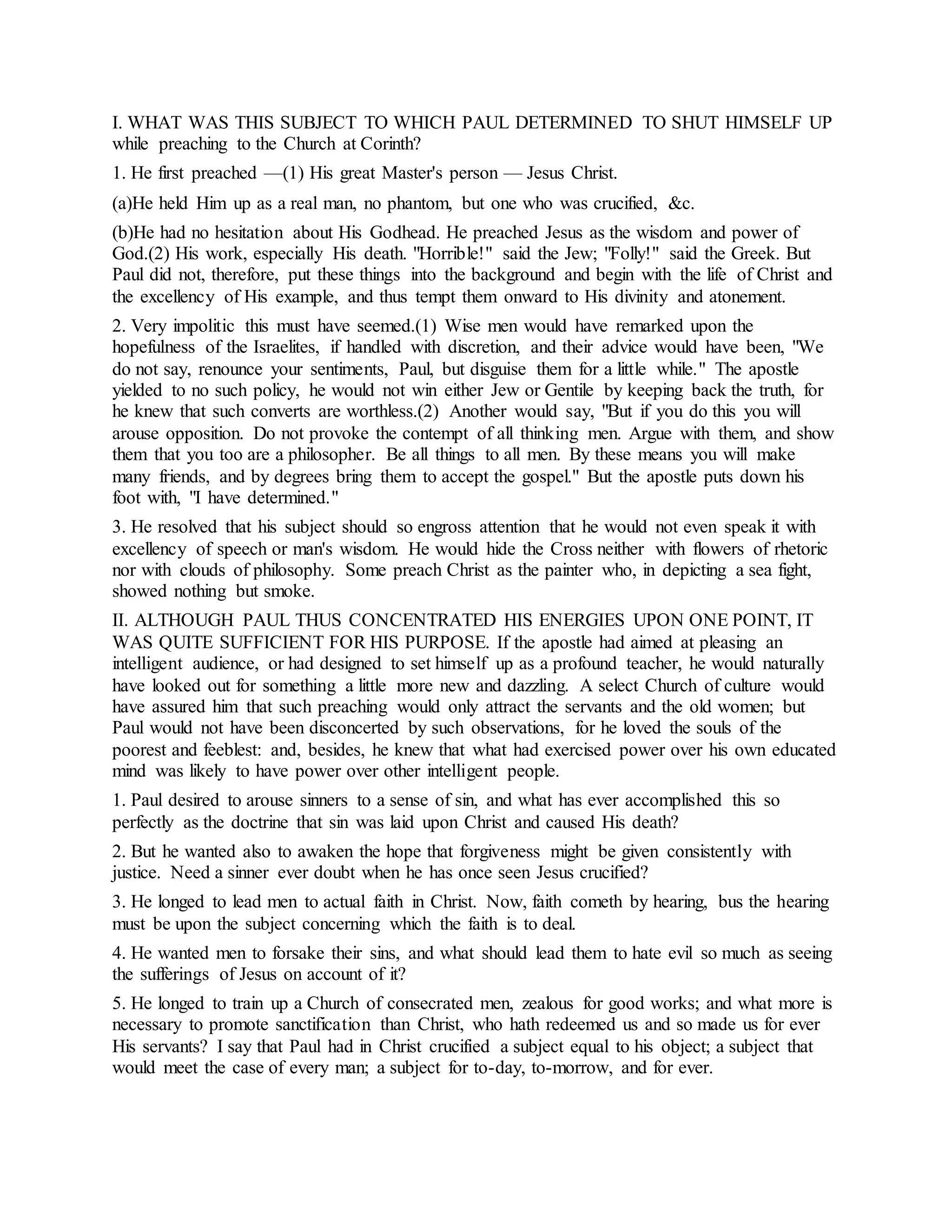 I. WHAT WAS THIS SUBJECT TO WHICH PAUL DETERMINED TO SHUT HIMSELF UP
while preaching to the Church at Corinth?
1. He first preached —(1) His great Master's person — Jesus Christ.
(a)He held Him up as a real man, no phantom, but one who was crucified, &c.
(b)He had no hesitation about His Godhead. He preached Jesus as the wisdom and power of
God.(2) His work, especially His death. "Horrible!" said the Jew; "Folly!" said the Greek. But
Paul did not, therefore, put these things into the background and begin with the life of Christ and
the excellency of His example, and thus tempt them onward to His divinity and atonement.
2. Very impolitic this must have seemed.(1) Wise men would have remarked upon the
hopefulness of the Israelites, if handled with discretion, and their advice would have been, "We
do not say, renounce your sentiments, Paul, but disguise them for a little while." The apostle
yielded to no such policy, he would not win either Jew or Gentile by keeping back the truth, for
he knew that such converts are worthless.(2) Another would say, "But if you do this you will
arouse opposition. Do not provoke the contempt of all thinking men. Argue with them, and show
them that you too are a philosopher. Be all things to all men. By these means you will make
many friends, and by degrees bring them to accept the gospel." But the apostle puts down his
foot with, "I have determined."
3. He resolved that his subject should so engross attention that he would not even speak it with
excellency of speech or man's wisdom. He would hide the Cross neither with flowers of rhetoric
nor with clouds of philosophy. Some preach Christ as the painter who, in depicting a sea fight,
showed nothing but smoke.
II. ALTHOUGH PAUL THUS CONCENTRATED HIS ENERGIES UPON ONE POINT, IT
WAS QUITE SUFFICIENT FOR HIS PURPOSE. If the apostle had aimed at pleasing an
intelligent audience, or had designed to set himself up as a profound teacher, he would naturally
have looked out for something a little more new and dazzling. A select Church of culture would
have assured him that such preaching would only attract the servants and the old women; but
Paul would not have been disconcerted by such observations, for he loved the souls of the
poorest and feeblest: and, besides, he knew that what had exercised power over his own educated
mind was likely to have power over other intelligent people.
1. Paul desired to arouse sinners to a sense of sin, and what has ever accomplished this so
perfectly as the doctrine that sin was laid upon Christ and caused His death?
2. But he wanted also to awaken the hope that forgiveness might be given consistently with
justice. Need a sinner ever doubt when he has once seen Jesus crucified?
3. He longed to lead men to actual faith in Christ. Now, faith cometh by hearing, bus the hearing
must be upon the subject concerning which the faith is to deal.
4. He wanted men to forsake their sins, and what should lead them to hate evil so much as seeing
the sufferings of Jesus on account of it?
5. He longed to train up a Church of consecrated men, zealous for good works; and what more is
necessary to promote sanctification than Christ, who hath redeemed us and so made us for ever
His servants? I say that Paul had in Christ crucified a subject equal to his object; a subject that
would meet the case of every man; a subject for to-day, to-morrow, and for ever.
 