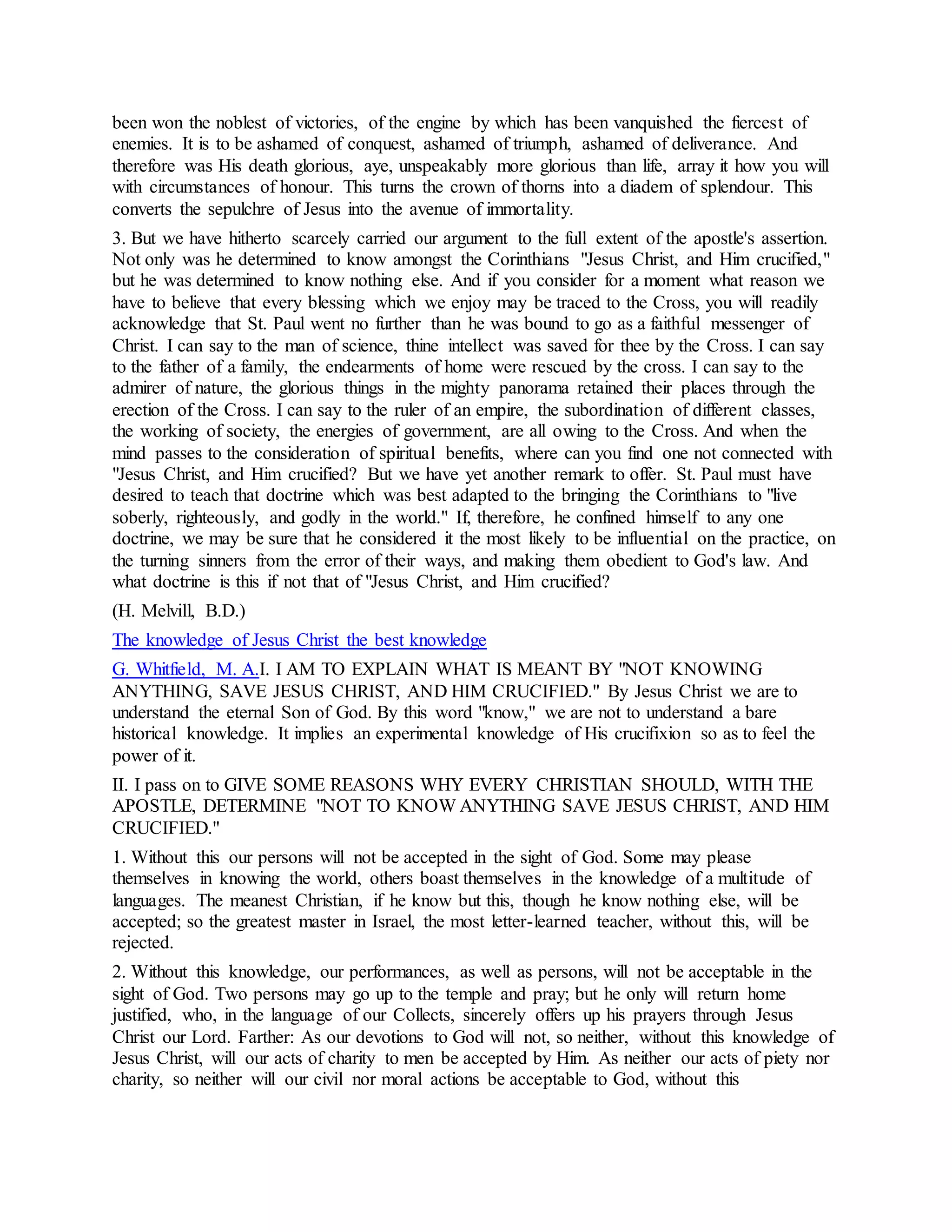 been won the noblest of victories, of the engine by which has been vanquished the fiercest of
enemies. It is to be ashamed of conquest, ashamed of triumph, ashamed of deliverance. And
therefore was His death glorious, aye, unspeakably more glorious than life, array it how you will
with circumstances of honour. This turns the crown of thorns into a diadem of splendour. This
converts the sepulchre of Jesus into the avenue of immortality.
3. But we have hitherto scarcely carried our argument to the full extent of the apostle's assertion.
Not only was he determined to know amongst the Corinthians "Jesus Christ, and Him crucified,"
but he was determined to know nothing else. And if you consider for a moment what reason we
have to believe that every blessing which we enjoy may be traced to the Cross, you will readily
acknowledge that St. Paul went no further than he was bound to go as a faithful messenger of
Christ. I can say to the man of science, thine intellect was saved for thee by the Cross. I can say
to the father of a family, the endearments of home were rescued by the cross. I can say to the
admirer of nature, the glorious things in the mighty panorama retained their places through the
erection of the Cross. I can say to the ruler of an empire, the subordination of different classes,
the working of society, the energies of government, are all owing to the Cross. And when the
mind passes to the consideration of spiritual benefits, where can you find one not connected with
"Jesus Christ, and Him crucified? But we have yet another remark to offer. St. Paul must have
desired to teach that doctrine which was best adapted to the bringing the Corinthians to "live
soberly, righteously, and godly in the world." If, therefore, he confined himself to any one
doctrine, we may be sure that he considered it the most likely to be influential on the practice, on
the turning sinners from the error of their ways, and making them obedient to God's law. And
what doctrine is this if not that of "Jesus Christ, and Him crucified?
(H. Melvill, B.D.)
The knowledge of Jesus Christ the best knowledge
G. Whitfield, M. A.I. I AM TO EXPLAIN WHAT IS MEANT BY "NOT KNOWING
ANYTHING, SAVE JESUS CHRIST, AND HIM CRUCIFIED." By Jesus Christ we are to
understand the eternal Son of God. By this word "know," we are not to understand a bare
historical knowledge. It implies an experimental knowledge of His crucifixion so as to feel the
power of it.
II. I pass on to GIVE SOME REASONS WHY EVERY CHRISTIAN SHOULD, WITH THE
APOSTLE, DETERMINE "NOT TO KNOW ANYTHING SAVE JESUS CHRIST, AND HIM
CRUCIFIED."
1. Without this our persons will not be accepted in the sight of God. Some may please
themselves in knowing the world, others boast themselves in the knowledge of a multitude of
languages. The meanest Christian, if he know but this, though he know nothing else, will be
accepted; so the greatest master in Israel, the most letter-learned teacher, without this, will be
rejected.
2. Without this knowledge, our performances, as well as persons, will not be acceptable in the
sight of God. Two persons may go up to the temple and pray; but he only will return home
justified, who, in the language of our Collects, sincerely offers up his prayers through Jesus
Christ our Lord. Farther: As our devotions to God will not, so neither, without this knowledge of
Jesus Christ, will our acts of charity to men be accepted by Him. As neither our acts of piety nor
charity, so neither will our civil nor moral actions be acceptable to God, without this
 