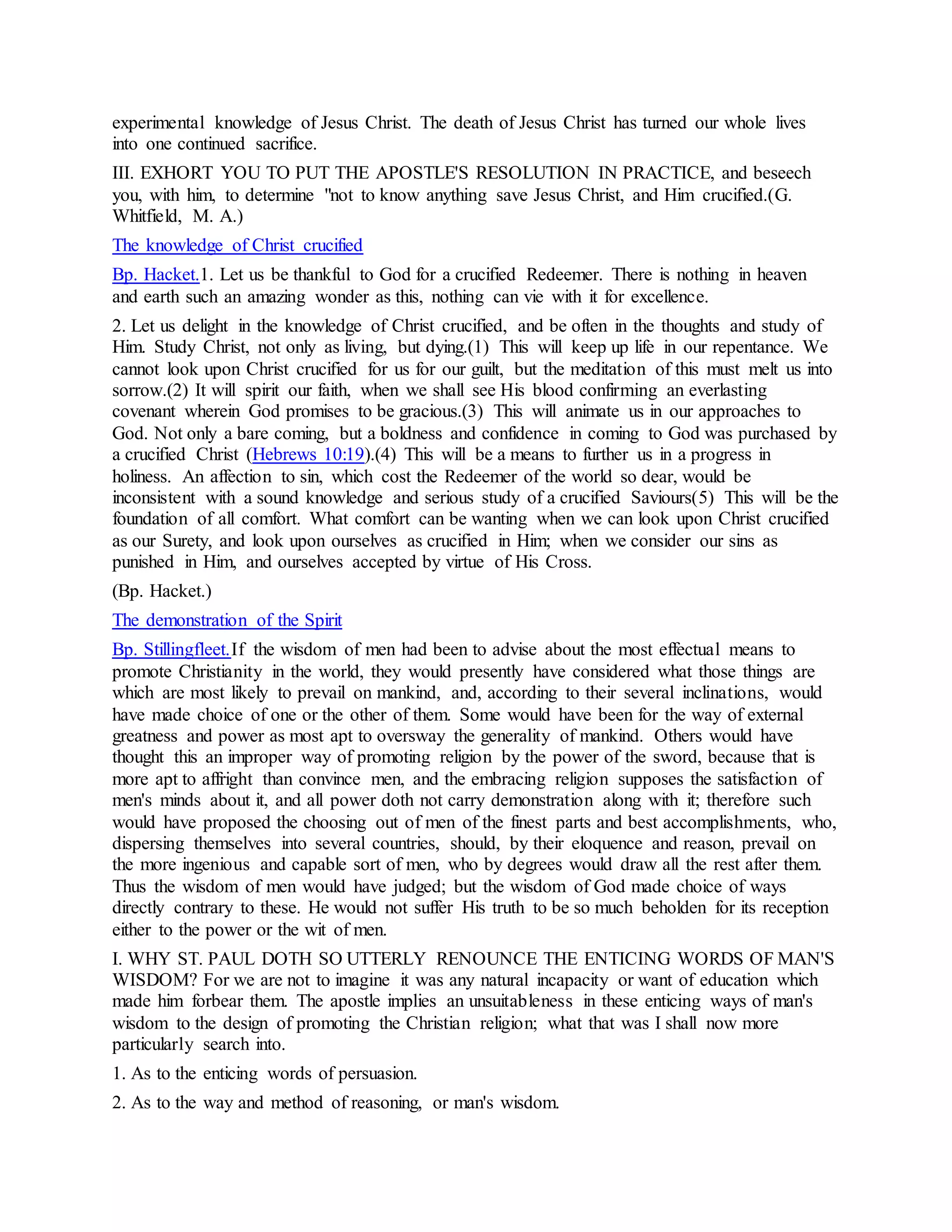 experimental knowledge of Jesus Christ. The death of Jesus Christ has turned our whole lives
into one continued sacrifice.
III. EXHORT YOU TO PUT THE APOSTLE'S RESOLUTION IN PRACTICE, and beseech
you, with him, to determine "not to know anything save Jesus Christ, and Him crucified.(G.
Whitfield, M. A.)
The knowledge of Christ crucified
Bp. Hacket.1. Let us be thankful to God for a crucified Redeemer. There is nothing in heaven
and earth such an amazing wonder as this, nothing can vie with it for excellence.
2. Let us delight in the knowledge of Christ crucified, and be often in the thoughts and study of
Him. Study Christ, not only as living, but dying.(1) This will keep up life in our repentance. We
cannot look upon Christ crucified for us for our guilt, but the meditation of this must melt us into
sorrow.(2) It will spirit our faith, when we shall see His blood confirming an everlasting
covenant wherein God promises to be gracious.(3) This will animate us in our approaches to
God. Not only a bare coming, but a boldness and confidence in coming to God was purchased by
a crucified Christ (Hebrews 10:19).(4) This will be a means to further us in a progress in
holiness. An affection to sin, which cost the Redeemer of the world so dear, would be
inconsistent with a sound knowledge and serious study of a crucified Saviours(5) This will be the
foundation of all comfort. What comfort can be wanting when we can look upon Christ crucified
as our Surety, and look upon ourselves as crucified in Him; when we consider our sins as
punished in Him, and ourselves accepted by virtue of His Cross.
(Bp. Hacket.)
The demonstration of the Spirit
Bp. Stillingfleet.If the wisdom of men had been to advise about the most effectual means to
promote Christianity in the world, they would presently have considered what those things are
which are most likely to prevail on mankind, and, according to their several inclinations, would
have made choice of one or the other of them. Some would have been for the way of external
greatness and power as most apt to oversway the generality of mankind. Others would have
thought this an improper way of promoting religion by the power of the sword, because that is
more apt to affright than convince men, and the embracing religion supposes the satisfaction of
men's minds about it, and all power doth not carry demonstration along with it; therefore such
would have proposed the choosing out of men of the finest parts and best accomplishments, who,
dispersing themselves into several countries, should, by their eloquence and reason, prevail on
the more ingenious and capable sort of men, who by degrees would draw all the rest after them.
Thus the wisdom of men would have judged; but the wisdom of God made choice of ways
directly contrary to these. He would not suffer His truth to be so much beholden for its reception
either to the power or the wit of men.
I. WHY ST. PAUL DOTH SO UTTERLY RENOUNCE THE ENTICING WORDS OF MAN'S
WISDOM? For we are not to imagine it was any natural incapacity or want of education which
made him forbear them. The apostle implies an unsuitableness in these enticing ways of man's
wisdom to the design of promoting the Christian religion; what that was I shall now more
particularly search into.
1. As to the enticing words of persuasion.
2. As to the way and method of reasoning, or man's wisdom.
 