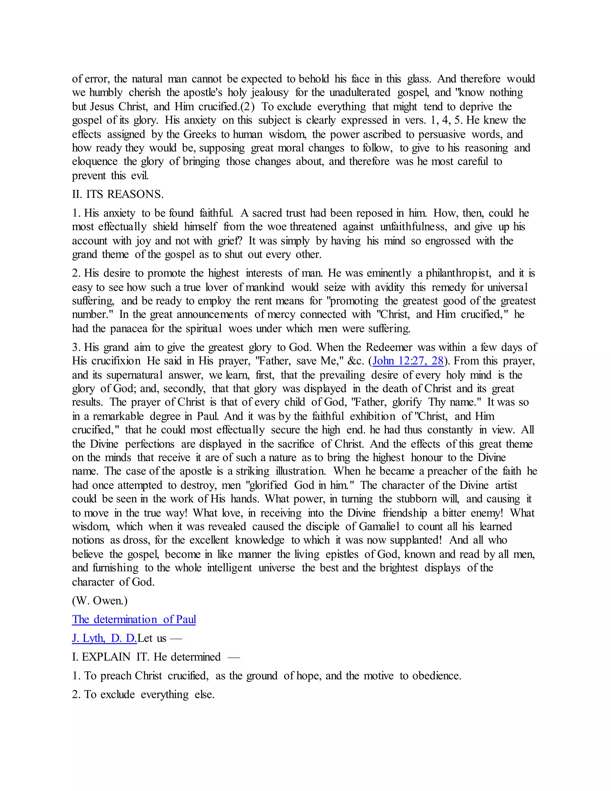 of error, the natural man cannot be expected to behold his face in this glass. And therefore would
we humbly cherish the apostle's holy jealousy for the unadulterated gospel, and "know nothing
but Jesus Christ, and Him crucified.(2) To exclude everything that might tend to deprive the
gospel of its glory. His anxiety on this subject is clearly expressed in vers. 1, 4, 5. He knew the
effects assigned by the Greeks to human wisdom, the power ascribed to persuasive words, and
how ready they would be, supposing great moral changes to follow, to give to his reasoning and
eloquence the glory of bringing those changes about, and therefore was he most careful to
prevent this evil.
II. ITS REASONS.
1. His anxiety to be found faithful. A sacred trust had been reposed in him. How, then, could he
most effectually shield himself from the woe threatened against unfaithfulness, and give up his
account with joy and not with grief? It was simply by having his mind so engrossed with the
grand theme of the gospel as to shut out every other.
2. His desire to promote the highest interests of man. He was eminently a philanthropist, and it is
easy to see how such a true lover of mankind would seize with avidity this remedy for universal
suffering, and be ready to employ the rent means for "promoting the greatest good of the greatest
number." In the great announcements of mercy connected with "Christ, and Him crucified," he
had the panacea for the spiritual woes under which men were suffering.
3. His grand aim to give the greatest glory to God. When the Redeemer was within a few days of
His crucifixion He said in His prayer, "Father, save Me," &c. (John 12:27, 28). From this prayer,
and its supernatural answer, we learn, first, that the prevailing desire of every holy mind is the
glory of God; and, secondly, that that glory was displayed in the death of Christ and its great
results. The prayer of Christ is that of every child of God, "Father, glorify Thy name." It was so
in a remarkable degree in Paul. And it was by the faithful exhibition of "Christ, and Him
crucified," that he could most effectually secure the high end. he had thus constantly in view. All
the Divine perfections are displayed in the sacrifice of Christ. And the effects of this great theme
on the minds that receive it are of such a nature as to bring the highest honour to the Divine
name. The case of the apostle is a striking illustration. When he became a preacher of the faith he
had once attempted to destroy, men "glorified God in him." The character of the Divine artist
could be seen in the work of His hands. What power, in turning the stubborn will, and causing it
to move in the true way! What love, in receiving into the Divine friendship a bitter enemy! What
wisdom, which when it was revealed caused the disciple of Gamaliel to count all his learned
notions as dross, for the excellent knowledge to which it was now supplanted! And all who
believe the gospel, become in like manner the living epistles of God, known and read by all men,
and furnishing to the whole intelligent universe the best and the brightest displays of the
character of God.
(W. Owen.)
The determination of Paul
J. Lyth, D. D.Let us —
I. EXPLAIN IT. He determined —
1. To preach Christ crucified, as the ground of hope, and the motive to obedience.
2. To exclude everything else.
 