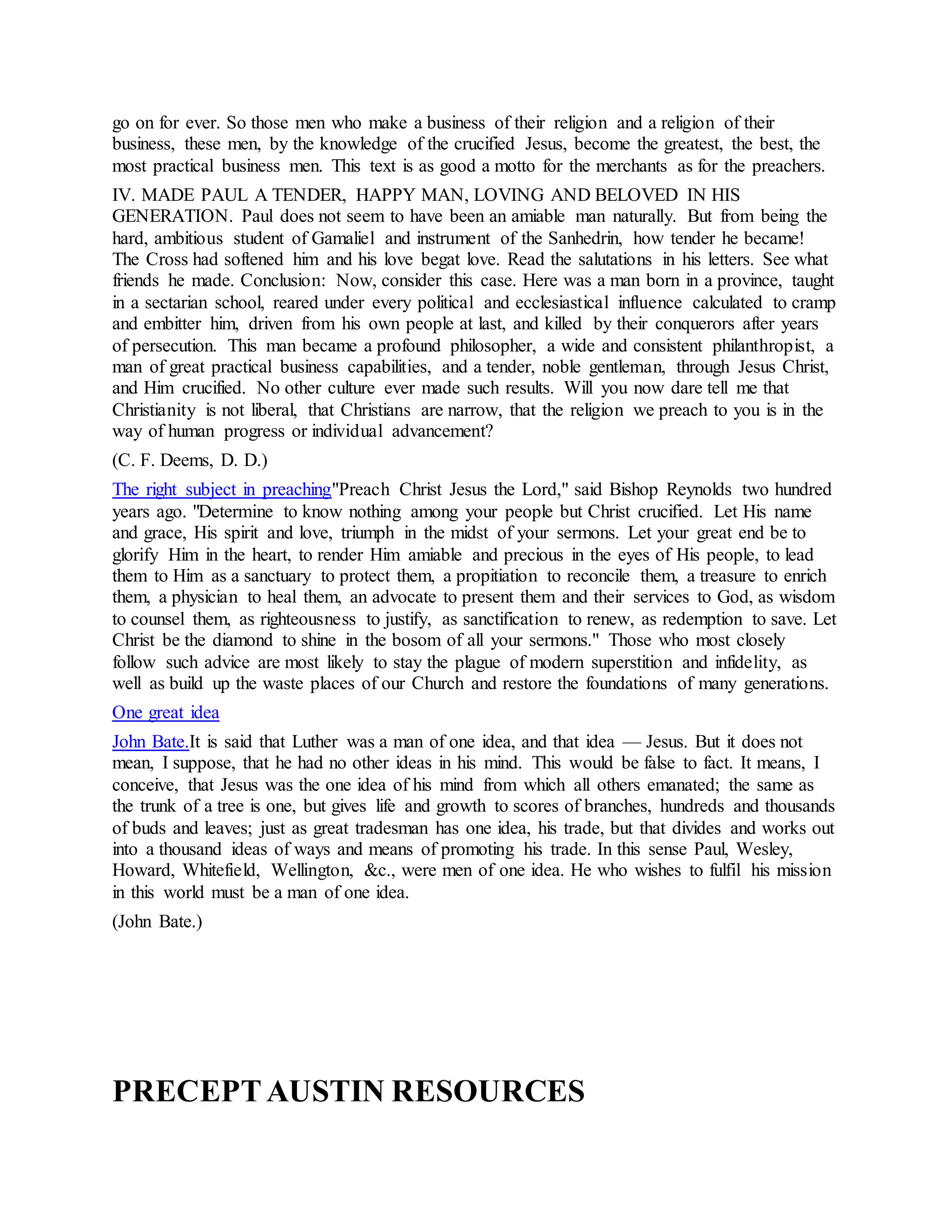 go on for ever. So those men who make a business of their religion and a religion of their
business, these men, by the knowledge of the crucified Jesus, become the greatest, the best, the
most practical business men. This text is as good a motto for the merchants as for the preachers.
IV. MADE PAUL A TENDER, HAPPY MAN, LOVING AND BELOVED IN HIS
GENERATION. Paul does not seem to have been an amiable man naturally. But from being the
hard, ambitious student of Gamaliel and instrument of the Sanhedrin, how tender he became!
The Cross had softened him and his love begat love. Read the salutations in his letters. See what
friends he made. Conclusion: Now, consider this case. Here was a man born in a province, taught
in a sectarian school, reared under every political and ecclesiastical influence calculated to cramp
and embitter him, driven from his own people at last, and killed by their conquerors after years
of persecution. This man became a profound philosopher, a wide and consistent philanthropist, a
man of great practical business capabilities, and a tender, noble gentleman, through Jesus Christ,
and Him crucified. No other culture ever made such results. Will you now dare tell me that
Christianity is not liberal, that Christians are narrow, that the religion we preach to you is in the
way of human progress or individual advancement?
(C. F. Deems, D. D.)
The right subject in preaching"Preach Christ Jesus the Lord," said Bishop Reynolds two hundred
years ago. "Determine to know nothing among your people but Christ crucified. Let His name
and grace, His spirit and love, triumph in the midst of your sermons. Let your great end be to
glorify Him in the heart, to render Him amiable and precious in the eyes of His people, to lead
them to Him as a sanctuary to protect them, a propitiation to reconcile them, a treasure to enrich
them, a physician to heal them, an advocate to present them and their services to God, as wisdom
to counsel them, as righteousness to justify, as sanctification to renew, as redemption to save. Let
Christ be the diamond to shine in the bosom of all your sermons." Those who most closely
follow such advice are most likely to stay the plague of modern superstition and infidelity, as
well as build up the waste places of our Church and restore the foundations of many generations.
One great idea
John Bate.It is said that Luther was a man of one idea, and that idea — Jesus. But it does not
mean, I suppose, that he had no other ideas in his mind. This would be false to fact. It means, I
conceive, that Jesus was the one idea of his mind from which all others emanated; the same as
the trunk of a tree is one, but gives life and growth to scores of branches, hundreds and thousands
of buds and leaves; just as great tradesman has one idea, his trade, but that divides and works out
into a thousand ideas of ways and means of promoting his trade. In this sense Paul, Wesley,
Howard, Whitefield, Wellington, &c., were men of one idea. He who wishes to fulfil his mission
in this world must be a man of one idea.
(John Bate.)
PRECEPTAUSTIN RESOURCES
 