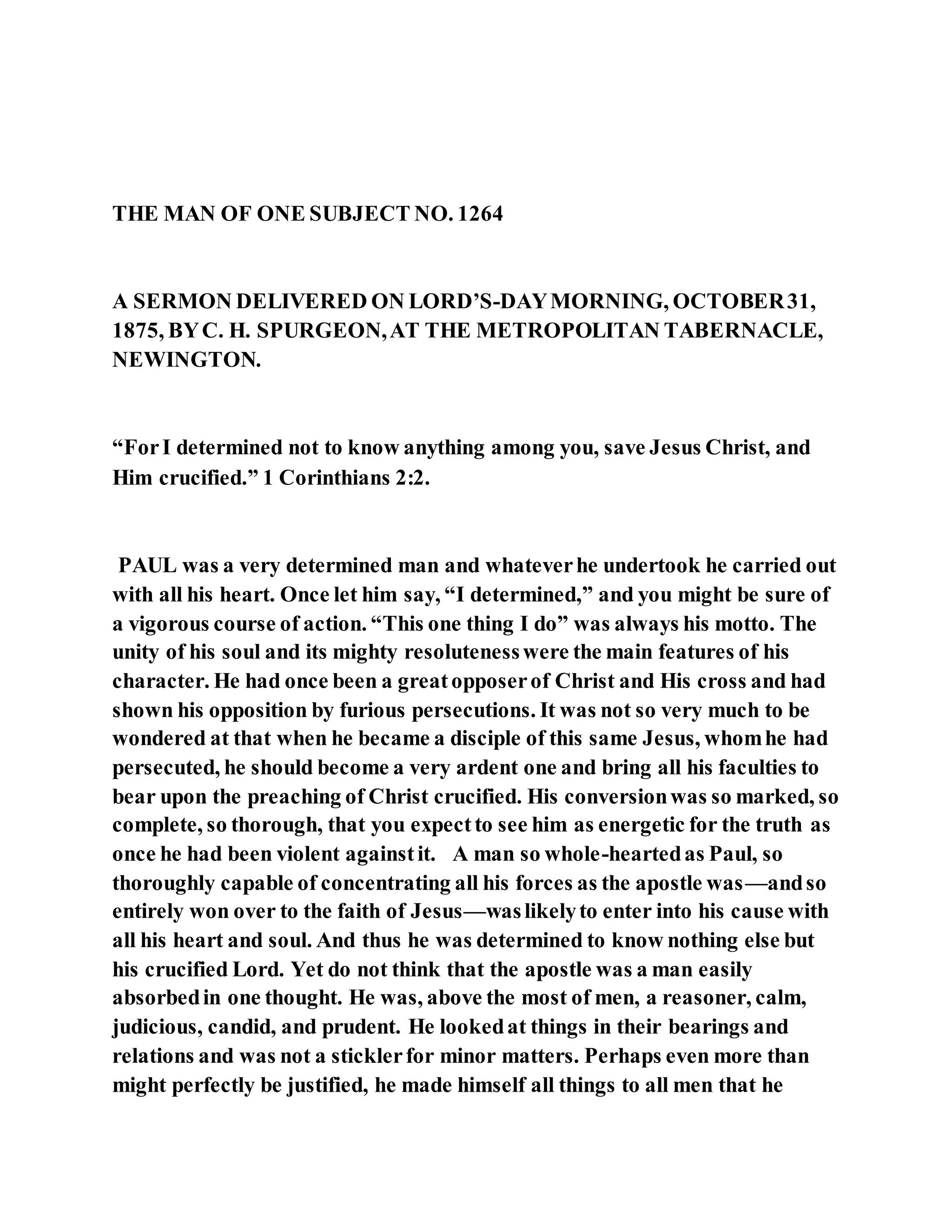 THE MAN OF ONE SUBJECT NO. 1264
A SERMON DELIVERED ON LORD’S-DAYMORNING, OCTOBER31,
1875, BYC. H. SPURGEON,AT THE METROPOLITAN TABERNACLE,
NEWINGTON.
“ForI determined not to know anything among you, save Jesus Christ, and
Him crucified.” 1 Corinthians 2:2.
PAUL was a very determined man and whateverhe undertook he carried out
with all his heart. Once let him say, “I determined,” and you might be sure of
a vigorous course of action. “This one thing I do” was always his motto. The
unity of his soul and its mighty resolutenesswere the main features of his
character. He had once been a greatopposerof Christ and His cross and had
shown his opposition by furious persecutions. It was not so very much to be
wondered at that when he became a disciple of this same Jesus, whomhe had
persecuted, he should become a very ardent one and bring all his faculties to
bear upon the preaching of Christ crucified. His conversionwas so marked, so
complete, so thorough, that you expectto see him as energetic for the truth as
once he had been violent againstit. A man so whole-heartedas Paul, so
thoroughly capable of concentrating all his forces as the apostle was—andso
entirely won over to the faith of Jesus—waslikelyto enter into his cause with
all his heart and soul. And thus he was determined to know nothing else but
his crucified Lord. Yet do not think that the apostle was a man easily
absorbedin one thought. He was, above the most of men, a reasoner, calm,
judicious, candid, and prudent. He lookedat things in their bearings and
relations and was not a sticklerfor minor matters. Perhaps even more than
might perfectly be justified, he made himself all things to all men that he
 