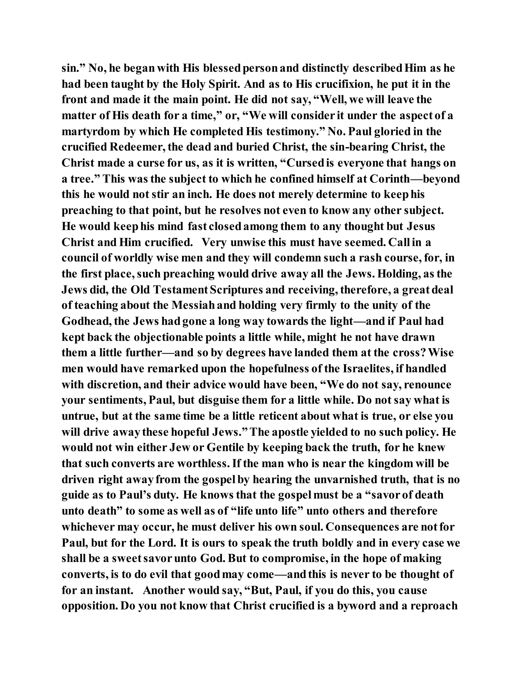 sin.” No, he beganwith His blessedpersonand distinctly describedHim as he
had been taught by the Holy Spirit. And as to His crucifixion, he put it in the
front and made it the main point. He did not say, “Well, we will leave the
matter of His death for a time,” or, “We will considerit under the aspectof a
martyrdom by which He completed His testimony.” No. Paul gloried in the
crucified Redeemer, the dead and buried Christ, the sin-bearing Christ, the
Christ made a curse for us, as it is written, “Cursedis everyone that hangs on
a tree.” This was the subject to which he confined himself at Corinth—beyond
this he would not stir an inch. He does not merely determine to keephis
preaching to that point, but he resolves not even to know any other subject.
He would keephis mind fastclosedamong them to any thought but Jesus
Christ and Him crucified. Very unwise this must have seemed. Callin a
council of worldly wise men and they will condemn such a rash course, for, in
the first place, such preaching would drive away all the Jews. Holding, as the
Jews did, the Old TestamentScriptures and receiving, therefore, a greatdeal
of teaching about the Messiahand holding very firmly to the unity of the
Godhead, the Jews hadgone a long way towards the light—and if Paul had
kept back the objectionable points a little while, might he not have drawn
them a little further—and so by degrees have landed them at the cross?Wise
men would have remarked upon the hopefulness of the Israelites, if handled
with discretion, and their advice would have been, “We do not say, renounce
your sentiments, Paul, but disguise them for a little while. Do not say what is
untrue, but at the same time be a little reticent about what is true, or else you
will drive awaythese hopeful Jews.”The apostle yielded to no such policy. He
would not win either Jew or Gentile by keeping back the truth, for he knew
that such converts are worthless. If the man who is near the kingdom will be
driven right awayfrom the gospelby hearing the unvarnished truth, that is no
guide as to Paul’s duty. He knows that the gospelmust be a “savorof death
unto death” to some as well as of “life unto life” unto others and therefore
whichever may occur, he must deliver his own soul. Consequences are notfor
Paul, but for the Lord. It is ours to speak the truth boldly and in every case we
shall be a sweetsavorunto God. But to compromise, in the hope of making
converts, is to do evil that goodmay come—andthis is never to be thought of
for an instant. Another would say, “But, Paul, if you do this, you cause
opposition. Do you not know that Christ crucified is a byword and a reproach
 