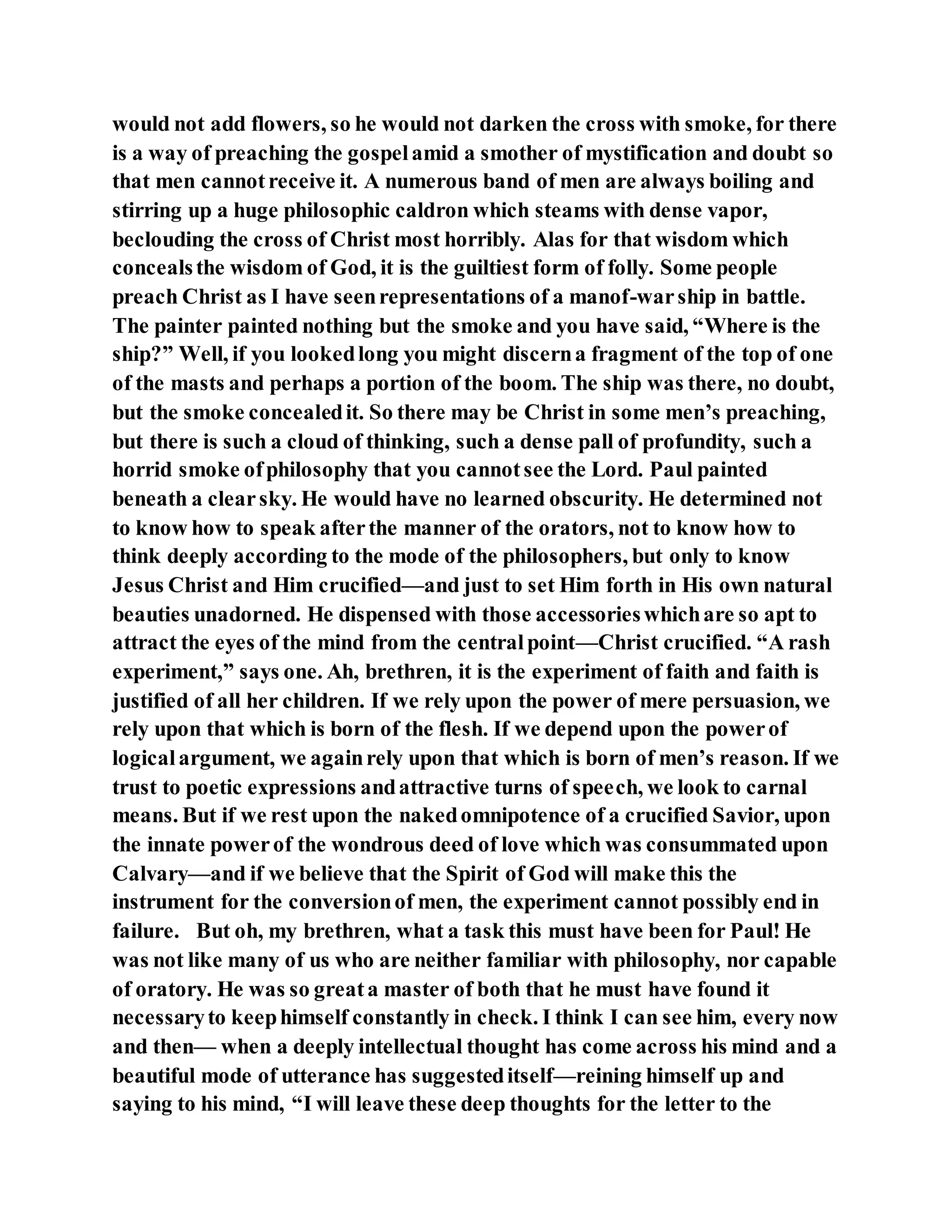 would not add flowers, so he would not darken the cross with smoke, for there
is a way of preaching the gospelamid a smother of mystification and doubt so
that men cannotreceive it. A numerous band of men are always boiling and
stirring up a huge philosophic caldron which steams with dense vapor,
beclouding the cross of Christ most horribly. Alas for that wisdom which
concealsthe wisdom of God, it is the guiltiest form of folly. Some people
preach Christ as I have seenrepresentations of a manof-warship in battle.
The painter painted nothing but the smoke and you have said, “Where is the
ship?” Well, if you lookedlong you might discerna fragment of the top of one
of the masts and perhaps a portion of the boom. The ship was there, no doubt,
but the smoke concealedit. So there may be Christ in some men’s preaching,
but there is such a cloud of thinking, such a dense pall of profundity, such a
horrid smoke ofphilosophy that you cannotsee the Lord. Paul painted
beneath a clearsky. He would have no learned obscurity. He determined not
to know how to speak afterthe manner of the orators, not to know how to
think deeply according to the mode of the philosophers, but only to know
Jesus Christ and Him crucified—and just to set Him forth in His own natural
beauties unadorned. He dispensed with those accessorieswhichare so apt to
attract the eyes of the mind from the centralpoint—Christ crucified. “A rash
experiment,” says one. Ah, brethren, it is the experiment of faith and faith is
justified of all her children. If we rely upon the power of mere persuasion, we
rely upon that which is born of the flesh. If we depend upon the powerof
logicalargument, we againrely upon that which is born of men’s reason. If we
trust to poetic expressions andattractive turns of speech, we look to carnal
means. But if we rest upon the nakedomnipotence of a crucified Savior, upon
the innate powerof the wondrous deed of love which was consummated upon
Calvary—and if we believe that the Spirit of God will make this the
instrument for the conversionof men, the experiment cannot possibly end in
failure. But oh, my brethren, what a task this must have been for Paul! He
was not like many of us who are neither familiar with philosophy, nor capable
of oratory. He was so greata master of both that he must have found it
necessaryto keephimself constantly in check. I think I can see him, every now
and then— when a deeply intellectual thought has come across his mind and a
beautiful mode of utterance has suggesteditself—reining himself up and
saying to his mind, “I will leave these deep thoughts for the letter to the
 