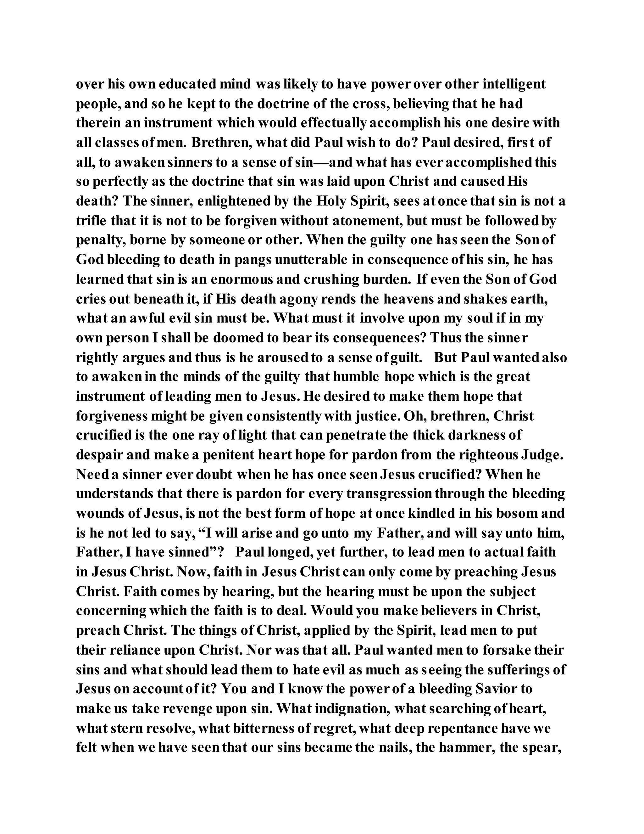 over his own educated mind was likely to have powerover other intelligent
people, and so he kept to the doctrine of the cross, believing that he had
therein an instrument which would effectuallyaccomplishhis one desire with
all classesofmen. Brethren, what did Paul wish to do? Paul desired, first of
all, to awakensinners to a sense of sin—and what has everaccomplishedthis
so perfectly as the doctrine that sin was laid upon Christ and causedHis
death? The sinner, enlightened by the Holy Spirit, sees atonce that sin is not a
trifle that it is not to be forgiven without atonement, but must be followedby
penalty, borne by someone or other. When the guilty one has seenthe Sonof
God bleeding to death in pangs unutterable in consequence ofhis sin, he has
learned that sin is an enormous and crushing burden. If even the Son of God
cries out beneath it, if His death agony rends the heavens and shakes earth,
what an awful evil sin must be. What must it involve upon my soul if in my
own person I shall be doomed to bear its consequences? Thus the sinner
rightly argues and thus is he arousedto a sense ofguilt. But Paul wantedalso
to awakenin the minds of the guilty that humble hope which is the great
instrument of leading men to Jesus. He desired to make them hope that
forgiveness might be given consistentlywith justice. Oh, brethren, Christ
crucified is the one ray of light that can penetrate the thick darkness of
despair and make a penitent heart hope for pardon from the righteous Judge.
Needa sinner everdoubt when he has once seenJesus crucified? When he
understands that there is pardon for every transgressionthrough the bleeding
wounds of Jesus, is not the best form of hope at once kindled in his bosom and
is he not led to say, “I will arise and go unto my Father, and will sayunto him,
Father, I have sinned”? Paul longed, yet further, to lead men to actual faith
in Jesus Christ. Now, faith in Jesus Christcan only come by preaching Jesus
Christ. Faith comes by hearing, but the hearing must be upon the subject
concerning which the faith is to deal. Would you make believers in Christ,
preach Christ. The things of Christ, applied by the Spirit, lead men to put
their reliance upon Christ. Nor was that all. Paul wanted men to forsake their
sins and what should lead them to hate evil as much as seeing the sufferings of
Jesus on accountof it? You and I know the powerof a bleeding Savior to
make us take revenge upon sin. What indignation, what searching ofheart,
what stern resolve, what bitterness of regret, what deep repentance have we
felt when we have seenthat our sins became the nails, the hammer, the spear,
 