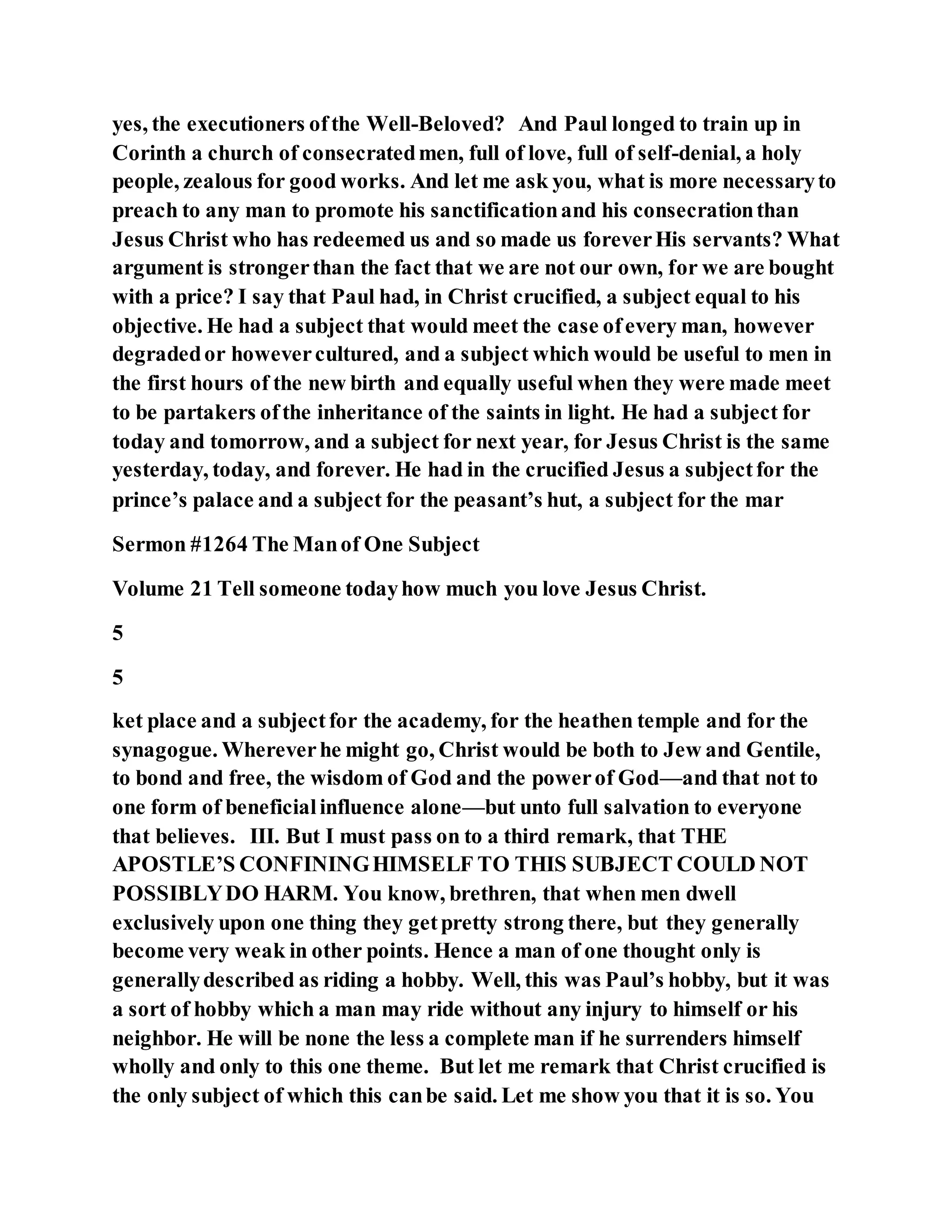 yes, the executioners ofthe Well-Beloved? And Paul longed to train up in
Corinth a church of consecratedmen, full of love, full of self-denial, a holy
people, zealous for good works. And let me ask you, what is more necessaryto
preach to any man to promote his sanctificationand his consecrationthan
Jesus Christ who has redeemed us and so made us foreverHis servants? What
argument is strongerthan the fact that we are not our own, for we are bought
with a price? I say that Paul had, in Christ crucified, a subject equal to his
objective. He had a subject that would meet the case ofevery man, however
degradedor howevercultured, and a subject which would be useful to men in
the first hours of the new birth and equally useful when they were made meet
to be partakers ofthe inheritance of the saints in light. He had a subject for
today and tomorrow, and a subject for next year, for Jesus Christ is the same
yesterday, today, and forever. He had in the crucified Jesus a subjectfor the
prince’s palace and a subject for the peasant’s hut, a subject for the mar
Sermon #1264 The Manof One Subject
Volume 21 Tell someone todayhow much you love Jesus Christ.
5
5
ket place and a subjectfor the academy, for the heathen temple and for the
synagogue. Whereverhe might go, Christ would be both to Jew and Gentile,
to bond and free, the wisdom of God and the powerof God—and that not to
one form of beneficialinfluence alone—but unto full salvation to everyone
that believes. III. But I must pass on to a third remark, that THE
APOSTLE’S CONFININGHIMSELF TO THIS SUBJECT COULD NOT
POSSIBLYDO HARM. You know, brethren, that when men dwell
exclusively upon one thing they getpretty strong there, but they generally
become very weak in other points. Hence a man of one thought only is
generallydescribed as riding a hobby. Well, this was Paul’s hobby, but it was
a sort of hobby which a man may ride without any injury to himself or his
neighbor. He will be none the less a complete man if he surrenders himself
wholly and only to this one theme. But let me remark that Christ crucified is
the only subject of which this canbe said. Let me show you that it is so. You
 