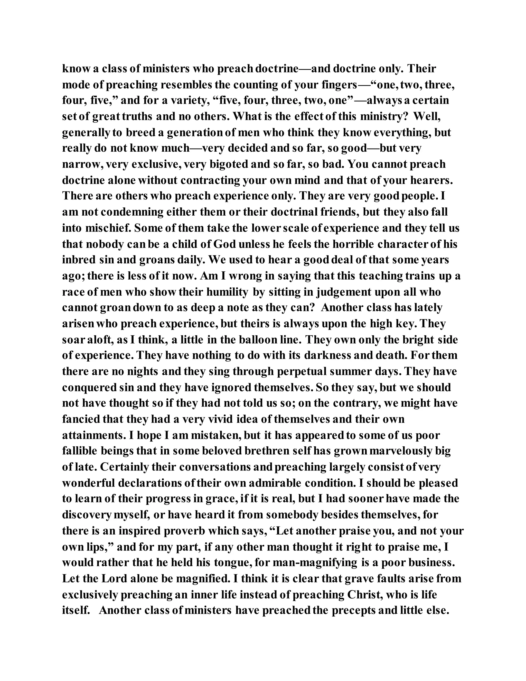 know a class of ministers who preachdoctrine—and doctrine only. Their
mode of preaching resembles the counting of your fingers—“one,two, three,
four, five,” and for a variety, “five, four, three, two, one”—alwaysa certain
setof greattruths and no others. What is the effectof this ministry? Well,
generallyto breed a generationof men who think they know everything, but
really do not know much—very decided and so far, so good—but very
narrow, very exclusive, very bigoted and so far, so bad. You cannot preach
doctrine alone without contracting your own mind and that of your hearers.
There are others who preach experience only. They are very goodpeople. I
am not condemning either them or their doctrinal friends, but they also fall
into mischief. Some of them take the lowerscale ofexperience and they tell us
that nobody canbe a child of God unless he feels the horrible characterof his
inbred sin and groans daily. We used to hear a gooddeal of that some years
ago;there is less of it now. Am I wrong in saying that this teaching trains up a
race of men who show their humility by sitting in judgement upon all who
cannot groandown to as deep a note as they can? Another class has lately
arisenwho preach experience, but theirs is always upon the high key. They
soaraloft, as I think, a little in the balloon line. They own only the bright side
of experience. They have nothing to do with its darkness and death. Forthem
there are no nights and they sing through perpetual summer days. They have
conquered sin and they have ignored themselves. So they say, but we should
not have thought so if they had not told us so; on the contrary, we might have
fancied that they had a very vivid idea of themselves and their own
attainments. I hope I am mistaken, but it has appearedto some of us poor
fallible beings that in some beloved brethren self has grownmarvelously big
of late. Certainly their conversations andpreaching largely consistofvery
wonderful declarations oftheir own admirable condition. I should be pleased
to learn of their progress in grace, if it is real, but I had soonerhave made the
discoverymyself, or have heard it from somebody besides themselves, for
there is an inspired proverb which says, “Let another praise you, and not your
own lips,” and for my part, if any other man thought it right to praise me, I
would rather that he held his tongue, for man-magnifying is a poor business.
Let the Lord alone be magnified. I think it is clear that grave faults arise from
exclusively preaching an inner life instead of preaching Christ, who is life
itself. Another class ofministers have preachedthe precepts and little else.
 