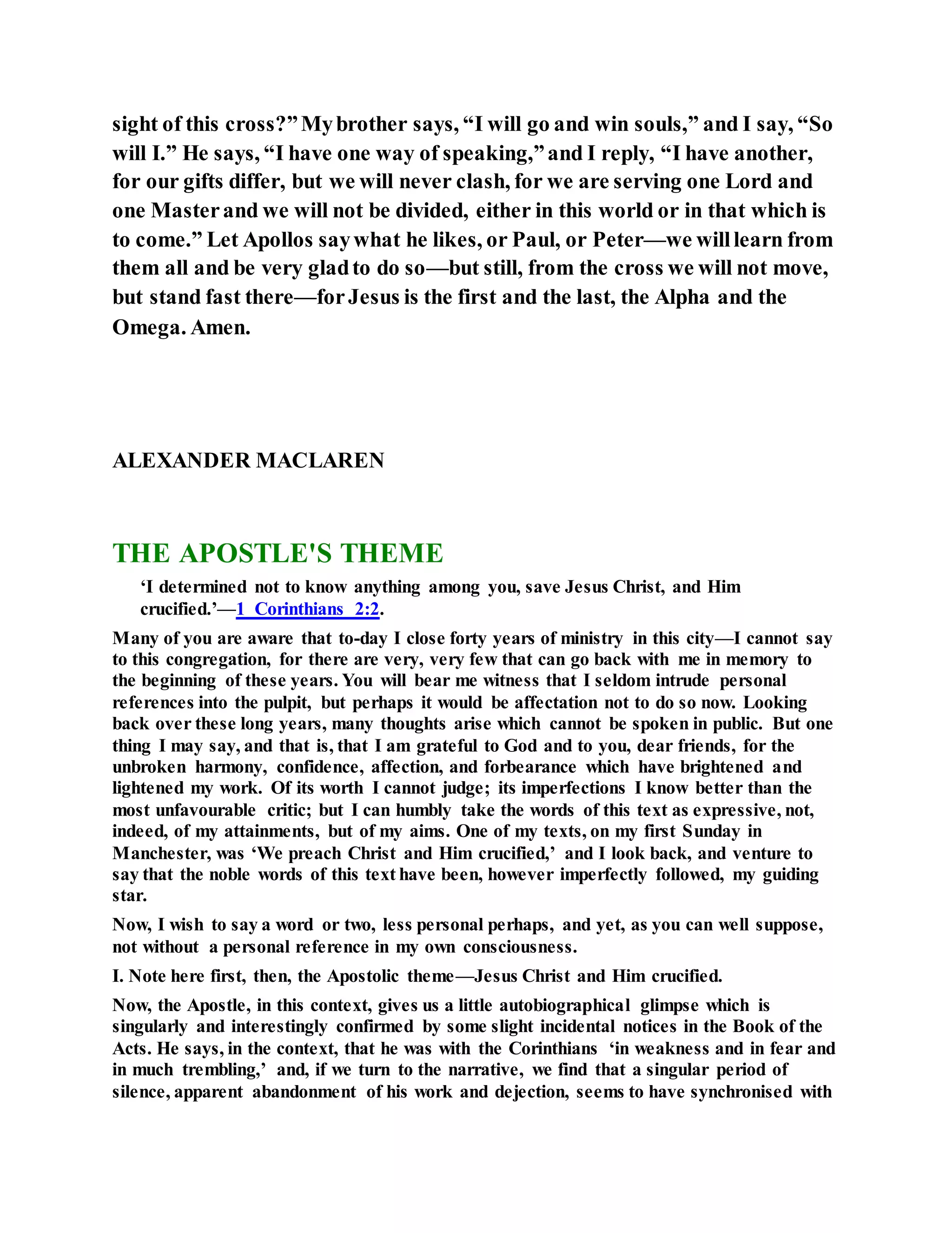 sight of this cross?”Mybrother says, “I will go and win souls,” and I say, “So
will I.” He says, “I have one way of speaking,”and I reply, “I have another,
for our gifts differ, but we will never clash, for we are serving one Lord and
one Masterand we will not be divided, either in this world or in that which is
to come.” Let Apollos saywhat he likes, or Paul, or Peter—we willlearn from
them all and be very gladto do so—but still, from the cross we will not move,
but stand fast there—forJesus is the first and the last, the Alpha and the
Omega. Amen.
ALEXANDER MACLAREN
THE APOSTLE'S THEME
‘I determined not to know anything among you, save Jesus Christ, and Him
crucified.’—1 Corinthians 2:2.
Many of you are aware that to-day I close forty years of ministry in this city—I cannot say
to this congregation, for there are very, very few that can go back with me in memory to
the beginning of these years. You will bear me witness that I seldom intrude personal
references into the pulpit, but perhaps it would be affectation not to do so now. Looking
back over these long years, many thoughts arise which cannot be spoken in public. But one
thing I may say, and that is, that I am grateful to God and to you, dear friends, for the
unbroken harmony, confidence, affection, and forbearance which have brightened and
lightened my work. Of its worth I cannot judge; its imperfections I know better than the
most unfavourable critic; but I can humbly take the words of this text as expressive, not,
indeed, of my attainments, but of my aims. One of my texts, on my first Sunday in
Manchester, was ‘We preach Christ and Him crucified,’ and I look back, and venture to
say that the noble words of this text have been, however imperfectly followed, my guiding
star.
Now, I wish to say a word or two, less personal perhaps, and yet, as you can well suppose,
not without a personal reference in my own consciousness.
I. Note here first, then, the Apostolic theme—Jesus Christ and Him crucified.
Now, the Apostle, in this context, gives us a little autobiographical glimpse which is
singularly and interestingly confirmed by some slight incidental notices in the Book of the
Acts. He says, in the context, that he was with the Corinthians ‘in weakness and in fear and
in much trembling,’ and, if we turn to the narrative, we find that a singular period of
silence, apparent abandonment of his work and dejection, seems to have synchronised with
 