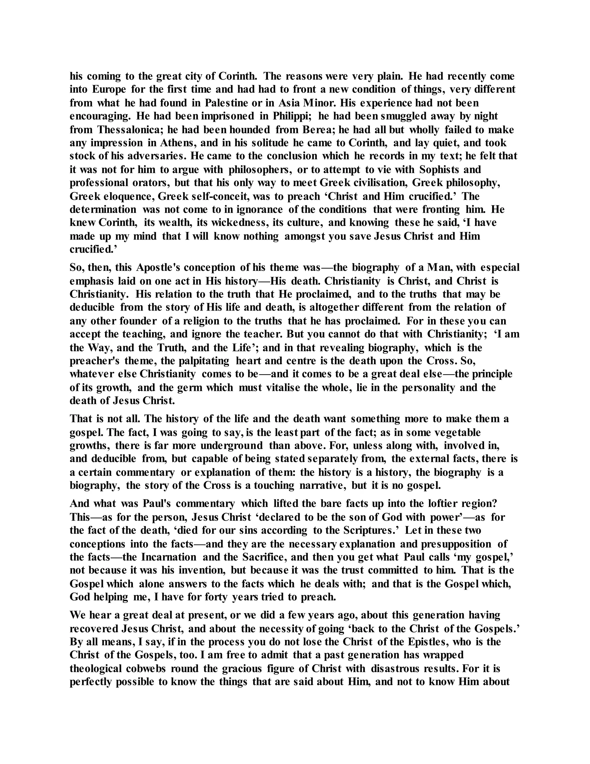 his coming to the great city of Corinth. The reasons were very plain. He had recently come
into Europe for the first time and had had to front a new condition of things, very different
from what he had found in Palestine or in Asia Minor. His experience had not been
encouraging. He had been imprisoned in Philippi; he had been smuggled away by night
from Thessalonica; he had been hounded from Berea; he had all but wholly failed to make
any impression in Athens, and in his solitude he came to Corinth, and lay quiet, and took
stock of his adversaries. He came to the conclusion which he records in my text; he felt that
it was not for him to argue with philosophers, or to attempt to vie with Sophists and
professional orators, but that his only way to meet Greek civilisation, Greek philosophy,
Greek eloquence, Greek self-conceit, was to preach ‘Christ and Him crucified.’ The
determination was not come to in ignorance of the conditions that were fronting him. He
knew Corinth, its wealth, its wickedness, its culture, and knowing these he said, ‘I have
made up my mind that I will know nothing amongst you save Jesus Christ and Him
crucified.’
So, then, this Apostle's conception of his theme was—the biography of a Man, with especial
emphasis laid on one act in His history—His death. Christianity is Christ, and Christ is
Christianity. His relation to the truth that He proclaimed, and to the truths that may be
deducible from the story of His life and death, is altogether different from the relation of
any other founder of a religion to the truths that he has proclaimed. For in these you can
accept the teaching, and ignore the teacher. But you cannot do that with Christianity; ‘I am
the Way, and the Truth, and the Life’; and in that revealing biography, which is the
preacher's theme, the palpitating heart and centre is the death upon the Cross. So,
whatever else Christianity comes to be—and it comes to be a great deal else—the principle
of its growth, and the germ which must vitalise the whole, lie in the personality and the
death of Jesus Christ.
That is not all. The history of the life and the death want something more to make them a
gospel. The fact, I was going to say, is the least part of the fact; as in some vegetable
growths, there is far more underground than above. For, unless along with, involved in,
and deducible from, but capable of being stated separately from, the external facts, there is
a certain commentary or explanation of them: the history is a history, the biography is a
biography, the story of the Cross is a touching narrative, but it is no gospel.
And what was Paul's commentary which lifted the bare facts up into the loftier region?
This—as for the person, Jesus Christ ‘declared to be the son of God with power’—as for
the fact of the death, ‘died for our sins according to the Scriptures.’ Let in these two
conceptions into the facts—and they are the necessary explanation and presupposition of
the facts—the Incarnation and the Sacrifice, and then you get what Paul calls ‘my gospel,’
not because it was his invention, but because it was the trust committed to him. That is the
Gospel which alone answers to the facts which he deals with; and that is the Gospel which,
God helping me, I have for forty years tried to preach.
We hear a great deal at present, or we did a few years ago, about this generation having
recovered Jesus Christ, and about the necessity of going ‘back to the Christ of the Gospels.’
By all means, I say, if in the process you do not lose the Christ of the Epistles, who is the
Christ of the Gospels, too. I am free to admit that a past generation has wrapped
theological cobwebs round the gracious figure of Christ with disastrous results. For it is
perfectly possible to know the things that are said about Him, and not to know Him about
 