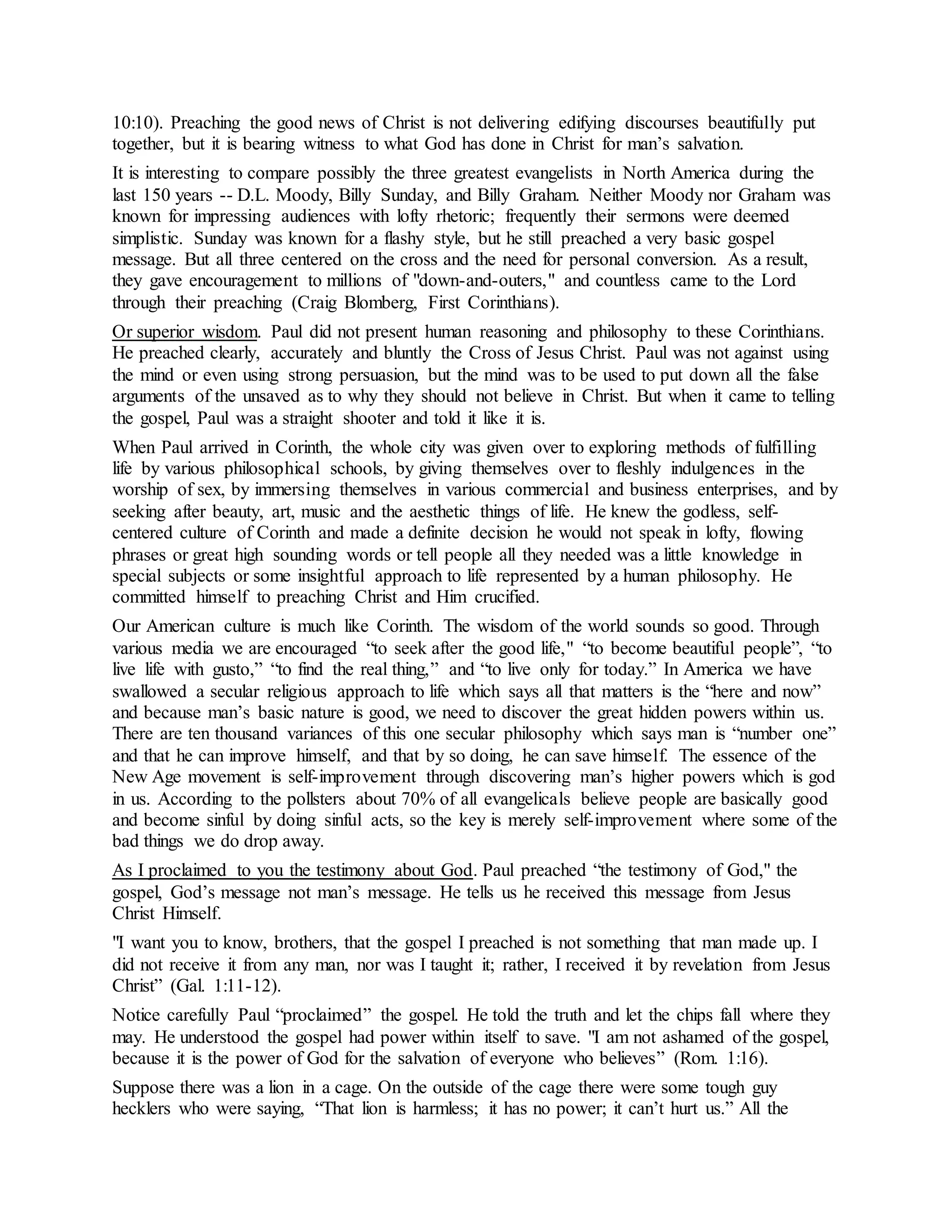 10:10). Preaching the good news of Christ is not delivering edifying discourses beautifully put
together, but it is bearing witness to what God has done in Christ for man’s salvation.
It is interesting to compare possibly the three greatest evangelists in North America during the
last 150 years -- D.L. Moody, Billy Sunday, and Billy Graham. Neither Moody nor Graham was
known for impressing audiences with lofty rhetoric; frequently their sermons were deemed
simplistic. Sunday was known for a flashy style, but he still preached a very basic gospel
message. But all three centered on the cross and the need for personal conversion. As a result,
they gave encouragement to millions of "down-and-outers," and countless came to the Lord
through their preaching (Craig Blomberg, First Corinthians).
Or superior wisdom. Paul did not present human reasoning and philosophy to these Corinthians.
He preached clearly, accurately and bluntly the Cross of Jesus Christ. Paul was not against using
the mind or even using strong persuasion, but the mind was to be used to put down all the false
arguments of the unsaved as to why they should not believe in Christ. But when it came to telling
the gospel, Paul was a straight shooter and told it like it is.
When Paul arrived in Corinth, the whole city was given over to exploring methods of fulfilling
life by various philosophical schools, by giving themselves over to fleshly indulgences in the
worship of sex, by immersing themselves in various commercial and business enterprises, and by
seeking after beauty, art, music and the aesthetic things of life. He knew the godless, self-
centered culture of Corinth and made a definite decision he would not speak in lofty, flowing
phrases or great high sounding words or tell people all they needed was a little knowledge in
special subjects or some insightful approach to life represented by a human philosophy. He
committed himself to preaching Christ and Him crucified.
Our American culture is much like Corinth. The wisdom of the world sounds so good. Through
various media we are encouraged “to seek after the good life," “to become beautiful people”, “to
live life with gusto,” “to find the real thing,” and “to live only for today.” In America we have
swallowed a secular religious approach to life which says all that matters is the “here and now”
and because man’s basic nature is good, we need to discover the great hidden powers within us.
There are ten thousand variances of this one secular philosophy which says man is “number one”
and that he can improve himself, and that by so doing, he can save himself. The essence of the
New Age movement is self-improvement through discovering man’s higher powers which is god
in us. According to the pollsters about 70% of all evangelicals believe people are basically good
and become sinful by doing sinful acts, so the key is merely self-improvement where some of the
bad things we do drop away.
As I proclaimed to you the testimony about God. Paul preached “the testimony of God," the
gospel, God’s message not man’s message. He tells us he received this message from Jesus
Christ Himself.
"I want you to know, brothers, that the gospel I preached is not something that man made up. I
did not receive it from any man, nor was I taught it; rather, I received it by revelation from Jesus
Christ” (Gal. 1:11-12).
Notice carefully Paul “proclaimed” the gospel. He told the truth and let the chips fall where they
may. He understood the gospel had power within itself to save. "I am not ashamed of the gospel,
because it is the power of God for the salvation of everyone who believes” (Rom. 1:16).
Suppose there was a lion in a cage. On the outside of the cage there were some tough guy
hecklers who were saying, “That lion is harmless; it has no power; it can’t hurt us.” All the
 