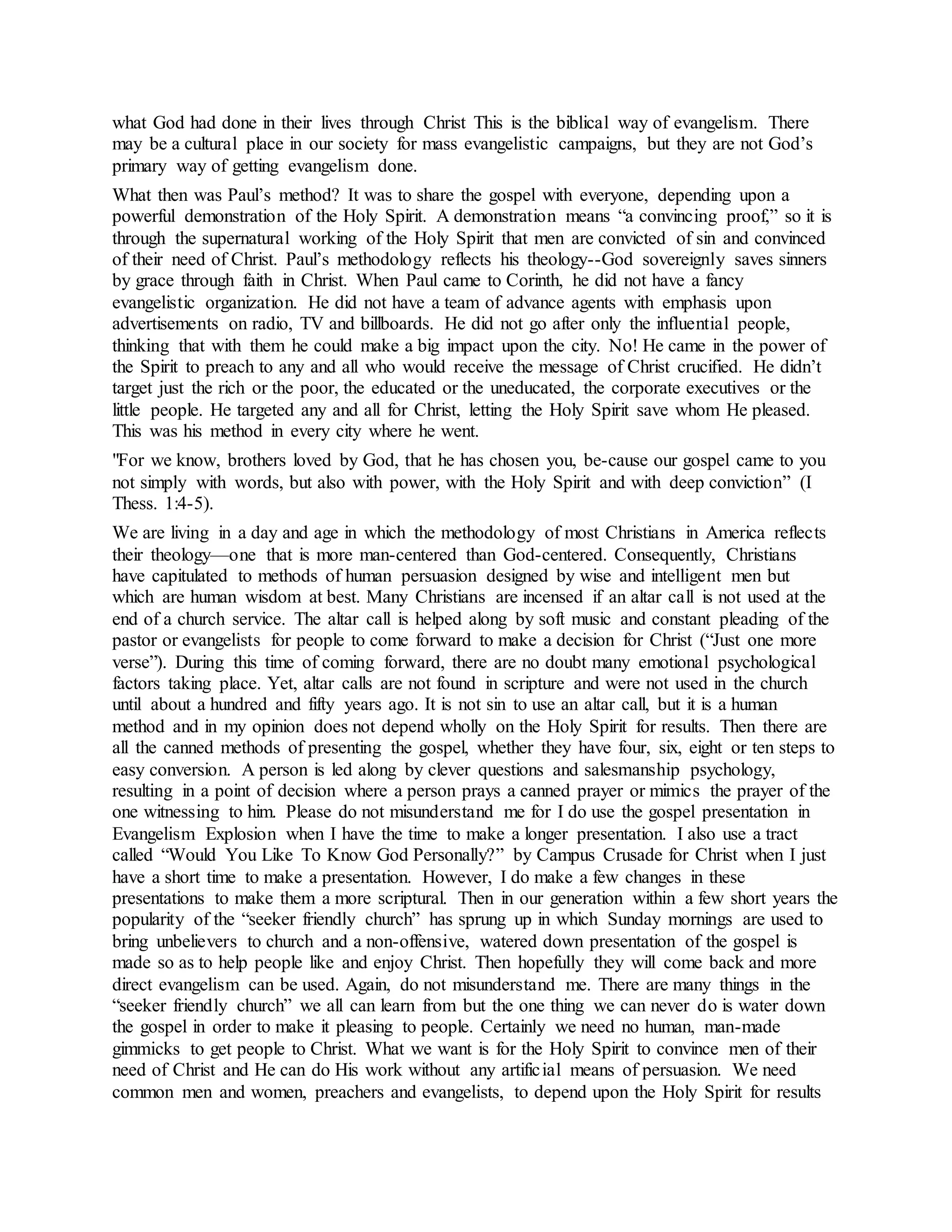 what God had done in their lives through Christ This is the biblical way of evangelism. There
may be a cultural place in our society for mass evangelistic campaigns, but they are not God’s
primary way of getting evangelism done.
What then was Paul’s method? It was to share the gospel with everyone, depending upon a
powerful demonstration of the Holy Spirit. A demonstration means “a convincing proof,” so it is
through the supernatural working of the Holy Spirit that men are convicted of sin and convinced
of their need of Christ. Paul’s methodology reflects his theology--God sovereignly saves sinners
by grace through faith in Christ. When Paul came to Corinth, he did not have a fancy
evangelistic organization. He did not have a team of advance agents with emphasis upon
advertisements on radio, TV and billboards. He did not go after only the influential people,
thinking that with them he could make a big impact upon the city. No! He came in the power of
the Spirit to preach to any and all who would receive the message of Christ crucified. He didn’t
target just the rich or the poor, the educated or the uneducated, the corporate executives or the
little people. He targeted any and all for Christ, letting the Holy Spirit save whom He pleased.
This was his method in every city where he went.
"For we know, brothers loved by God, that he has chosen you, be-cause our gospel came to you
not simply with words, but also with power, with the Holy Spirit and with deep conviction” (I
Thess. 1:4-5).
We are living in a day and age in which the methodology of most Christians in America reflects
their theology—one that is more man-centered than God-centered. Consequently, Christians
have capitulated to methods of human persuasion designed by wise and intelligent men but
which are human wisdom at best. Many Christians are incensed if an altar call is not used at the
end of a church service. The altar call is helped along by soft music and constant pleading of the
pastor or evangelists for people to come forward to make a decision for Christ (“Just one more
verse”). During this time of coming forward, there are no doubt many emotional psychological
factors taking place. Yet, altar calls are not found in scripture and were not used in the church
until about a hundred and fifty years ago. It is not sin to use an altar call, but it is a human
method and in my opinion does not depend wholly on the Holy Spirit for results. Then there are
all the canned methods of presenting the gospel, whether they have four, six, eight or ten steps to
easy conversion. A person is led along by clever questions and salesmanship psychology,
resulting in a point of decision where a person prays a canned prayer or mimics the prayer of the
one witnessing to him. Please do not misunderstand me for I do use the gospel presentation in
Evangelism Explosion when I have the time to make a longer presentation. I also use a tract
called “Would You Like To Know God Personally?” by Campus Crusade for Christ when I just
have a short time to make a presentation. However, I do make a few changes in these
presentations to make them a more scriptural. Then in our generation within a few short years the
popularity of the “seeker friendly church” has sprung up in which Sunday mornings are used to
bring unbelievers to church and a non-offensive, watered down presentation of the gospel is
made so as to help people like and enjoy Christ. Then hopefully they will come back and more
direct evangelism can be used. Again, do not misunderstand me. There are many things in the
“seeker friendly church” we all can learn from but the one thing we can never do is water down
the gospel in order to make it pleasing to people. Certainly we need no human, man-made
gimmicks to get people to Christ. What we want is for the Holy Spirit to convince men of their
need of Christ and He can do His work without any artificial means of persuasion. We need
common men and women, preachers and evangelists, to depend upon the Holy Spirit for results
 