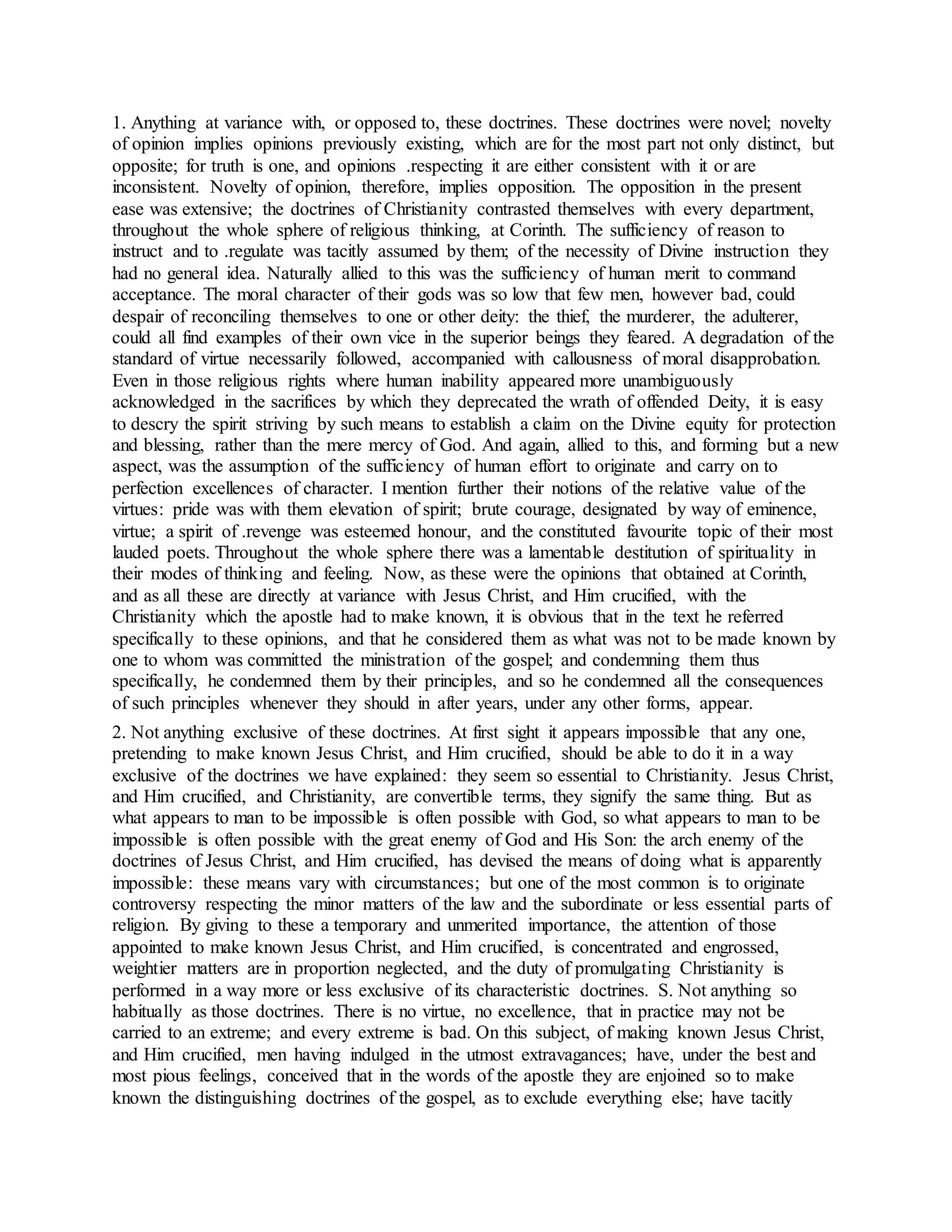 1. Anything at variance with, or opposed to, these doctrines. These doctrines were novel; novelty
of opinion implies opinions previously existing, which are for the most part not only distinct, but
opposite; for truth is one, and opinions .respecting it are either consistent with it or are
inconsistent. Novelty of opinion, therefore, implies opposition. The opposition in the present
ease was extensive; the doctrines of Christianity contrasted themselves with every department,
throughout the whole sphere of religious thinking, at Corinth. The sufficiency of reason to
instruct and to .regulate was tacitly assumed by them; of the necessity of Divine instruction they
had no general idea. Naturally allied to this was the sufficiency of human merit to command
acceptance. The moral character of their gods was so low that few men, however bad, could
despair of reconciling themselves to one or other deity: the thief, the murderer, the adulterer,
could all find examples of their own vice in the superior beings they feared. A degradation of the
standard of virtue necessarily followed, accompanied with callousness of moral disapprobation.
Even in those religious rights where human inability appeared more unambiguously
acknowledged in the sacrifices by which they deprecated the wrath of offended Deity, it is easy
to descry the spirit striving by such means to establish a claim on the Divine equity for protection
and blessing, rather than the mere mercy of God. And again, allied to this, and forming but a new
aspect, was the assumption of the sufficiency of human effort to originate and carry on to
perfection excellences of character. I mention further their notions of the relative value of the
virtues: pride was with them elevation of spirit; brute courage, designated by way of eminence,
virtue; a spirit of .revenge was esteemed honour, and the constituted favourite topic of their most
lauded poets. Throughout the whole sphere there was a lamentable destitution of spirituality in
their modes of thinking and feeling. Now, as these were the opinions that obtained at Corinth,
and as all these are directly at variance with Jesus Christ, and Him crucified, with the
Christianity which the apostle had to make known, it is obvious that in the text he referred
specifically to these opinions, and that he considered them as what was not to be made known by
one to whom was committed the ministration of the gospel; and condemning them thus
specifically, he condemned them by their principles, and so he condemned all the consequences
of such principles whenever they should in after years, under any other forms, appear.
2. Not anything exclusive of these doctrines. At first sight it appears impossible that any one,
pretending to make known Jesus Christ, and Him crucified, should be able to do it in a way
exclusive of the doctrines we have explained: they seem so essential to Christianity. Jesus Christ,
and Him crucified, and Christianity, are convertible terms, they signify the same thing. But as
what appears to man to be impossible is often possible with God, so what appears to man to be
impossible is often possible with the great enemy of God and His Son: the arch enemy of the
doctrines of Jesus Christ, and Him crucified, has devised the means of doing what is apparently
impossible: these means vary with circumstances; but one of the most common is to originate
controversy respecting the minor matters of the law and the subordinate or less essential parts of
religion. By giving to these a temporary and unmerited importance, the attention of those
appointed to make known Jesus Christ, and Him crucified, is concentrated and engrossed,
weightier matters are in proportion neglected, and the duty of promulgating Christianity is
performed in a way more or less exclusive of its characteristic doctrines. S. Not anything so
habitually as those doctrines. There is no virtue, no excellence, that in practice may not be
carried to an extreme; and every extreme is bad. On this subject, of making known Jesus Christ,
and Him crucified, men having indulged in the utmost extravagances; have, under the best and
most pious feelings, conceived that in the words of the apostle they are enjoined so to make
known the distinguishing doctrines of the gospel, as to exclude everything else; have tacitly
 