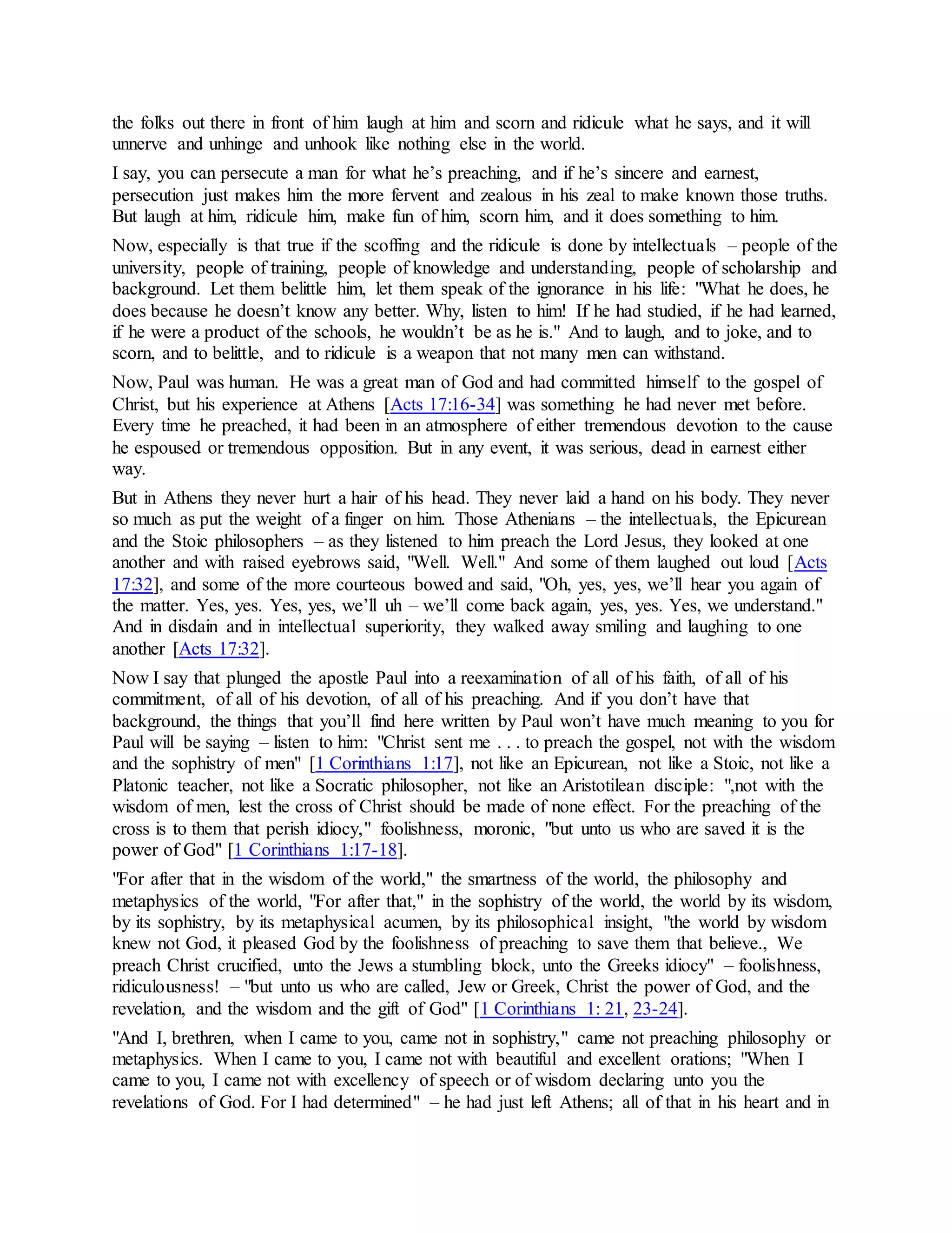 the folks out there in front of him laugh at him and scorn and ridicule what he says, and it will
unnerve and unhinge and unhook like nothing else in the world.
I say, you can persecute a man for what he’s preaching, and if he’s sincere and earnest,
persecution just makes him the more fervent and zealous in his zeal to make known those truths.
But laugh at him, ridicule him, make fun of him, scorn him, and it does something to him.
Now, especially is that true if the scoffing and the ridicule is done by intellectuals – people of the
university, people of training, people of knowledge and understanding, people of scholarship and
background. Let them belittle him, let them speak of the ignorance in his life: "What he does, he
does because he doesn’t know any better. Why, listen to him! If he had studied, if he had learned,
if he were a product of the schools, he wouldn’t be as he is." And to laugh, and to joke, and to
scorn, and to belittle, and to ridicule is a weapon that not many men can withstand.
Now, Paul was human. He was a great man of God and had committed himself to the gospel of
Christ, but his experience at Athens [Acts 17:16-34] was something he had never met before.
Every time he preached, it had been in an atmosphere of either tremendous devotion to the cause
he espoused or tremendous opposition. But in any event, it was serious, dead in earnest either
way.
But in Athens they never hurt a hair of his head. They never laid a hand on his body. They never
so much as put the weight of a finger on him. Those Athenians – the intellectuals, the Epicurean
and the Stoic philosophers – as they listened to him preach the Lord Jesus, they looked at one
another and with raised eyebrows said, "Well. Well." And some of them laughed out loud [Acts
17:32], and some of the more courteous bowed and said, "Oh, yes, yes, we’ll hear you again of
the matter. Yes, yes. Yes, yes, we’ll uh – we’ll come back again, yes, yes. Yes, we understand."
And in disdain and in intellectual superiority, they walked away smiling and laughing to one
another [Acts 17:32].
Now I say that plunged the apostle Paul into a reexamination of all of his faith, of all of his
commitment, of all of his devotion, of all of his preaching. And if you don’t have that
background, the things that you’ll find here written by Paul won’t have much meaning to you for
Paul will be saying – listen to him: "Christ sent me . . . to preach the gospel, not with the wisdom
and the sophistry of men" [1 Corinthians 1:17], not like an Epicurean, not like a Stoic, not like a
Platonic teacher, not like a Socratic philosopher, not like an Aristotilean disciple: ",not with the
wisdom of men, lest the cross of Christ should be made of none effect. For the preaching of the
cross is to them that perish idiocy," foolishness, moronic, "but unto us who are saved it is the
power of God" [1 Corinthians 1:17-18].
"For after that in the wisdom of the world," the smartness of the world, the philosophy and
metaphysics of the world, "For after that," in the sophistry of the world, the world by its wisdom,
by its sophistry, by its metaphysical acumen, by its philosophical insight, "the world by wisdom
knew not God, it pleased God by the foolishness of preaching to save them that believe., We
preach Christ crucified, unto the Jews a stumbling block, unto the Greeks idiocy" – foolishness,
ridiculousness! – "but unto us who are called, Jew or Greek, Christ the power of God, and the
revelation, and the wisdom and the gift of God" [1 Corinthians 1: 21, 23-24].
"And I, brethren, when I came to you, came not in sophistry," came not preaching philosophy or
metaphysics. When I came to you, I came not with beautiful and excellent orations; "When I
came to you, I came not with excellency of speech or of wisdom declaring unto you the
revelations of God. For I had determined" – he had just left Athens; all of that in his heart and in
 