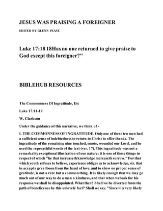 JESUS WAS PRAISING A FOREIGNER
EDITED BY GLENN PEASE
Luke 17:18 18Has no one returned to give praise to
God except this foreigner?"
BIBLEHUB RESOURCES
The Commonness Of Ingratitude, Etc
Luke 17:11-19
W. Clarkson
Under the guidance of this narrative, we think of -
I. THE COMMONNESS OF INGRATITUDE. Onlyone of these ten men had
a sufficient sense of indebtedness to return to Christ to offer thanks. The
ingratitude of the remaining nine touched, smote, wounded our Lord, and he
used the reproachful words of the text (ver. 17). This ingratitude was not a
remarkably exceptionalillustration of our nature; it is one of those things in
respectof which "he that increasethknowledge increasethsorrow."Forthat
which youth refuses to believe, experience obliges us to acknowledge,viz. that
to accepta greatboon from the hand of love, and to show no proper sense of
gratitude, is not a rare but a common thing. It is likely enough that we may go
much out of our way to do a man a kindness, and that when we look for his
response we shall be disappointed. What then? Shall we be diverted from the
path of beneficence by this unlovely fact? Shall we say, "Since it is very likely
 