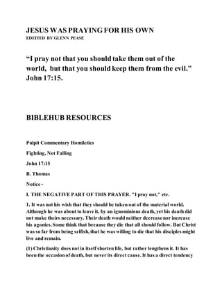 JESUS WAS PRAYINGFOR HIS OWN
EDEITED BY GLENN PEASE
“I pray not that you shouldtake them out of the
world, but that you shouldkeep them from the evil.”
John 17:15.
BIBLEHUB RESOURCES
Pulpit Commentary Homiletics
Fighting, Not Falling
John 17:15
B. Thomas
Notice -
I. THE NEGATIVE PART OF THIS PRAYER. "I pray not," etc.
1. It was not his wish that they should be taken out of the material world.
Although he was about to leave it, by an ignominious death, yet his death did
not make theirs necessary. Their death would neither decreasenor increase
his agonies.Some think that because they die that all should follow. But Christ
was so far from being selfish, that he was willing to die that his disciples might
live and remain.
(1) Christianity does not in itself shorten life, but rather lengthens it. It has
been the occasionofdeath, but never its direct cause. It has a direct tendency
 