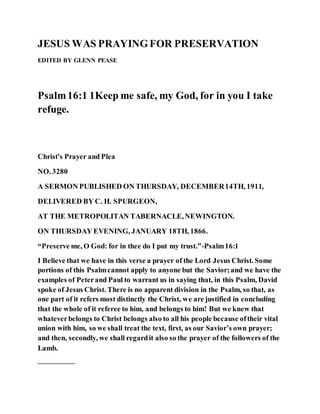 JESUS WAS PRAYINGFOR PRESERVATION
EDITED BY GLENN PEASE
Psalm16:1 1Keep me safe, my God, for in you I take
refuge.
Christ's Prayer and Plea
NO. 3280
A SERMON PUBLISHED ON THURSDAY, DECEMBER14TH, 1911,
DELIVERED BY C. H. SPURGEON,
AT THE METROPOLITAN TABERNACLE,NEWINGTON.
ON THURSDAY EVENING, JANUARY 18TH, 1866.
“Preserve me, O God: for in thee do I put my trust.”-Psalm16:1
I Believe that we have in this verse a prayer of the Lord Jesus Christ. Some
portions of this Psalmcannot apply to anyone but the Savior;and we have the
examples of Peterand Paul to warrant us in saying that, in this Psalm, David
spoke of Jesus Christ. There is no apparent division in the Psalm, so that, as
one part of it refers most distinctly the Christ, we are justified in concluding
that the whole of it referee to him, and belongs to him! But we knew that
whateverbelongs to Christ belongs also to all his people because oftheir vital
union with him, so we shall treat the text, first, as our Savior’s own prayer;
and then, secondly, we shall regardit also so the prayer of the followers of the
Lamb.
—————
 